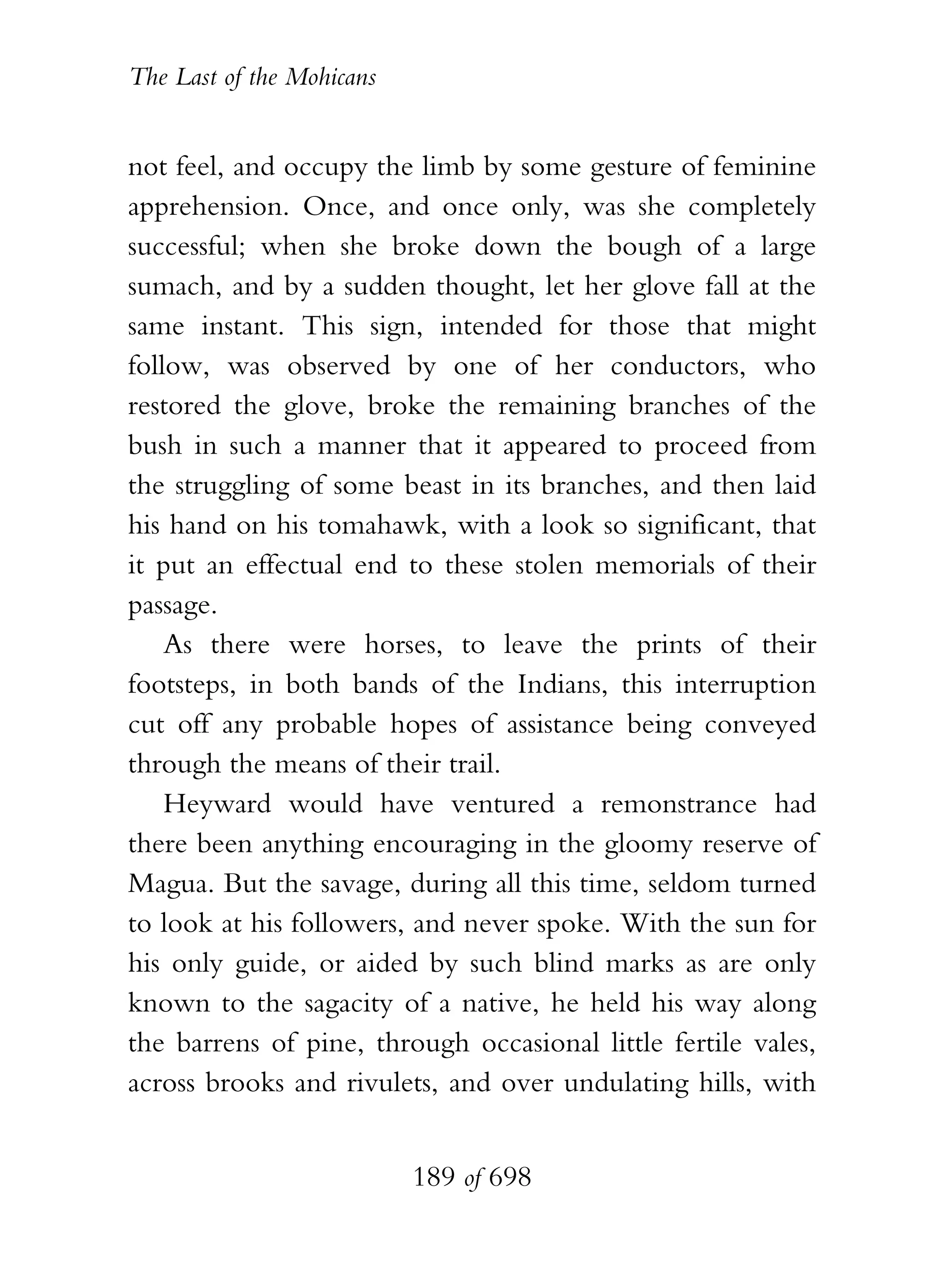 The Last of the Mohicans


not feel, and occupy the limb by some gesture of feminine
apprehension. Once, and once only, was she completely
successful; when she broke down the bough of a large
sumach, and by a sudden thought, let her glove fall at the
same instant. This sign, intended for those that might
follow, was observed by one of her conductors, who
restored the glove, broke the remaining branches of the
bush in such a manner that it appeared to proceed from
the struggling of some beast in its branches, and then laid
his hand on his tomahawk, with a look so significant, that
it put an effectual end to these stolen memorials of their
passage.
    As there were horses, to leave the prints of their
footsteps, in both bands of the Indians, this interruption
cut off any probable hopes of assistance being conveyed
through the means of their trail.
    Heyward would have ventured a remonstrance had
there been anything encouraging in the gloomy reserve of
Magua. But the savage, during all this time, seldom turned
to look at his followers, and never spoke. With the sun for
his only guide, or aided by such blind marks as are only
known to the sagacity of a native, he held his way along
the barrens of pine, through occasional little fertile vales,
across brooks and rivulets, and over undulating hills, with


                           189 of 698
 