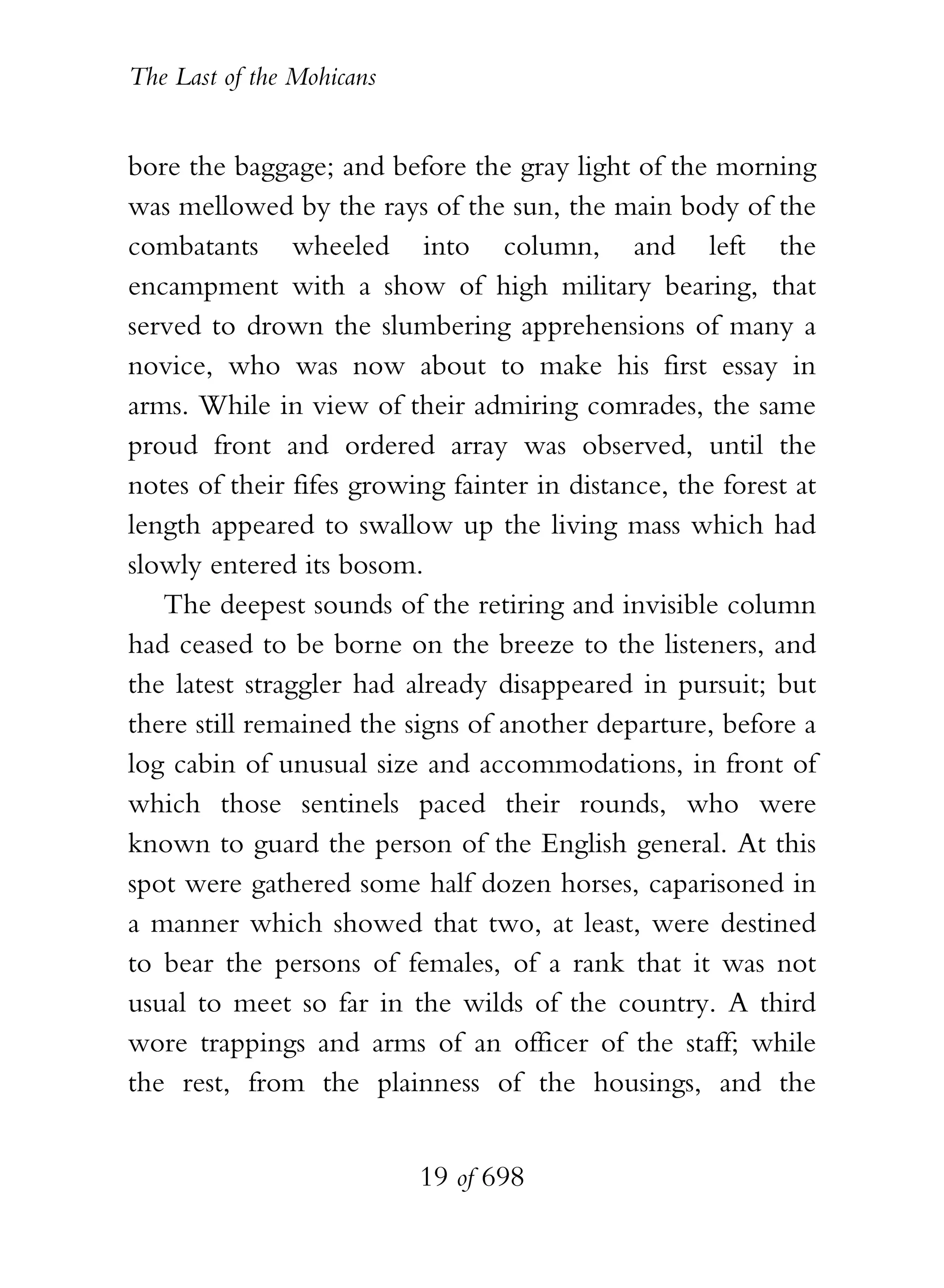 The Last of the Mohicans


bore the baggage; and before the gray light of the morning
was mellowed by the rays of the sun, the main body of the
combatants wheeled into column, and left the
encampment with a show of high military bearing, that
served to drown the slumbering apprehensions of many a
novice, who was now about to make his first essay in
arms. While in view of their admiring comrades, the same
proud front and ordered array was observed, until the
notes of their fifes growing fainter in distance, the forest at
length appeared to swallow up the living mass which had
slowly entered its bosom.
   The deepest sounds of the retiring and invisible column
had ceased to be borne on the breeze to the listeners, and
the latest straggler had already disappeared in pursuit; but
there still remained the signs of another departure, before a
log cabin of unusual size and accommodations, in front of
which those sentinels paced their rounds, who were
known to guard the person of the English general. At this
spot were gathered some half dozen horses, caparisoned in
a manner which showed that two, at least, were destined
to bear the persons of females, of a rank that it was not
usual to meet so far in the wilds of the country. A third
wore trappings and arms of an officer of the staff; while
the rest, from the plainness of the housings, and the


                           19 of 698
 