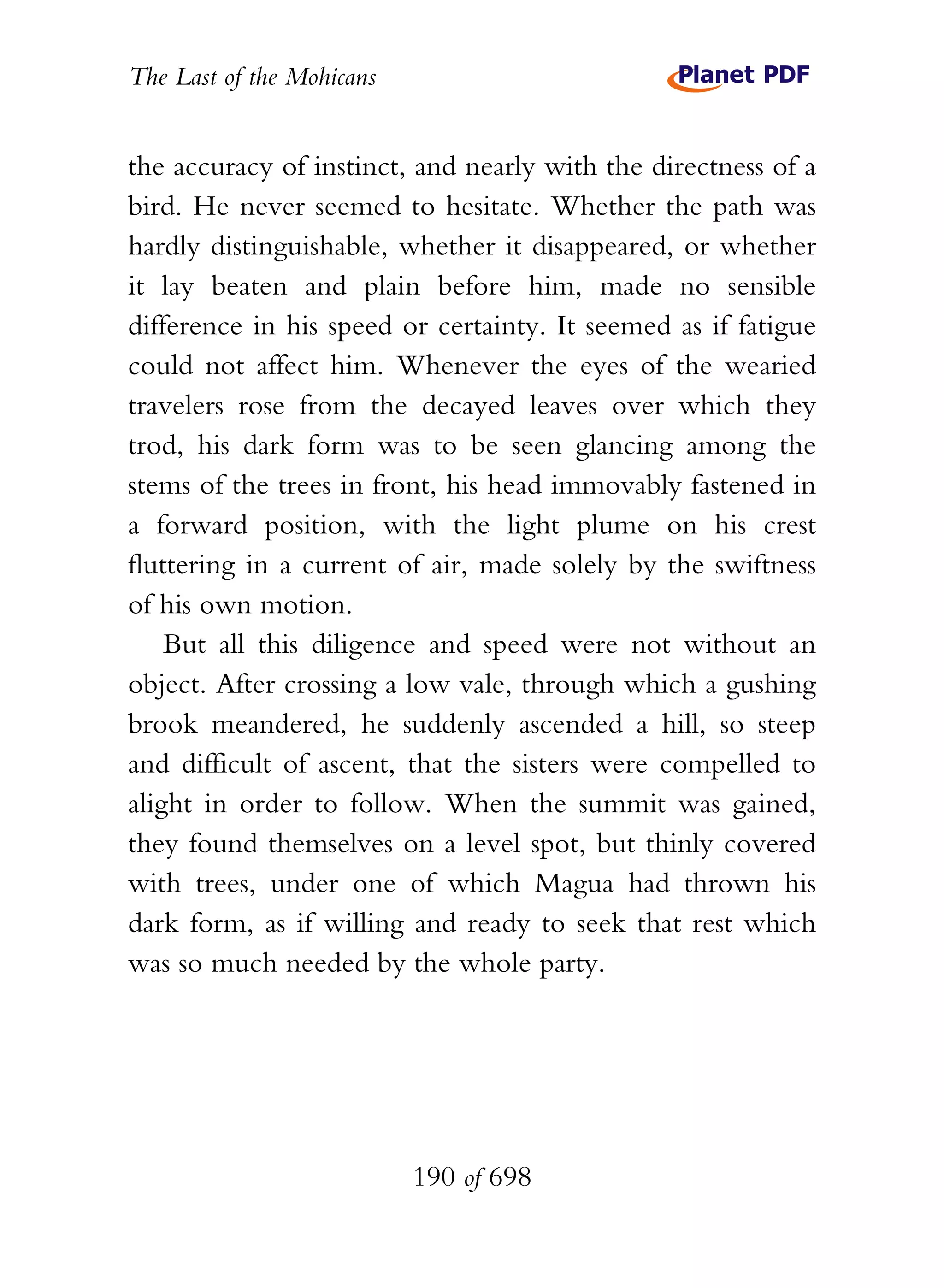 The Last of the Mohicans


the accuracy of instinct, and nearly with the directness of a
bird. He never seemed to hesitate. Whether the path was
hardly distinguishable, whether it disappeared, or whether
it lay beaten and plain before him, made no sensible
difference in his speed or certainty. It seemed as if fatigue
could not affect him. Whenever the eyes of the wearied
travelers rose from the decayed leaves over which they
trod, his dark form was to be seen glancing among the
stems of the trees in front, his head immovably fastened in
a forward position, with the light plume on his crest
fluttering in a current of air, made solely by the swiftness
of his own motion.
    But all this diligence and speed were not without an
object. After crossing a low vale, through which a gushing
brook meandered, he suddenly ascended a hill, so steep
and difficult of ascent, that the sisters were compelled to
alight in order to follow. When the summit was gained,
they found themselves on a level spot, but thinly covered
with trees, under one of which Magua had thrown his
dark form, as if willing and ready to seek that rest which
was so much needed by the whole party.




                           190 of 698
 