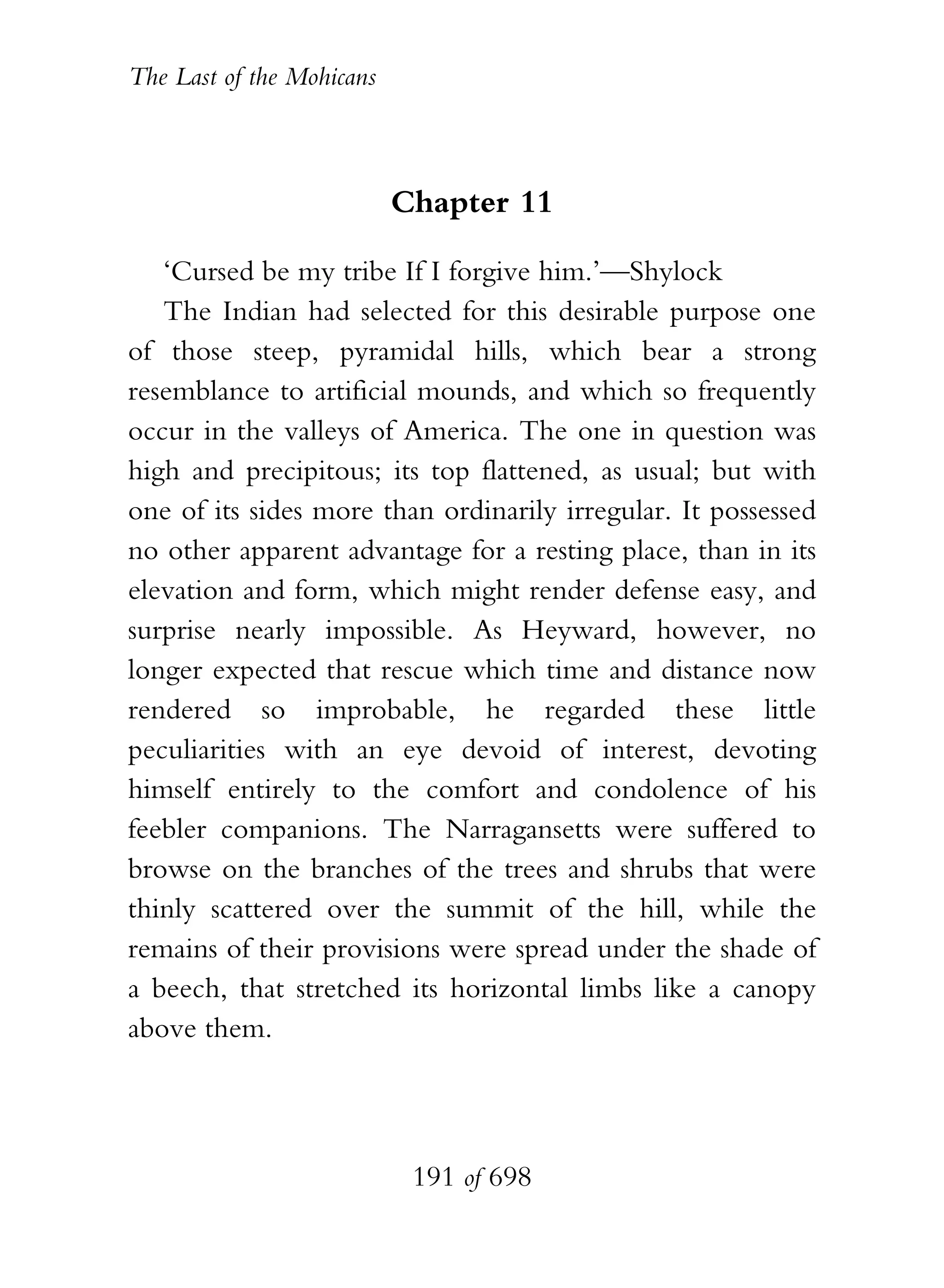 The Last of the Mohicans



                           Chapter 11

   ‘Cursed be my tribe If I forgive him.’—Shylock
   The Indian had selected for this desirable purpose one
of those steep, pyramidal hills, which bear a strong
resemblance to artificial mounds, and which so frequently
occur in the valleys of America. The one in question was
high and precipitous; its top flattened, as usual; but with
one of its sides more than ordinarily irregular. It possessed
no other apparent advantage for a resting place, than in its
elevation and form, which might render defense easy, and
surprise nearly impossible. As Heyward, however, no
longer expected that rescue which time and distance now
rendered so improbable, he regarded these little
peculiarities with an eye devoid of interest, devoting
himself entirely to the comfort and condolence of his
feebler companions. The Narragansetts were suffered to
browse on the branches of the trees and shrubs that were
thinly scattered over the summit of the hill, while the
remains of their provisions were spread under the shade of
a beech, that stretched its horizontal limbs like a canopy
above them.




                            191 of 698
 