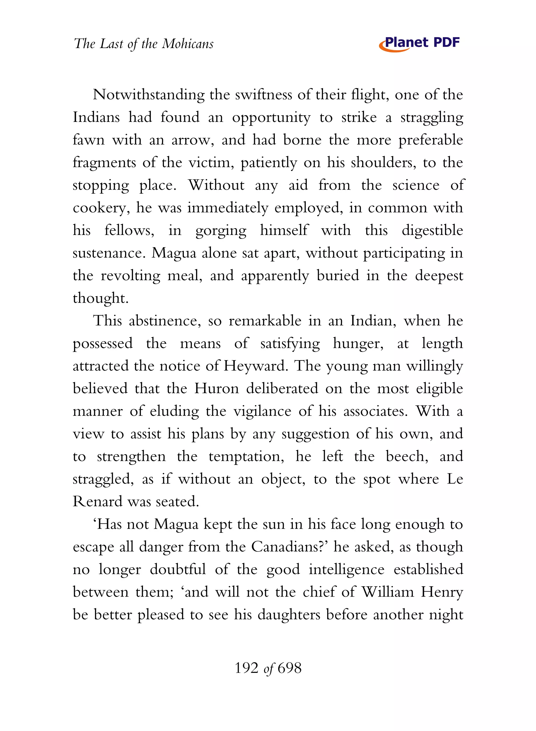 The Last of the Mohicans


    Notwithstanding the swiftness of their flight, one of the
Indians had found an opportunity to strike a straggling
fawn with an arrow, and had borne the more preferable
fragments of the victim, patiently on his shoulders, to the
stopping place. Without any aid from the science of
cookery, he was immediately employed, in common with
his fellows, in gorging himself with this digestible
sustenance. Magua alone sat apart, without participating in
the revolting meal, and apparently buried in the deepest
thought.
    This abstinence, so remarkable in an Indian, when he
possessed the means of satisfying hunger, at length
attracted the notice of Heyward. The young man willingly
believed that the Huron deliberated on the most eligible
manner of eluding the vigilance of his associates. With a
view to assist his plans by any suggestion of his own, and
to strengthen the temptation, he left the beech, and
straggled, as if without an object, to the spot where Le
Renard was seated.
    ‘Has not Magua kept the sun in his face long enough to
escape all danger from the Canadians?’ he asked, as though
no longer doubtful of the good intelligence established
between them; ‘and will not the chief of William Henry
be better pleased to see his daughters before another night


                           192 of 698
 