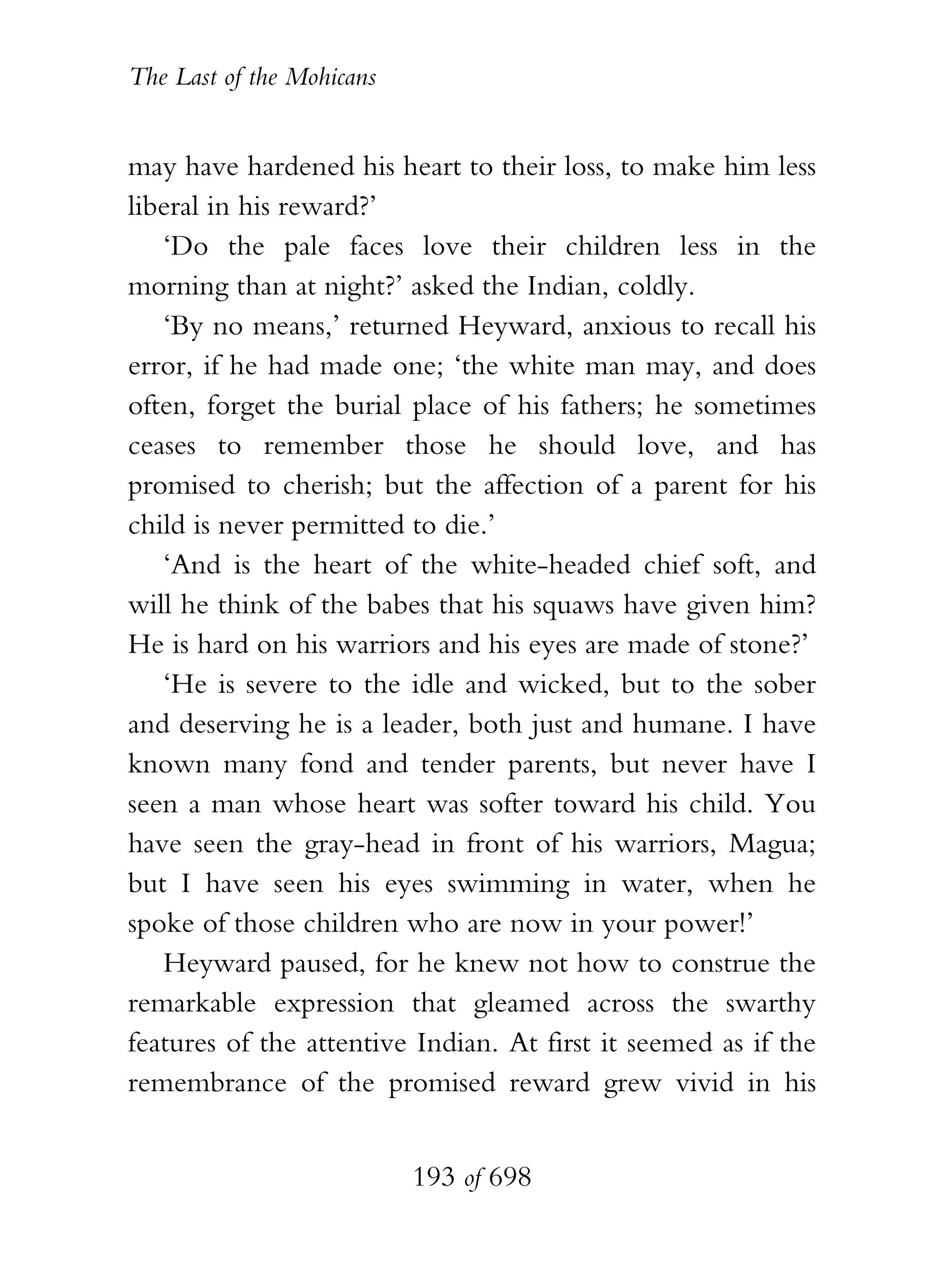 The Last of the Mohicans


may have hardened his heart to their loss, to make him less
liberal in his reward?’
   ‘Do the pale faces love their children less in the
morning than at night?’ asked the Indian, coldly.
   ‘By no means,’ returned Heyward, anxious to recall his
error, if he had made one; ‘the white man may, and does
often, forget the burial place of his fathers; he sometimes
ceases to remember those he should love, and has
promised to cherish; but the affection of a parent for his
child is never permitted to die.’
   ‘And is the heart of the white-headed chief soft, and
will he think of the babes that his squaws have given him?
He is hard on his warriors and his eyes are made of stone?’
   ‘He is severe to the idle and wicked, but to the sober
and deserving he is a leader, both just and humane. I have
known many fond and tender parents, but never have I
seen a man whose heart was softer toward his child. You
have seen the gray-head in front of his warriors, Magua;
but I have seen his eyes swimming in water, when he
spoke of those children who are now in your power!’
   Heyward paused, for he knew not how to construe the
remarkable expression that gleamed across the swarthy
features of the attentive Indian. At first it seemed as if the
remembrance of the promised reward grew vivid in his


                           193 of 698
 