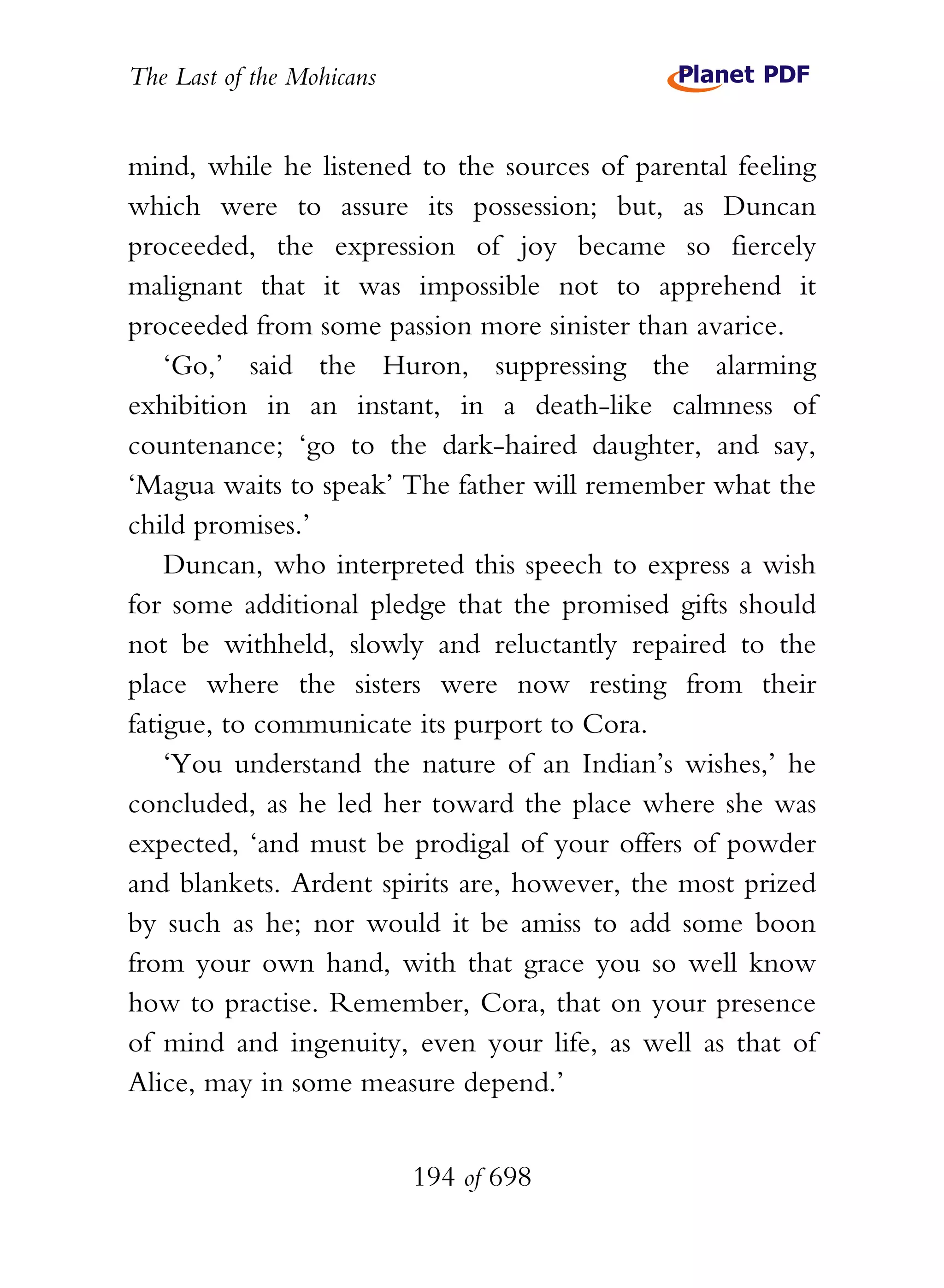 The Last of the Mohicans


mind, while he listened to the sources of parental feeling
which were to assure its possession; but, as Duncan
proceeded, the expression of joy became so fiercely
malignant that it was impossible not to apprehend it
proceeded from some passion more sinister than avarice.
    ‘Go,’ said the Huron, suppressing the alarming
exhibition in an instant, in a death-like calmness of
countenance; ‘go to the dark-haired daughter, and say,
‘Magua waits to speak’ The father will remember what the
child promises.’
    Duncan, who interpreted this speech to express a wish
for some additional pledge that the promised gifts should
not be withheld, slowly and reluctantly repaired to the
place where the sisters were now resting from their
fatigue, to communicate its purport to Cora.
    ‘You understand the nature of an Indian’s wishes,’ he
concluded, as he led her toward the place where she was
expected, ‘and must be prodigal of your offers of powder
and blankets. Ardent spirits are, however, the most prized
by such as he; nor would it be amiss to add some boon
from your own hand, with that grace you so well know
how to practise. Remember, Cora, that on your presence
of mind and ingenuity, even your life, as well as that of
Alice, may in some measure depend.’


                           194 of 698
 