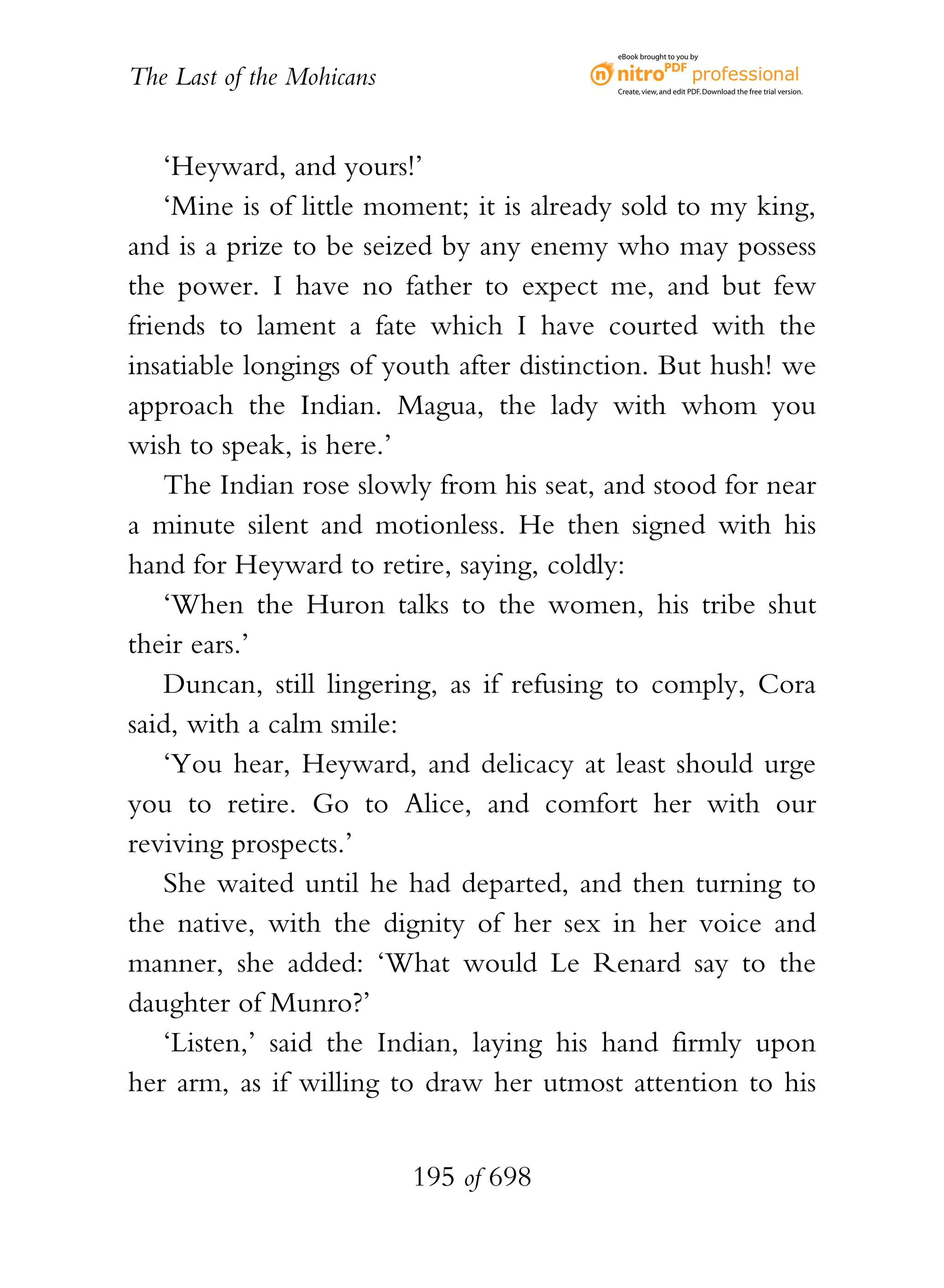 eBook brought to you by


The Last of the Mohicans                   Create, view, and edit PDF. Download the free trial version.




    ‘Heyward, and yours!’
    ‘Mine is of little moment; it is already sold to my king,
and is a prize to be seized by any enemy who may possess
the power. I have no father to expect me, and but few
friends to lament a fate which I have courted with the
insatiable longings of youth after distinction. But hush! we
approach the Indian. Magua, the lady with whom you
wish to speak, is here.’
    The Indian rose slowly from his seat, and stood for near
a minute silent and motionless. He then signed with his
hand for Heyward to retire, saying, coldly:
    ‘When the Huron talks to the women, his tribe shut
their ears.’
    Duncan, still lingering, as if refusing to comply, Cora
said, with a calm smile:
    ‘You hear, Heyward, and delicacy at least should urge
you to retire. Go to Alice, and comfort her with our
reviving prospects.’
    She waited until he had departed, and then turning to
the native, with the dignity of her sex in her voice and
manner, she added: ‘What would Le Renard say to the
daughter of Munro?’
    ‘Listen,’ said the Indian, laying his hand firmly upon
her arm, as if willing to draw her utmost attention to his


                           195 of 698
 