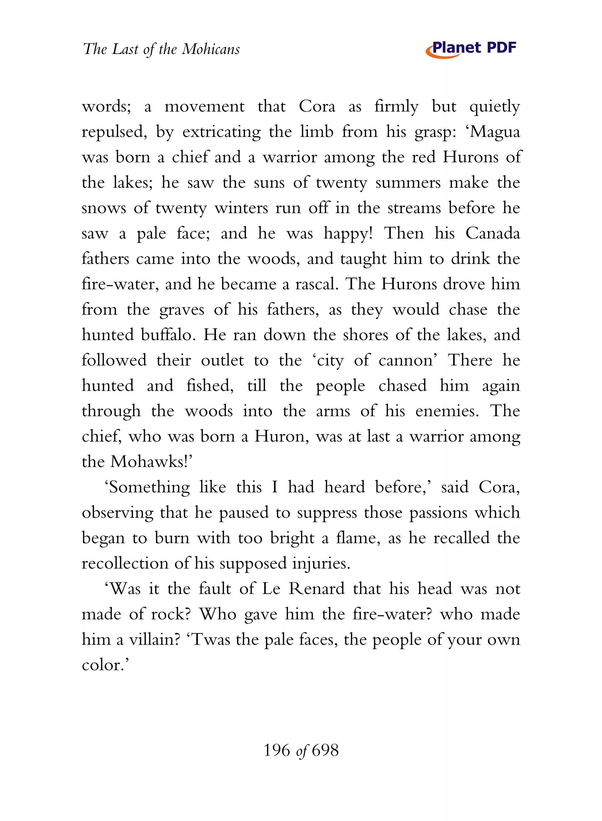 The Last of the Mohicans


words; a movement that Cora as firmly but quietly
repulsed, by extricating the limb from his grasp: ‘Magua
was born a chief and a warrior among the red Hurons of
the lakes; he saw the suns of twenty summers make the
snows of twenty winters run off in the streams before he
saw a pale face; and he was happy! Then his Canada
fathers came into the woods, and taught him to drink the
fire-water, and he became a rascal. The Hurons drove him
from the graves of his fathers, as they would chase the
hunted buffalo. He ran down the shores of the lakes, and
followed their outlet to the ‘city of cannon’ There he
hunted and fished, till the people chased him again
through the woods into the arms of his enemies. The
chief, who was born a Huron, was at last a warrior among
the Mohawks!’
    ‘Something like this I had heard before,’ said Cora,
observing that he paused to suppress those passions which
began to burn with too bright a flame, as he recalled the
recollection of his supposed injuries.
    ‘Was it the fault of Le Renard that his head was not
made of rock? Who gave him the fire-water? who made
him a villain? ‘Twas the pale faces, the people of your own
color.’



                           196 of 698
 