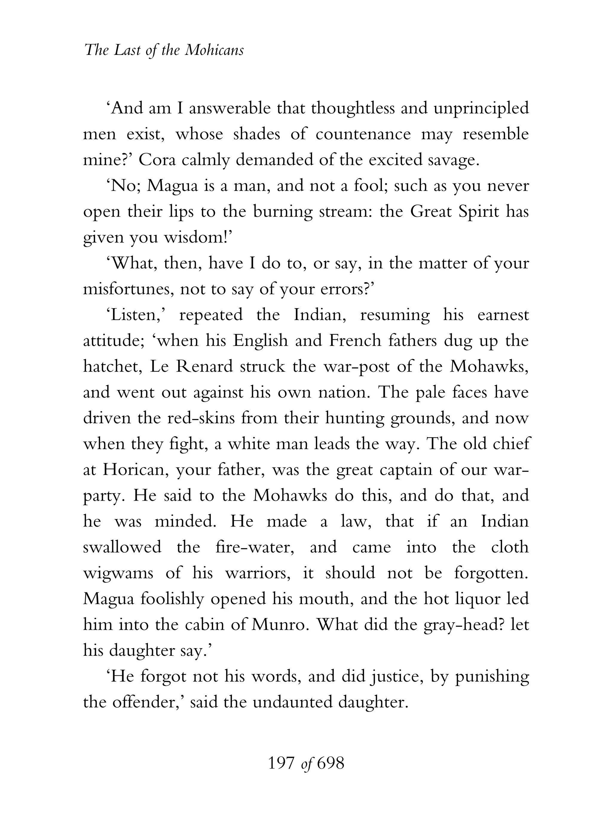 The Last of the Mohicans


    ‘And am I answerable that thoughtless and unprincipled
men exist, whose shades of countenance may resemble
mine?’ Cora calmly demanded of the excited savage.
    ‘No; Magua is a man, and not a fool; such as you never
open their lips to the burning stream: the Great Spirit has
given you wisdom!’
    ‘What, then, have I do to, or say, in the matter of your
misfortunes, not to say of your errors?’
    ‘Listen,’ repeated the Indian, resuming his earnest
attitude; ‘when his English and French fathers dug up the
hatchet, Le Renard struck the war-post of the Mohawks,
and went out against his own nation. The pale faces have
driven the red-skins from their hunting grounds, and now
when they fight, a white man leads the way. The old chief
at Horican, your father, was the great captain of our war-
party. He said to the Mohawks do this, and do that, and
he was minded. He made a law, that if an Indian
swallowed the fire-water, and came into the cloth
wigwams of his warriors, it should not be forgotten.
Magua foolishly opened his mouth, and the hot liquor led
him into the cabin of Munro. What did the gray-head? let
his daughter say.’
    ‘He forgot not his words, and did justice, by punishing
the offender,’ said the undaunted daughter.


                           197 of 698
 