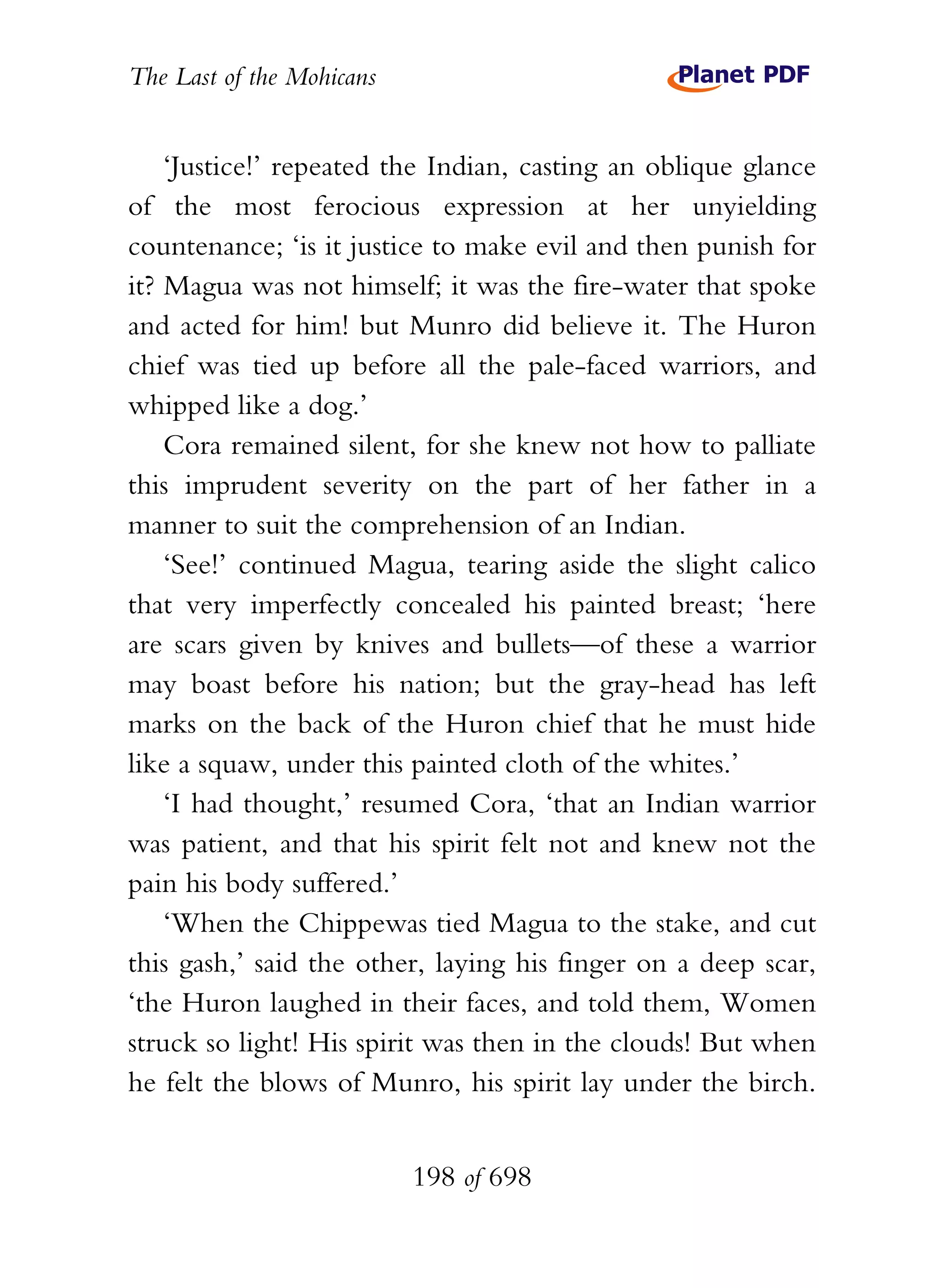 The Last of the Mohicans


    ‘Justice!’ repeated the Indian, casting an oblique glance
of the most ferocious expression at her unyielding
countenance; ‘is it justice to make evil and then punish for
it? Magua was not himself; it was the fire-water that spoke
and acted for him! but Munro did believe it. The Huron
chief was tied up before all the pale-faced warriors, and
whipped like a dog.’
    Cora remained silent, for she knew not how to palliate
this imprudent severity on the part of her father in a
manner to suit the comprehension of an Indian.
    ‘See!’ continued Magua, tearing aside the slight calico
that very imperfectly concealed his painted breast; ‘here
are scars given by knives and bullets—of these a warrior
may boast before his nation; but the gray-head has left
marks on the back of the Huron chief that he must hide
like a squaw, under this painted cloth of the whites.’
    ‘I had thought,’ resumed Cora, ‘that an Indian warrior
was patient, and that his spirit felt not and knew not the
pain his body suffered.’
    ‘When the Chippewas tied Magua to the stake, and cut
this gash,’ said the other, laying his finger on a deep scar,
‘the Huron laughed in their faces, and told them, Women
struck so light! His spirit was then in the clouds! But when
he felt the blows of Munro, his spirit lay under the birch.


                           198 of 698
 