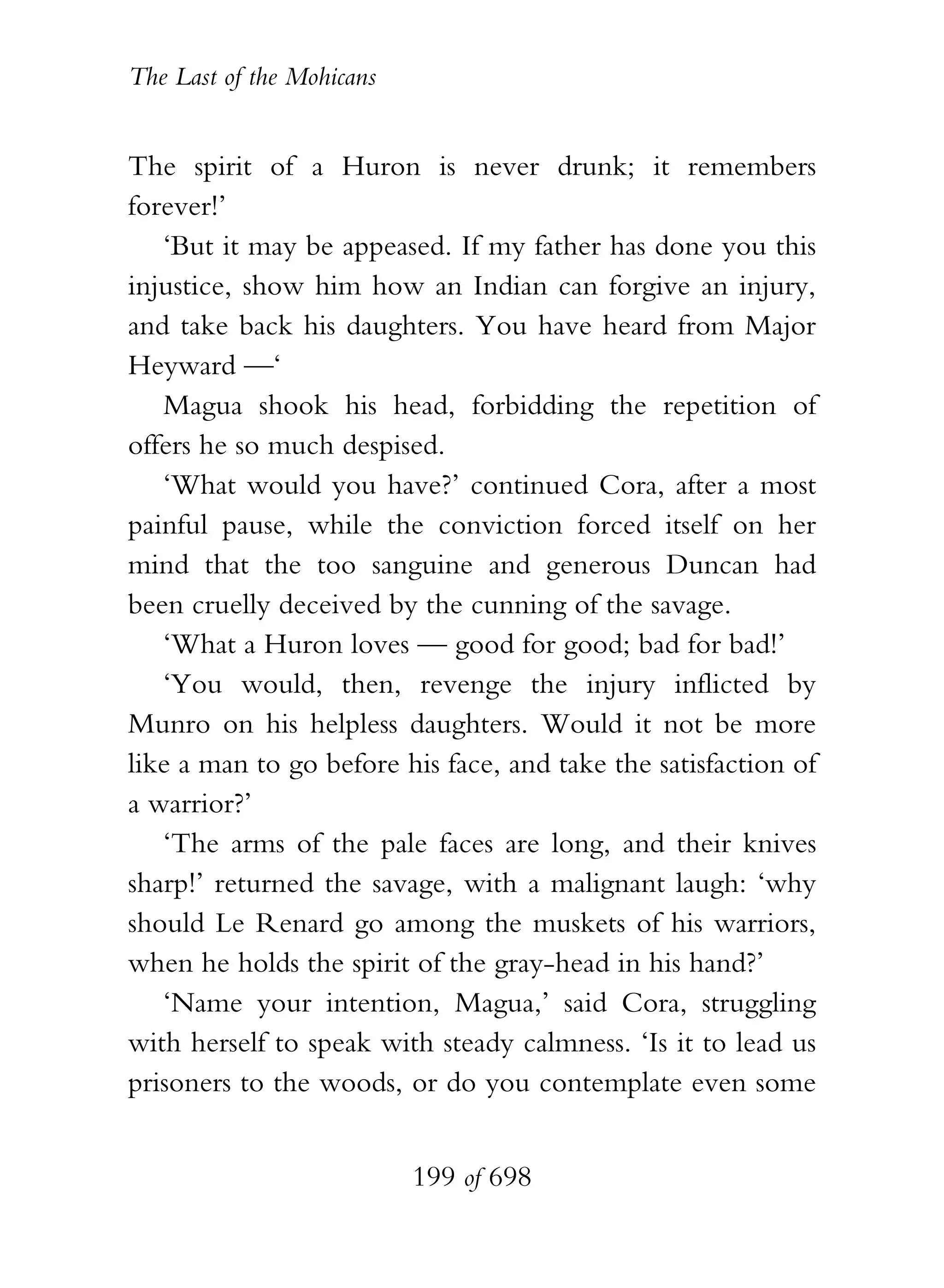 The Last of the Mohicans


The spirit of a Huron is never drunk; it remembers
forever!’
   ‘But it may be appeased. If my father has done you this
injustice, show him how an Indian can forgive an injury,
and take back his daughters. You have heard from Major
Heyward —‘
   Magua shook his head, forbidding the repetition of
offers he so much despised.
   ‘What would you have?’ continued Cora, after a most
painful pause, while the conviction forced itself on her
mind that the too sanguine and generous Duncan had
been cruelly deceived by the cunning of the savage.
   ‘What a Huron loves — good for good; bad for bad!’
   ‘You would, then, revenge the injury inflicted by
Munro on his helpless daughters. Would it not be more
like a man to go before his face, and take the satisfaction of
a warrior?’
   ‘The arms of the pale faces are long, and their knives
sharp!’ returned the savage, with a malignant laugh: ‘why
should Le Renard go among the muskets of his warriors,
when he holds the spirit of the gray-head in his hand?’
   ‘Name your intention, Magua,’ said Cora, struggling
with herself to speak with steady calmness. ‘Is it to lead us
prisoners to the woods, or do you contemplate even some


                           199 of 698
 