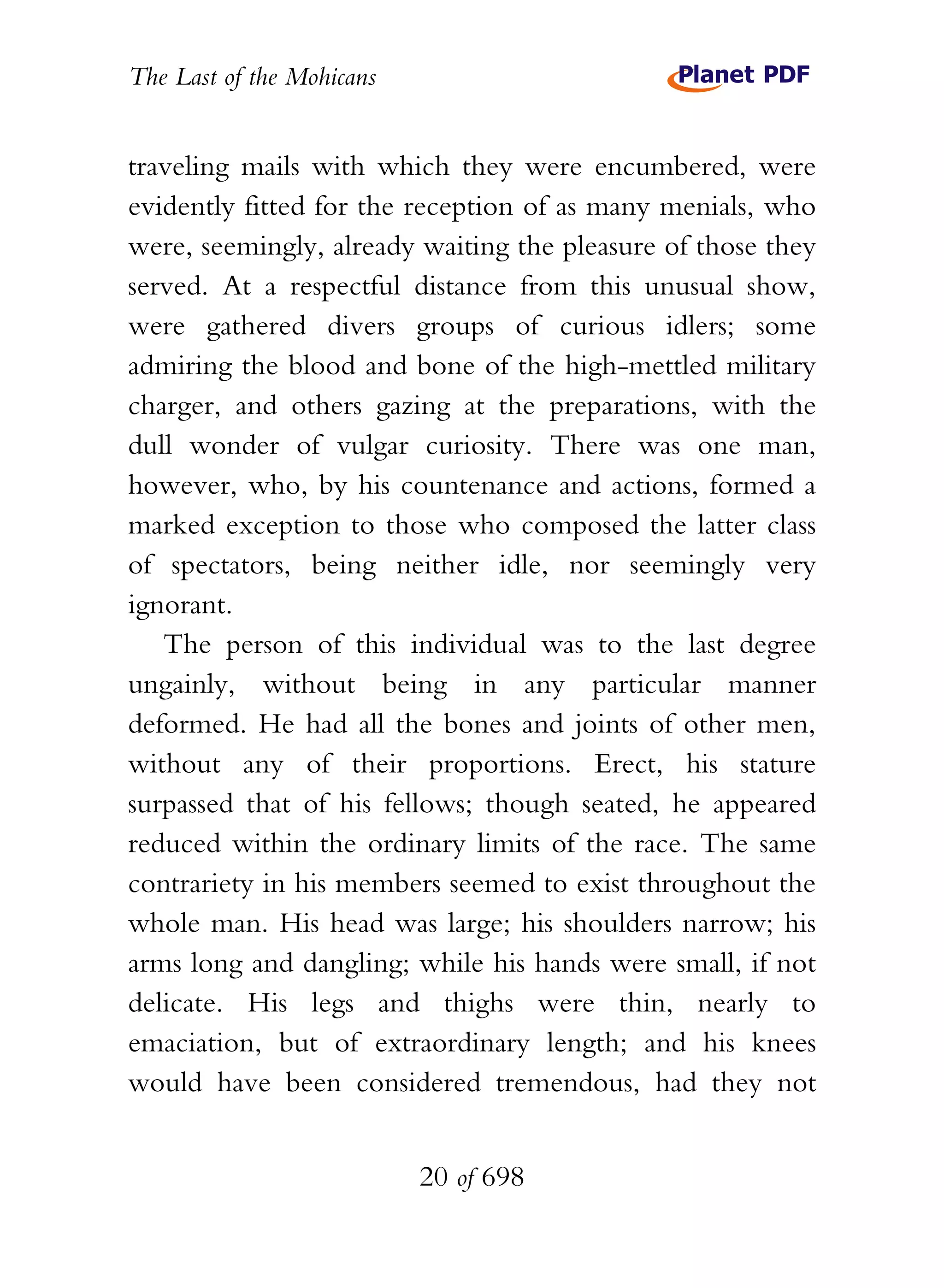 The Last of the Mohicans


traveling mails with which they were encumbered, were
evidently fitted for the reception of as many menials, who
were, seemingly, already waiting the pleasure of those they
served. At a respectful distance from this unusual show,
were gathered divers groups of curious idlers; some
admiring the blood and bone of the high-mettled military
charger, and others gazing at the preparations, with the
dull wonder of vulgar curiosity. There was one man,
however, who, by his countenance and actions, formed a
marked exception to those who composed the latter class
of spectators, being neither idle, nor seemingly very
ignorant.
   The person of this individual was to the last degree
ungainly, without being in any particular manner
deformed. He had all the bones and joints of other men,
without any of their proportions. Erect, his stature
surpassed that of his fellows; though seated, he appeared
reduced within the ordinary limits of the race. The same
contrariety in his members seemed to exist throughout the
whole man. His head was large; his shoulders narrow; his
arms long and dangling; while his hands were small, if not
delicate. His legs and thighs were thin, nearly to
emaciation, but of extraordinary length; and his knees
would have been considered tremendous, had they not


                           20 of 698
 
