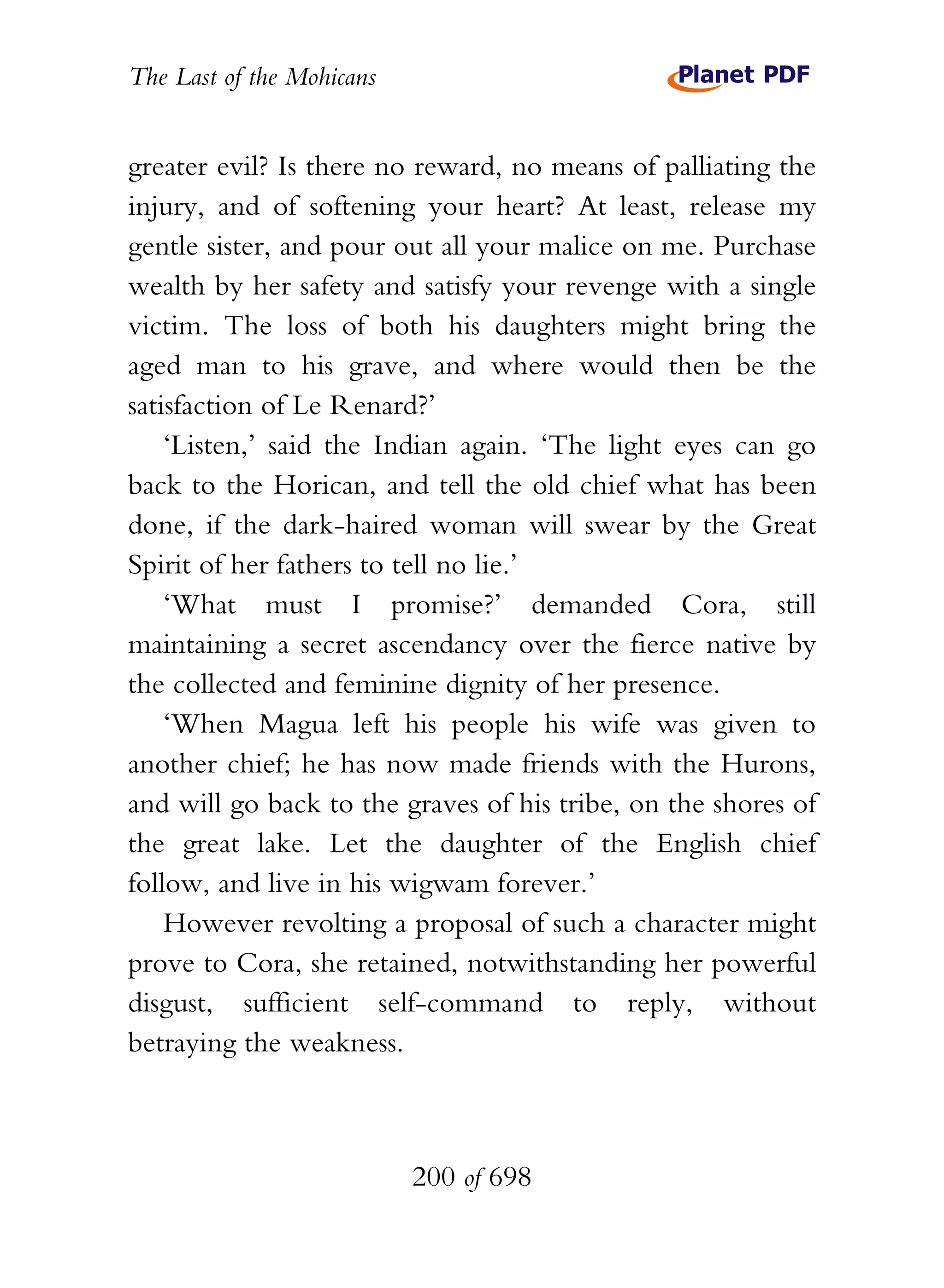 The Last of the Mohicans


greater evil? Is there no reward, no means of palliating the
injury, and of softening your heart? At least, release my
gentle sister, and pour out all your malice on me. Purchase
wealth by her safety and satisfy your revenge with a single
victim. The loss of both his daughters might bring the
aged man to his grave, and where would then be the
satisfaction of Le Renard?’
    ‘Listen,’ said the Indian again. ‘The light eyes can go
back to the Horican, and tell the old chief what has been
done, if the dark-haired woman will swear by the Great
Spirit of her fathers to tell no lie.’
    ‘What must I promise?’ demanded Cora, still
maintaining a secret ascendancy over the fierce native by
the collected and feminine dignity of her presence.
    ‘When Magua left his people his wife was given to
another chief; he has now made friends with the Hurons,
and will go back to the graves of his tribe, on the shores of
the great lake. Let the daughter of the English chief
follow, and live in his wigwam forever.’
    However revolting a proposal of such a character might
prove to Cora, she retained, notwithstanding her powerful
disgust, sufficient self-command to reply, without
betraying the weakness.



                           200 of 698
 