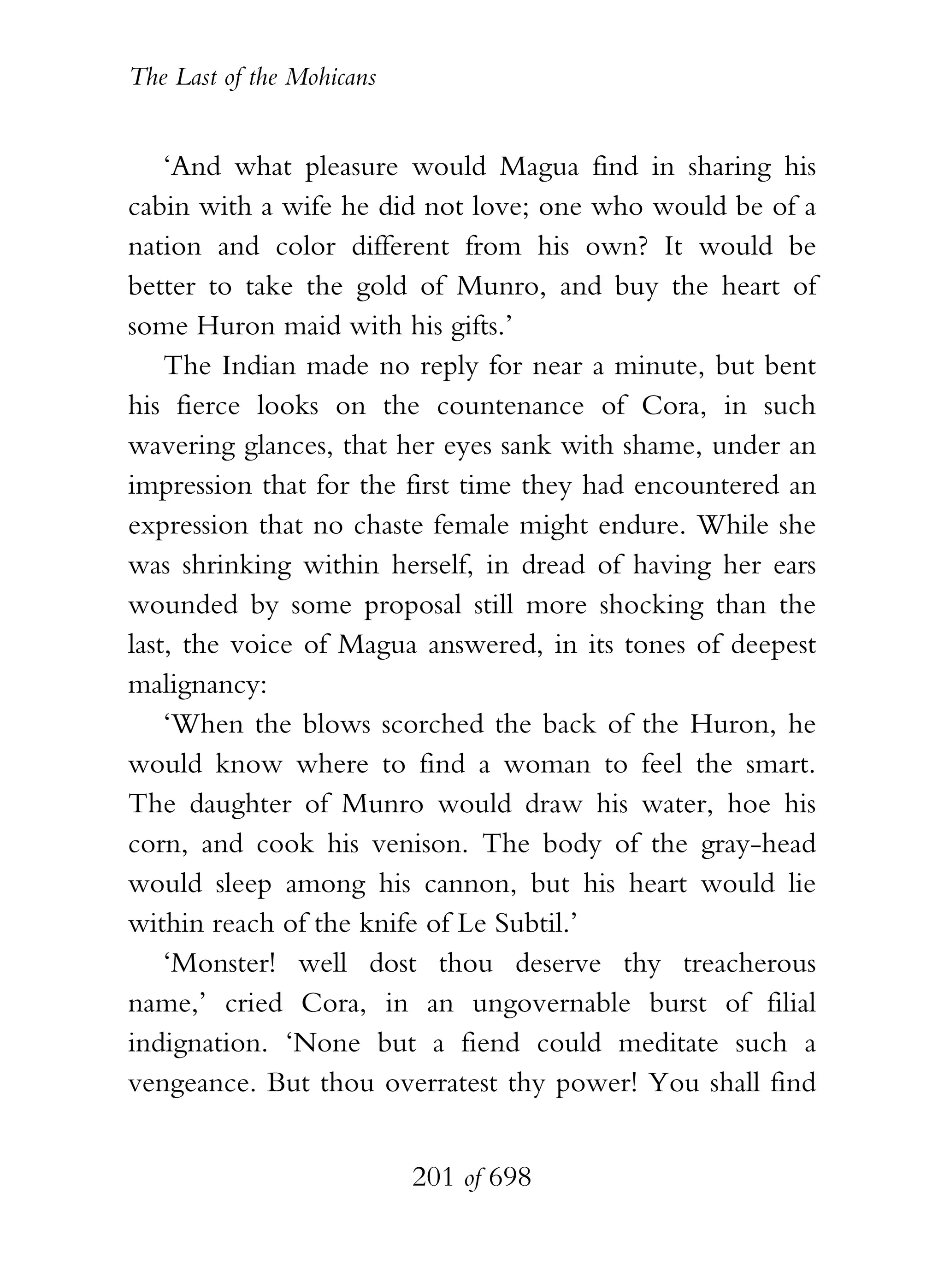 The Last of the Mohicans


    ‘And what pleasure would Magua find in sharing his
cabin with a wife he did not love; one who would be of a
nation and color different from his own? It would be
better to take the gold of Munro, and buy the heart of
some Huron maid with his gifts.’
    The Indian made no reply for near a minute, but bent
his fierce looks on the countenance of Cora, in such
wavering glances, that her eyes sank with shame, under an
impression that for the first time they had encountered an
expression that no chaste female might endure. While she
was shrinking within herself, in dread of having her ears
wounded by some proposal still more shocking than the
last, the voice of Magua answered, in its tones of deepest
malignancy:
    ‘When the blows scorched the back of the Huron, he
would know where to find a woman to feel the smart.
The daughter of Munro would draw his water, hoe his
corn, and cook his venison. The body of the gray-head
would sleep among his cannon, but his heart would lie
within reach of the knife of Le Subtil.’
    ‘Monster! well dost thou deserve thy treacherous
name,’ cried Cora, in an ungovernable burst of filial
indignation. ‘None but a fiend could meditate such a
vengeance. But thou overratest thy power! You shall find


                           201 of 698
 