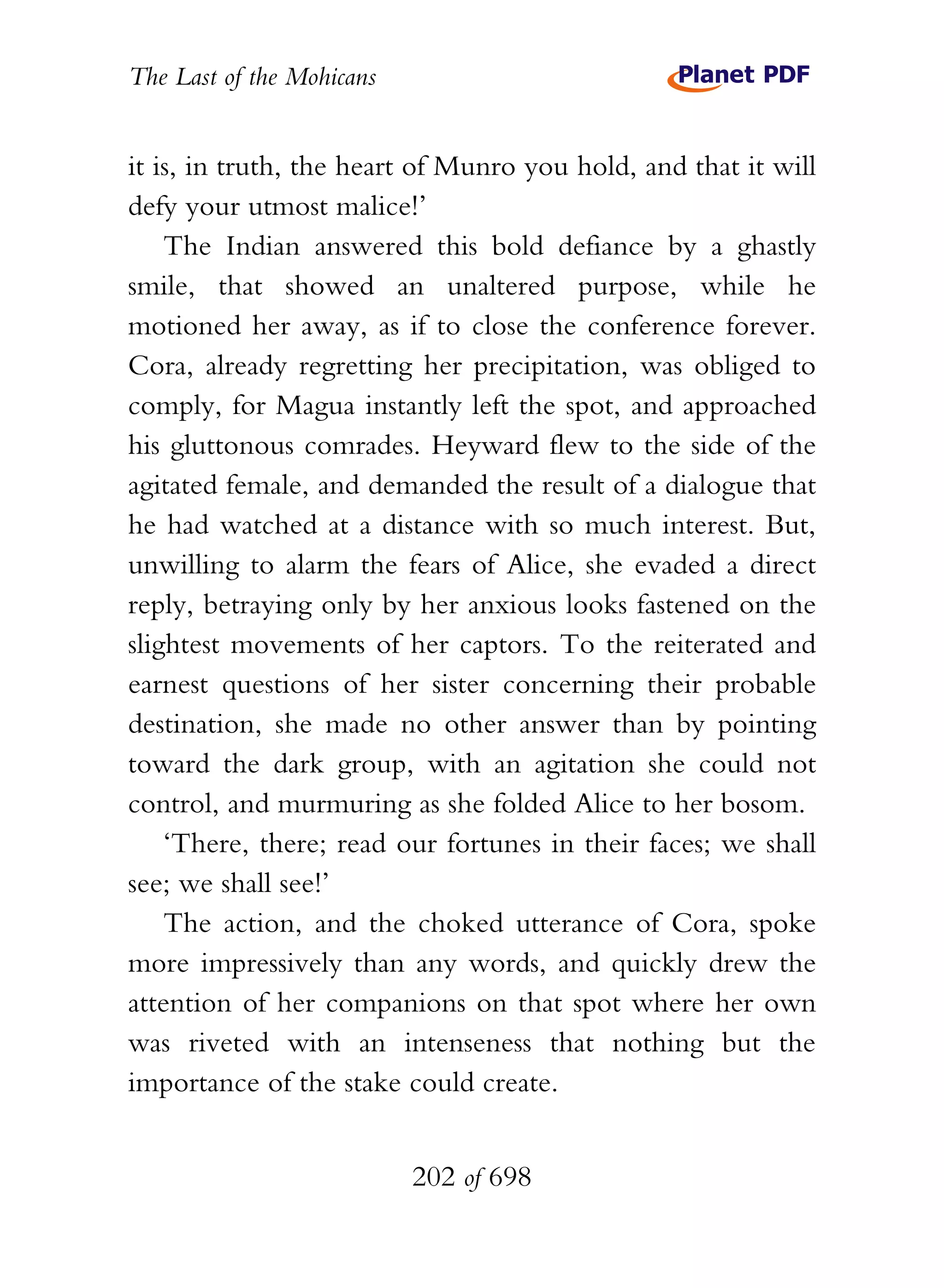 The Last of the Mohicans


it is, in truth, the heart of Munro you hold, and that it will
defy your utmost malice!’
    The Indian answered this bold defiance by a ghastly
smile, that showed an unaltered purpose, while he
motioned her away, as if to close the conference forever.
Cora, already regretting her precipitation, was obliged to
comply, for Magua instantly left the spot, and approached
his gluttonous comrades. Heyward flew to the side of the
agitated female, and demanded the result of a dialogue that
he had watched at a distance with so much interest. But,
unwilling to alarm the fears of Alice, she evaded a direct
reply, betraying only by her anxious looks fastened on the
slightest movements of her captors. To the reiterated and
earnest questions of her sister concerning their probable
destination, she made no other answer than by pointing
toward the dark group, with an agitation she could not
control, and murmuring as she folded Alice to her bosom.
    ‘There, there; read our fortunes in their faces; we shall
see; we shall see!’
    The action, and the choked utterance of Cora, spoke
more impressively than any words, and quickly drew the
attention of her companions on that spot where her own
was riveted with an intenseness that nothing but the
importance of the stake could create.


                           202 of 698
 
