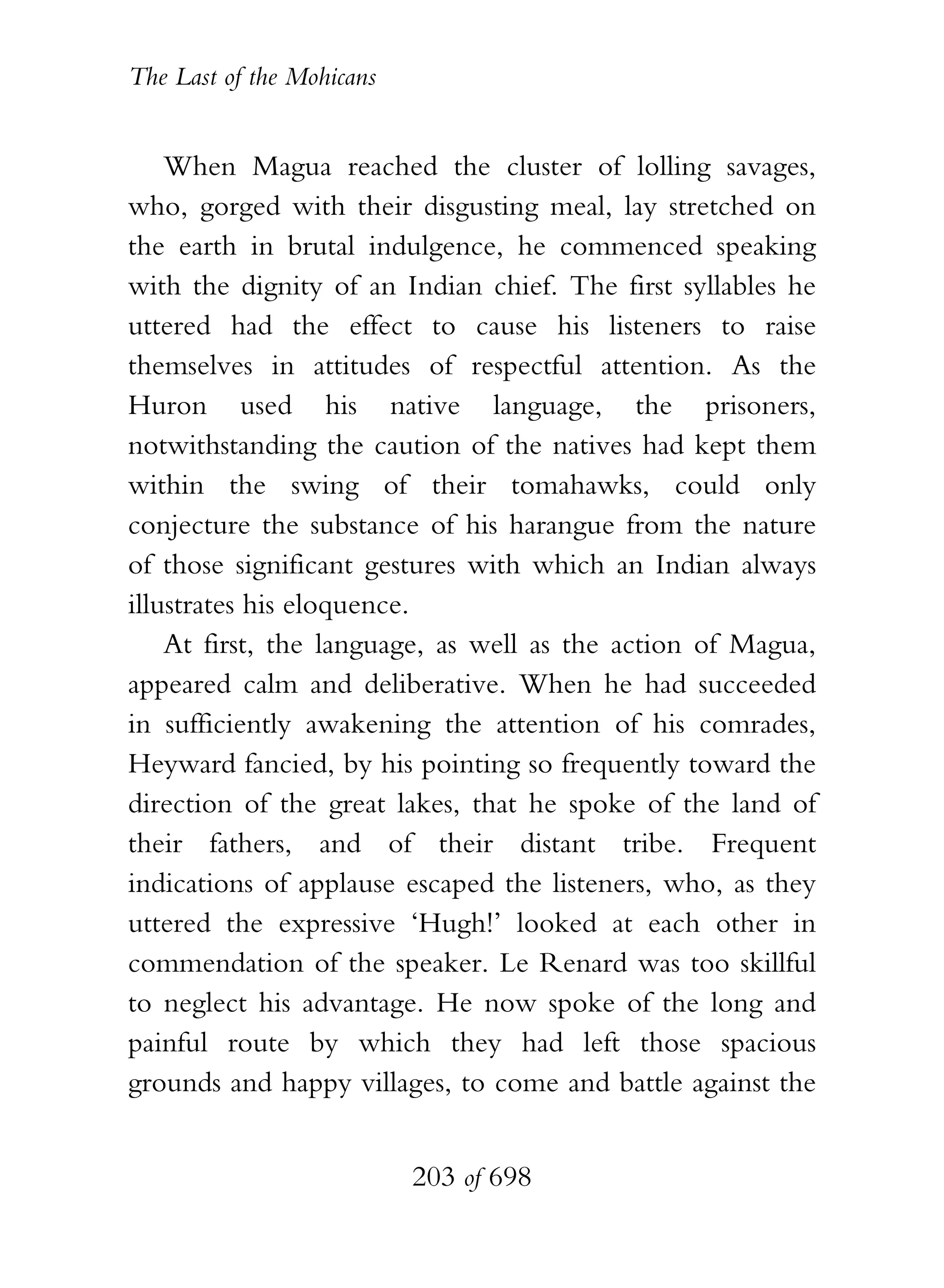The Last of the Mohicans


    When Magua reached the cluster of lolling savages,
who, gorged with their disgusting meal, lay stretched on
the earth in brutal indulgence, he commenced speaking
with the dignity of an Indian chief. The first syllables he
uttered had the effect to cause his listeners to raise
themselves in attitudes of respectful attention. As the
Huron used his native language, the prisoners,
notwithstanding the caution of the natives had kept them
within the swing of their tomahawks, could only
conjecture the substance of his harangue from the nature
of those significant gestures with which an Indian always
illustrates his eloquence.
    At first, the language, as well as the action of Magua,
appeared calm and deliberative. When he had succeeded
in sufficiently awakening the attention of his comrades,
Heyward fancied, by his pointing so frequently toward the
direction of the great lakes, that he spoke of the land of
their fathers, and of their distant tribe. Frequent
indications of applause escaped the listeners, who, as they
uttered the expressive ‘Hugh!’ looked at each other in
commendation of the speaker. Le Renard was too skillful
to neglect his advantage. He now spoke of the long and
painful route by which they had left those spacious
grounds and happy villages, to come and battle against the


                           203 of 698
 