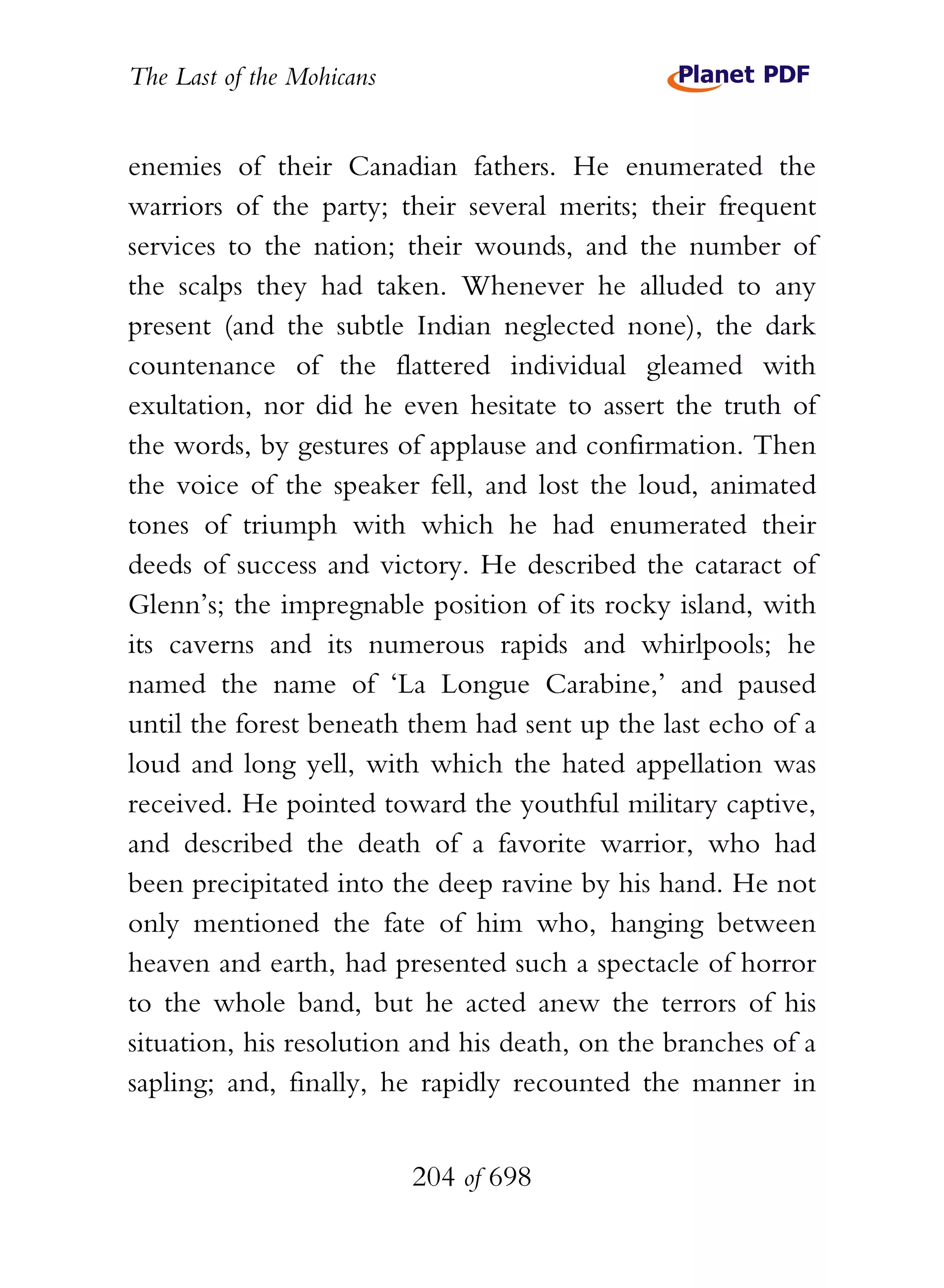 The Last of the Mohicans


enemies of their Canadian fathers. He enumerated the
warriors of the party; their several merits; their frequent
services to the nation; their wounds, and the number of
the scalps they had taken. Whenever he alluded to any
present (and the subtle Indian neglected none), the dark
countenance of the flattered individual gleamed with
exultation, nor did he even hesitate to assert the truth of
the words, by gestures of applause and confirmation. Then
the voice of the speaker fell, and lost the loud, animated
tones of triumph with which he had enumerated their
deeds of success and victory. He described the cataract of
Glenn’s; the impregnable position of its rocky island, with
its caverns and its numerous rapids and whirlpools; he
named the name of ‘La Longue Carabine,’ and paused
until the forest beneath them had sent up the last echo of a
loud and long yell, with which the hated appellation was
received. He pointed toward the youthful military captive,
and described the death of a favorite warrior, who had
been precipitated into the deep ravine by his hand. He not
only mentioned the fate of him who, hanging between
heaven and earth, had presented such a spectacle of horror
to the whole band, but he acted anew the terrors of his
situation, his resolution and his death, on the branches of a
sapling; and, finally, he rapidly recounted the manner in


                           204 of 698
 