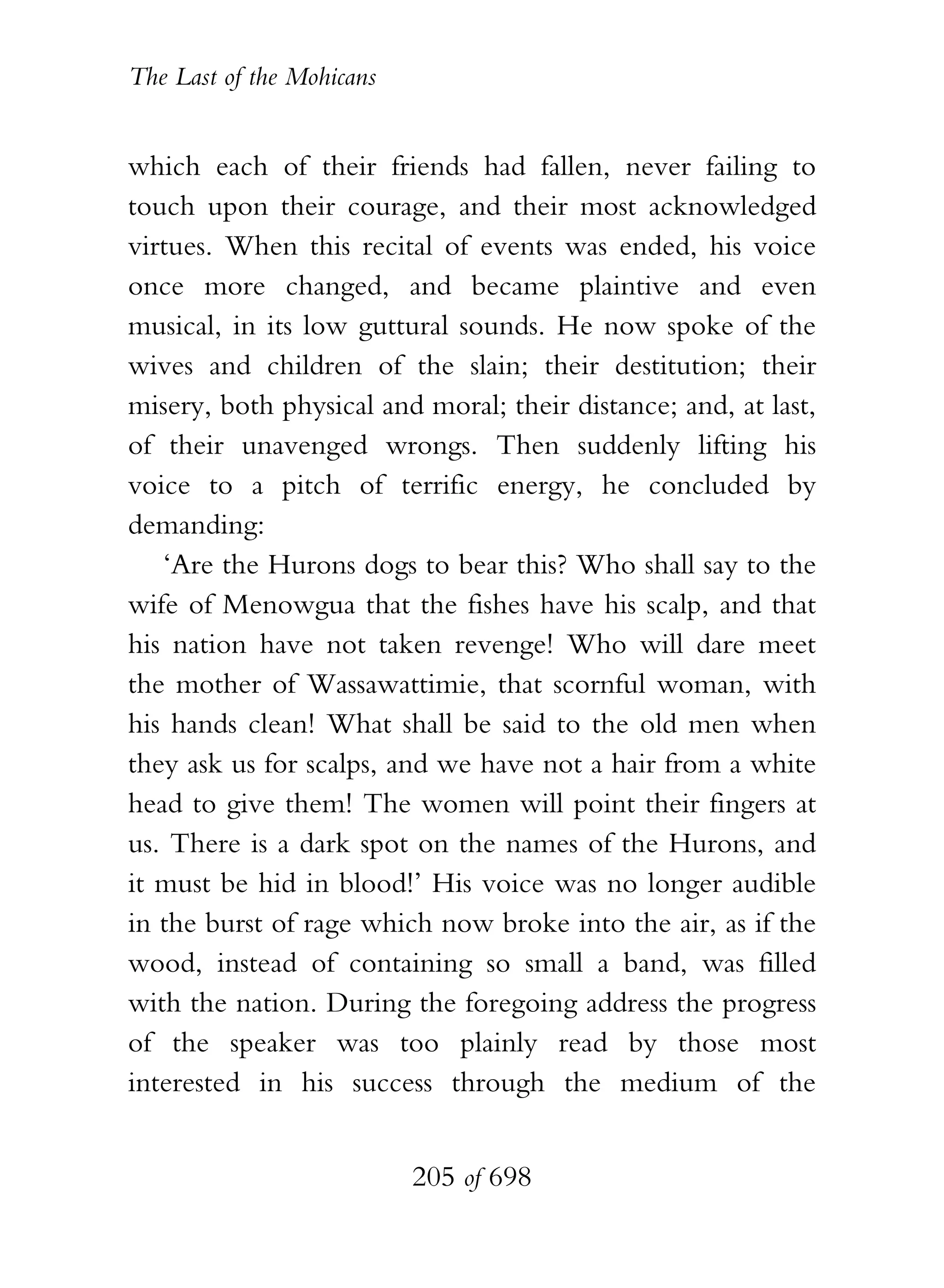 The Last of the Mohicans


which each of their friends had fallen, never failing to
touch upon their courage, and their most acknowledged
virtues. When this recital of events was ended, his voice
once more changed, and became plaintive and even
musical, in its low guttural sounds. He now spoke of the
wives and children of the slain; their destitution; their
misery, both physical and moral; their distance; and, at last,
of their unavenged wrongs. Then suddenly lifting his
voice to a pitch of terrific energy, he concluded by
demanding:
   ‘Are the Hurons dogs to bear this? Who shall say to the
wife of Menowgua that the fishes have his scalp, and that
his nation have not taken revenge! Who will dare meet
the mother of Wassawattimie, that scornful woman, with
his hands clean! What shall be said to the old men when
they ask us for scalps, and we have not a hair from a white
head to give them! The women will point their fingers at
us. There is a dark spot on the names of the Hurons, and
it must be hid in blood!’ His voice was no longer audible
in the burst of rage which now broke into the air, as if the
wood, instead of containing so small a band, was filled
with the nation. During the foregoing address the progress
of the speaker was too plainly read by those most
interested in his success through the medium of the


                           205 of 698
 