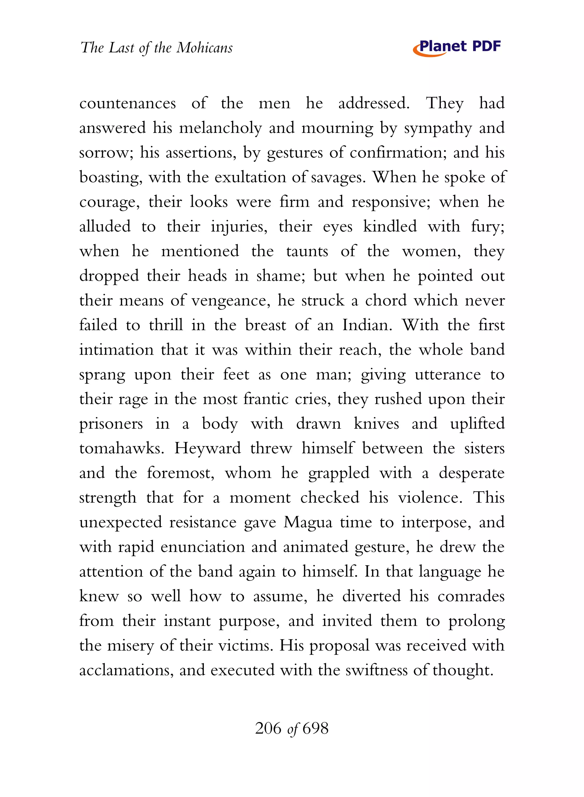 The Last of the Mohicans


countenances of the men he addressed. They had
answered his melancholy and mourning by sympathy and
sorrow; his assertions, by gestures of confirmation; and his
boasting, with the exultation of savages. When he spoke of
courage, their looks were firm and responsive; when he
alluded to their injuries, their eyes kindled with fury;
when he mentioned the taunts of the women, they
dropped their heads in shame; but when he pointed out
their means of vengeance, he struck a chord which never
failed to thrill in the breast of an Indian. With the first
intimation that it was within their reach, the whole band
sprang upon their feet as one man; giving utterance to
their rage in the most frantic cries, they rushed upon their
prisoners in a body with drawn knives and uplifted
tomahawks. Heyward threw himself between the sisters
and the foremost, whom he grappled with a desperate
strength that for a moment checked his violence. This
unexpected resistance gave Magua time to interpose, and
with rapid enunciation and animated gesture, he drew the
attention of the band again to himself. In that language he
knew so well how to assume, he diverted his comrades
from their instant purpose, and invited them to prolong
the misery of their victims. His proposal was received with
acclamations, and executed with the swiftness of thought.


                           206 of 698
 