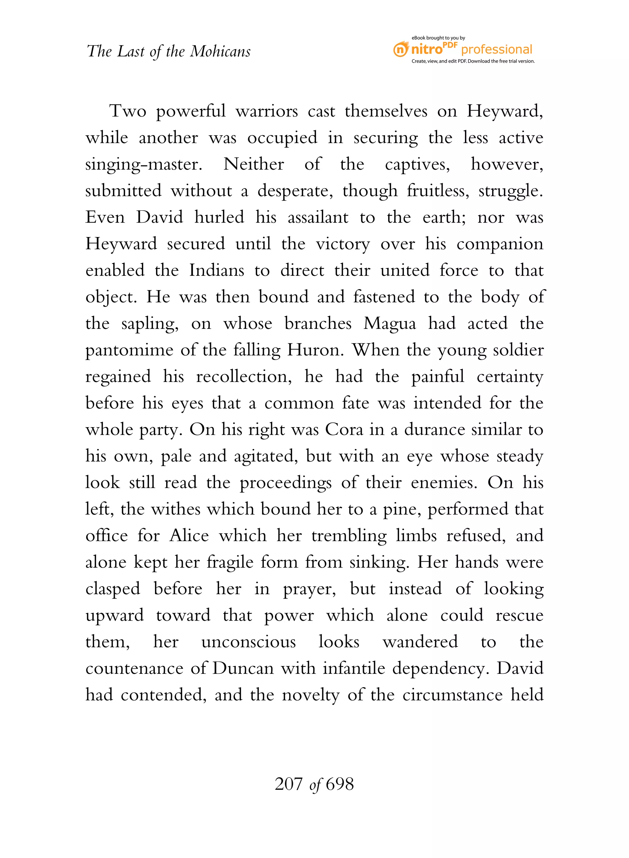 eBook brought to you by


The Last of the Mohicans                 Create, view, and edit PDF. Download the free trial version.




    Two powerful warriors cast themselves on Heyward,
while another was occupied in securing the less active
singing-master. Neither of the captives, however,
submitted without a desperate, though fruitless, struggle.
Even David hurled his assailant to the earth; nor was
Heyward secured until the victory over his companion
enabled the Indians to direct their united force to that
object. He was then bound and fastened to the body of
the sapling, on whose branches Magua had acted the
pantomime of the falling Huron. When the young soldier
regained his recollection, he had the painful certainty
before his eyes that a common fate was intended for the
whole party. On his right was Cora in a durance similar to
his own, pale and agitated, but with an eye whose steady
look still read the proceedings of their enemies. On his
left, the withes which bound her to a pine, performed that
office for Alice which her trembling limbs refused, and
alone kept her fragile form from sinking. Her hands were
clasped before her in prayer, but instead of looking
upward toward that power which alone could rescue
them, her unconscious looks wandered to the
countenance of Duncan with infantile dependency. David
had contended, and the novelty of the circumstance held



                           207 of 698
 