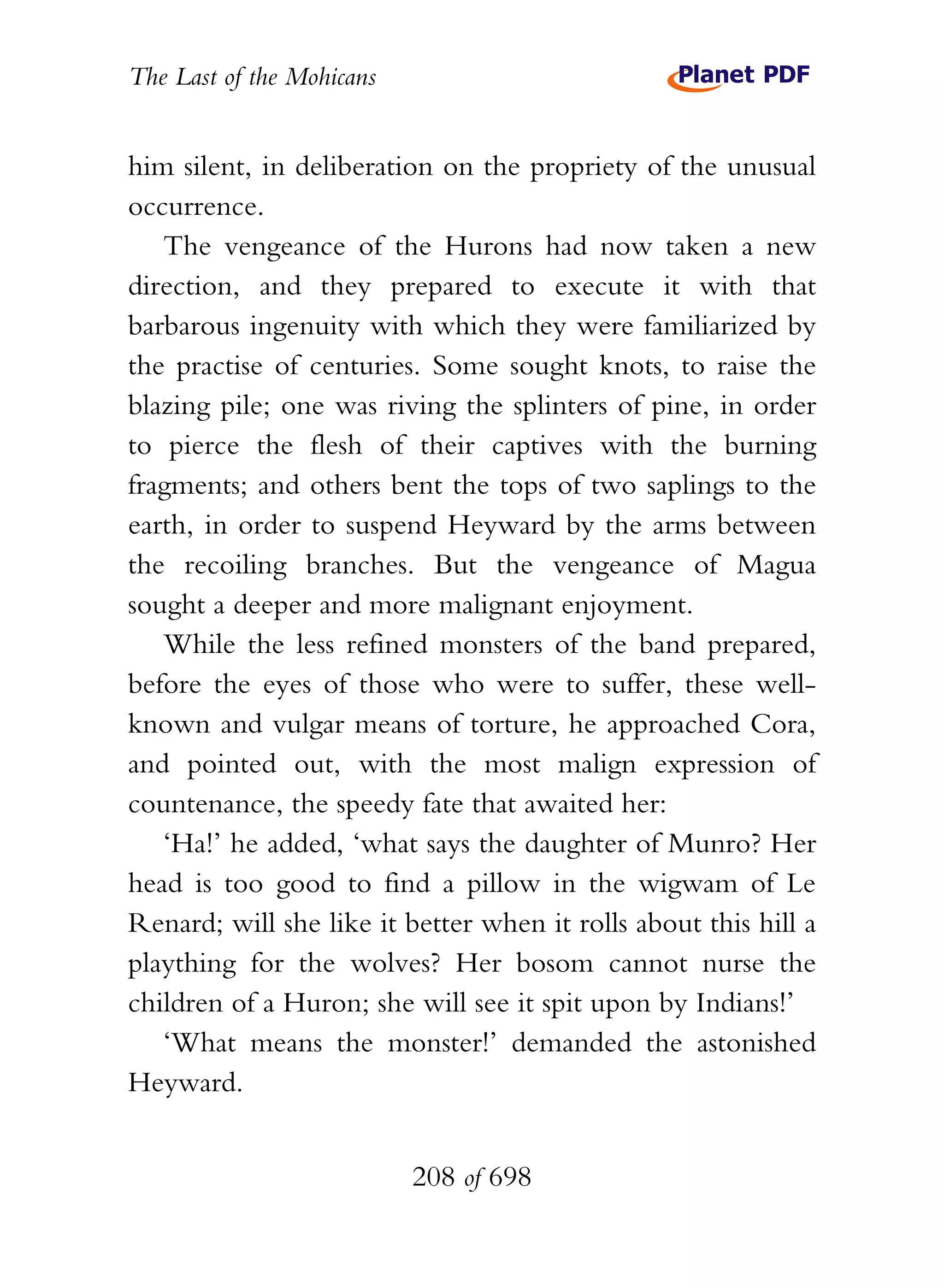 The Last of the Mohicans


him silent, in deliberation on the propriety of the unusual
occurrence.
   The vengeance of the Hurons had now taken a new
direction, and they prepared to execute it with that
barbarous ingenuity with which they were familiarized by
the practise of centuries. Some sought knots, to raise the
blazing pile; one was riving the splinters of pine, in order
to pierce the flesh of their captives with the burning
fragments; and others bent the tops of two saplings to the
earth, in order to suspend Heyward by the arms between
the recoiling branches. But the vengeance of Magua
sought a deeper and more malignant enjoyment.
   While the less refined monsters of the band prepared,
before the eyes of those who were to suffer, these well-
known and vulgar means of torture, he approached Cora,
and pointed out, with the most malign expression of
countenance, the speedy fate that awaited her:
   ‘Ha!’ he added, ‘what says the daughter of Munro? Her
head is too good to find a pillow in the wigwam of Le
Renard; will she like it better when it rolls about this hill a
plaything for the wolves? Her bosom cannot nurse the
children of a Huron; she will see it spit upon by Indians!’
   ‘What means the monster!’ demanded the astonished
Heyward.


                           208 of 698
 