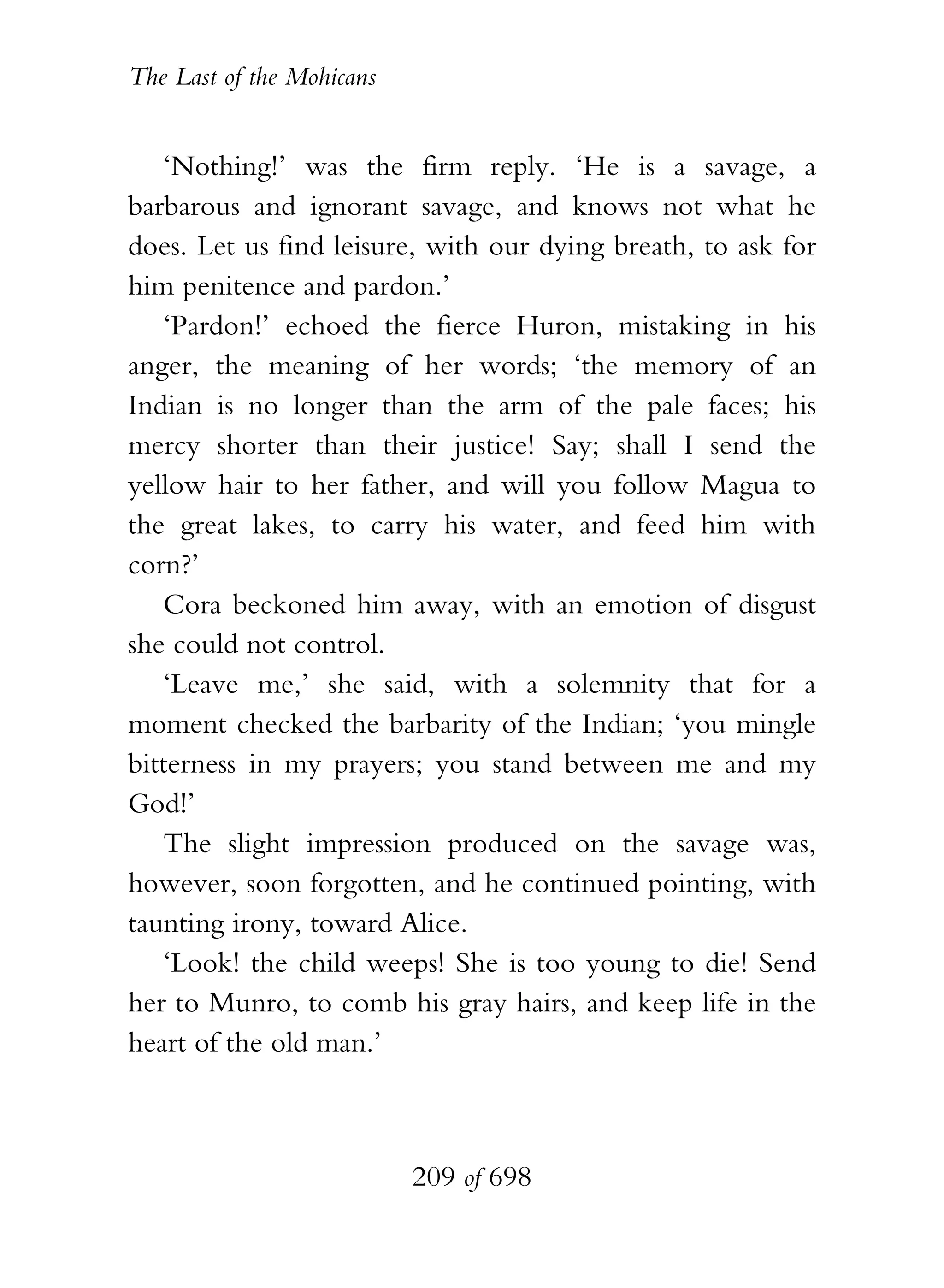 The Last of the Mohicans


    ‘Nothing!’ was the firm reply. ‘He is a savage, a
barbarous and ignorant savage, and knows not what he
does. Let us find leisure, with our dying breath, to ask for
him penitence and pardon.’
    ‘Pardon!’ echoed the fierce Huron, mistaking in his
anger, the meaning of her words; ‘the memory of an
Indian is no longer than the arm of the pale faces; his
mercy shorter than their justice! Say; shall I send the
yellow hair to her father, and will you follow Magua to
the great lakes, to carry his water, and feed him with
corn?’
    Cora beckoned him away, with an emotion of disgust
she could not control.
    ‘Leave me,’ she said, with a solemnity that for a
moment checked the barbarity of the Indian; ‘you mingle
bitterness in my prayers; you stand between me and my
God!’
    The slight impression produced on the savage was,
however, soon forgotten, and he continued pointing, with
taunting irony, toward Alice.
    ‘Look! the child weeps! She is too young to die! Send
her to Munro, to comb his gray hairs, and keep life in the
heart of the old man.’



                           209 of 698
 