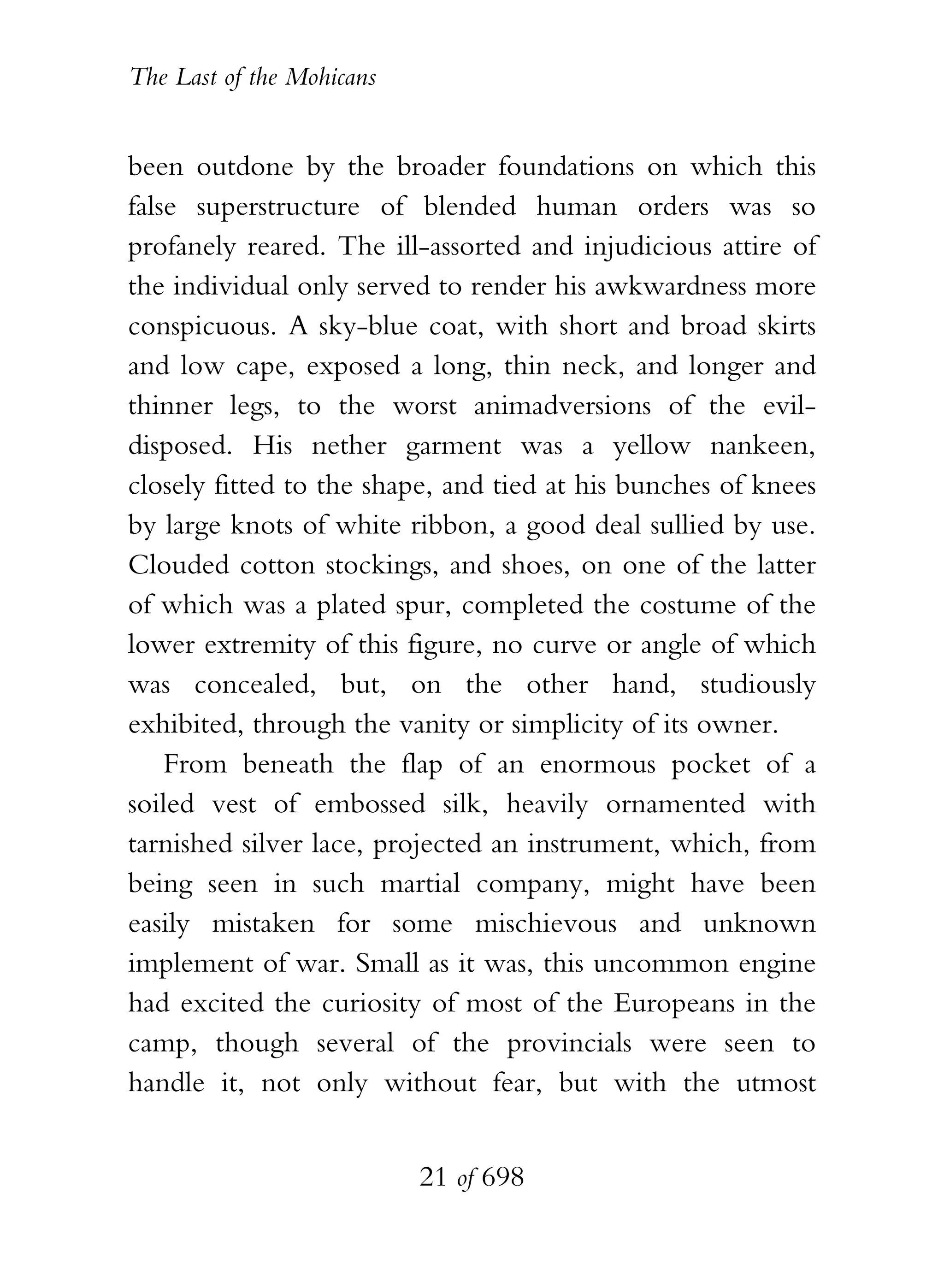 The Last of the Mohicans


been outdone by the broader foundations on which this
false superstructure of blended human orders was so
profanely reared. The ill-assorted and injudicious attire of
the individual only served to render his awkwardness more
conspicuous. A sky-blue coat, with short and broad skirts
and low cape, exposed a long, thin neck, and longer and
thinner legs, to the worst animadversions of the evil-
disposed. His nether garment was a yellow nankeen,
closely fitted to the shape, and tied at his bunches of knees
by large knots of white ribbon, a good deal sullied by use.
Clouded cotton stockings, and shoes, on one of the latter
of which was a plated spur, completed the costume of the
lower extremity of this figure, no curve or angle of which
was concealed, but, on the other hand, studiously
exhibited, through the vanity or simplicity of its owner.
    From beneath the flap of an enormous pocket of a
soiled vest of embossed silk, heavily ornamented with
tarnished silver lace, projected an instrument, which, from
being seen in such martial company, might have been
easily mistaken for some mischievous and unknown
implement of war. Small as it was, this uncommon engine
had excited the curiosity of most of the Europeans in the
camp, though several of the provincials were seen to
handle it, not only without fear, but with the utmost


                           21 of 698
 