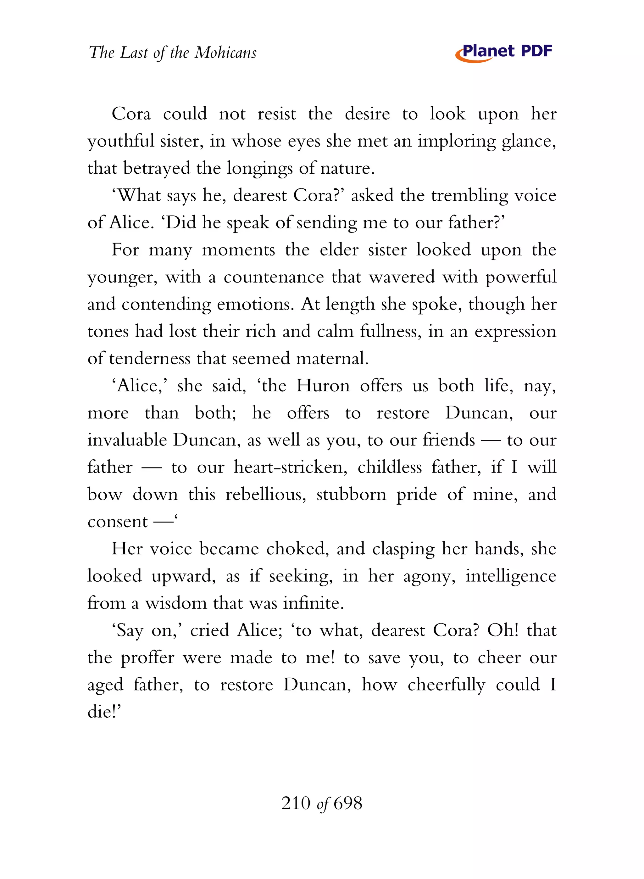 The Last of the Mohicans


   Cora could not resist the desire to look upon her
youthful sister, in whose eyes she met an imploring glance,
that betrayed the longings of nature.
   ‘What says he, dearest Cora?’ asked the trembling voice
of Alice. ‘Did he speak of sending me to our father?’
   For many moments the elder sister looked upon the
younger, with a countenance that wavered with powerful
and contending emotions. At length she spoke, though her
tones had lost their rich and calm fullness, in an expression
of tenderness that seemed maternal.
   ‘Alice,’ she said, ‘the Huron offers us both life, nay,
more than both; he offers to restore Duncan, our
invaluable Duncan, as well as you, to our friends — to our
father — to our heart-stricken, childless father, if I will
bow down this rebellious, stubborn pride of mine, and
consent —‘
   Her voice became choked, and clasping her hands, she
looked upward, as if seeking, in her agony, intelligence
from a wisdom that was infinite.
   ‘Say on,’ cried Alice; ‘to what, dearest Cora? Oh! that
the proffer were made to me! to save you, to cheer our
aged father, to restore Duncan, how cheerfully could I
die!’



                           210 of 698
 