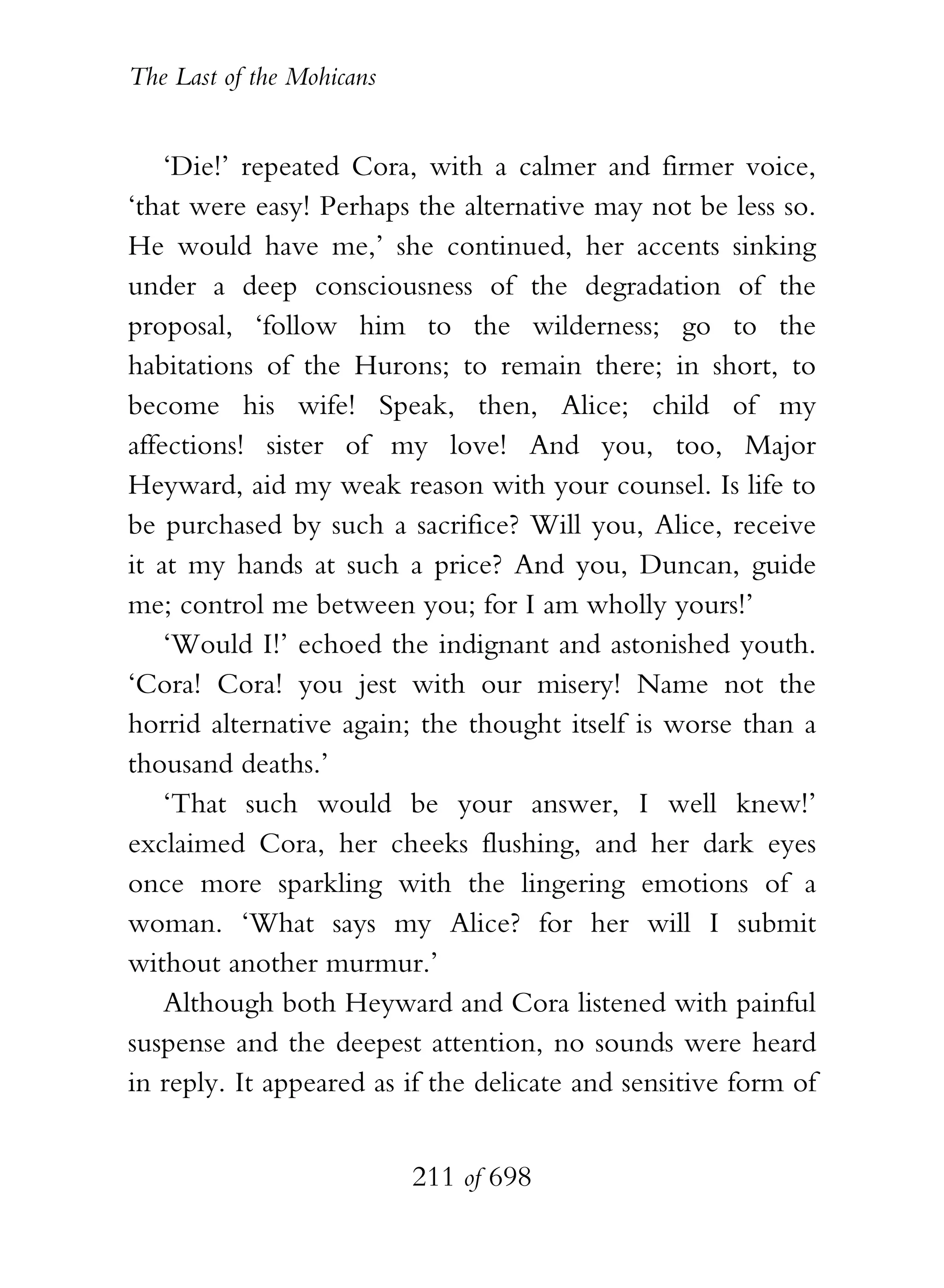 The Last of the Mohicans


    ‘Die!’ repeated Cora, with a calmer and firmer voice,
‘that were easy! Perhaps the alternative may not be less so.
He would have me,’ she continued, her accents sinking
under a deep consciousness of the degradation of the
proposal, ‘follow him to the wilderness; go to the
habitations of the Hurons; to remain there; in short, to
become his wife! Speak, then, Alice; child of my
affections! sister of my love! And you, too, Major
Heyward, aid my weak reason with your counsel. Is life to
be purchased by such a sacrifice? Will you, Alice, receive
it at my hands at such a price? And you, Duncan, guide
me; control me between you; for I am wholly yours!’
    ‘Would I!’ echoed the indignant and astonished youth.
‘Cora! Cora! you jest with our misery! Name not the
horrid alternative again; the thought itself is worse than a
thousand deaths.’
    ‘That such would be your answer, I well knew!’
exclaimed Cora, her cheeks flushing, and her dark eyes
once more sparkling with the lingering emotions of a
woman. ‘What says my Alice? for her will I submit
without another murmur.’
    Although both Heyward and Cora listened with painful
suspense and the deepest attention, no sounds were heard
in reply. It appeared as if the delicate and sensitive form of


                           211 of 698
 