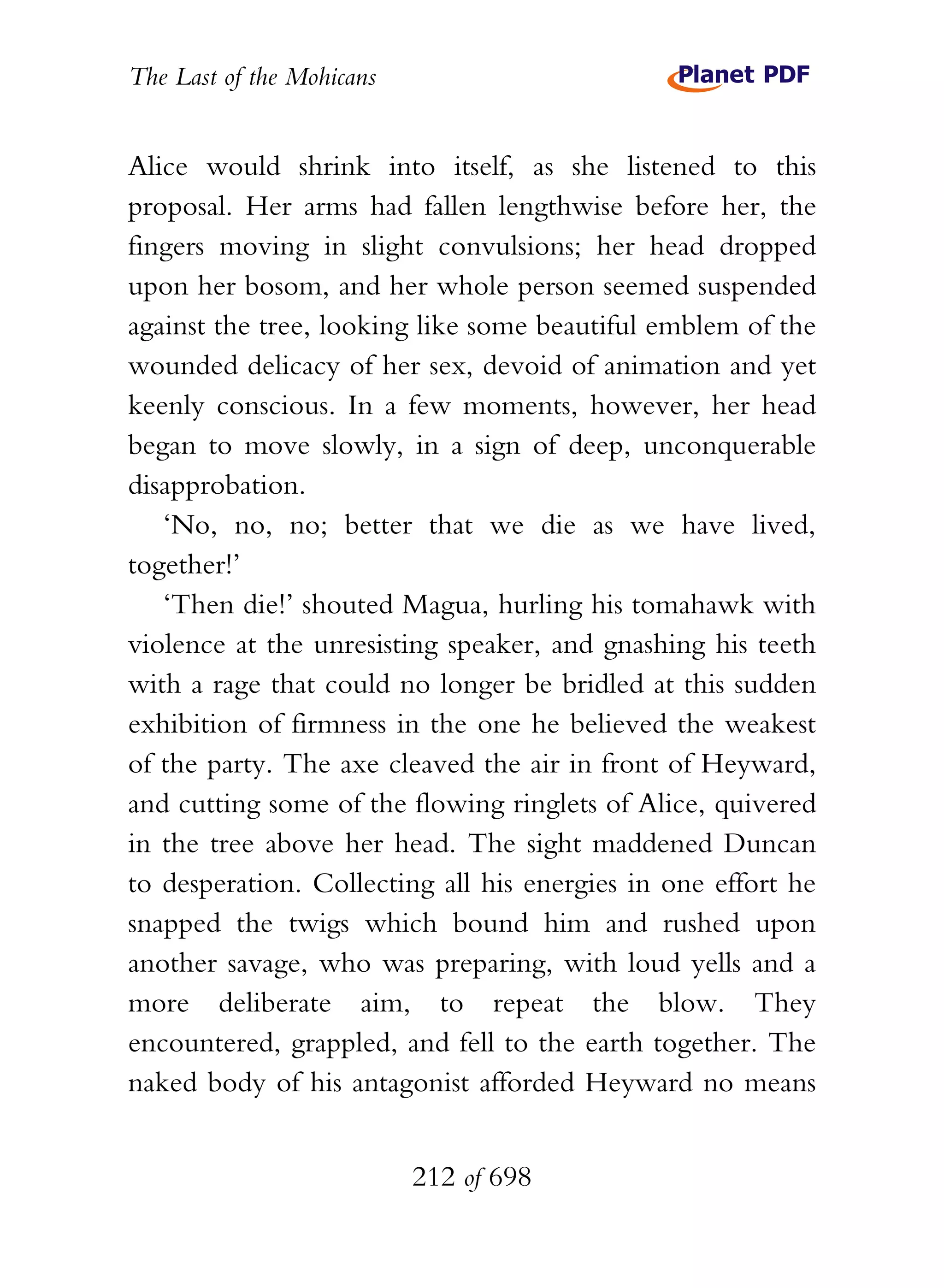 The Last of the Mohicans


Alice would shrink into itself, as she listened to this
proposal. Her arms had fallen lengthwise before her, the
fingers moving in slight convulsions; her head dropped
upon her bosom, and her whole person seemed suspended
against the tree, looking like some beautiful emblem of the
wounded delicacy of her sex, devoid of animation and yet
keenly conscious. In a few moments, however, her head
began to move slowly, in a sign of deep, unconquerable
disapprobation.
   ‘No, no, no; better that we die as we have lived,
together!’
   ‘Then die!’ shouted Magua, hurling his tomahawk with
violence at the unresisting speaker, and gnashing his teeth
with a rage that could no longer be bridled at this sudden
exhibition of firmness in the one he believed the weakest
of the party. The axe cleaved the air in front of Heyward,
and cutting some of the flowing ringlets of Alice, quivered
in the tree above her head. The sight maddened Duncan
to desperation. Collecting all his energies in one effort he
snapped the twigs which bound him and rushed upon
another savage, who was preparing, with loud yells and a
more deliberate aim, to repeat the blow. They
encountered, grappled, and fell to the earth together. The
naked body of his antagonist afforded Heyward no means


                           212 of 698
 
