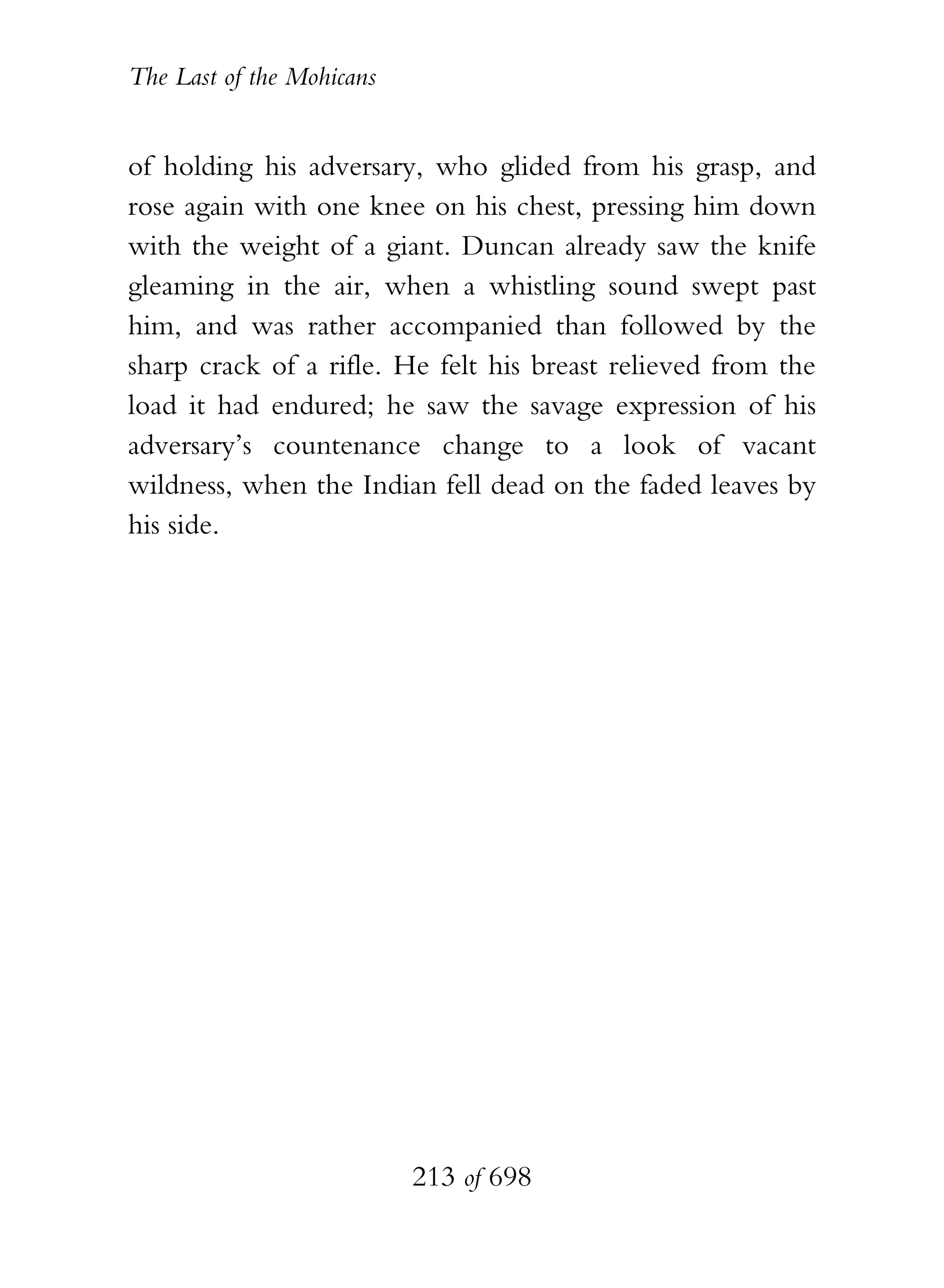 The Last of the Mohicans


of holding his adversary, who glided from his grasp, and
rose again with one knee on his chest, pressing him down
with the weight of a giant. Duncan already saw the knife
gleaming in the air, when a whistling sound swept past
him, and was rather accompanied than followed by the
sharp crack of a rifle. He felt his breast relieved from the
load it had endured; he saw the savage expression of his
adversary’s countenance change to a look of vacant
wildness, when the Indian fell dead on the faded leaves by
his side.




                           213 of 698
 