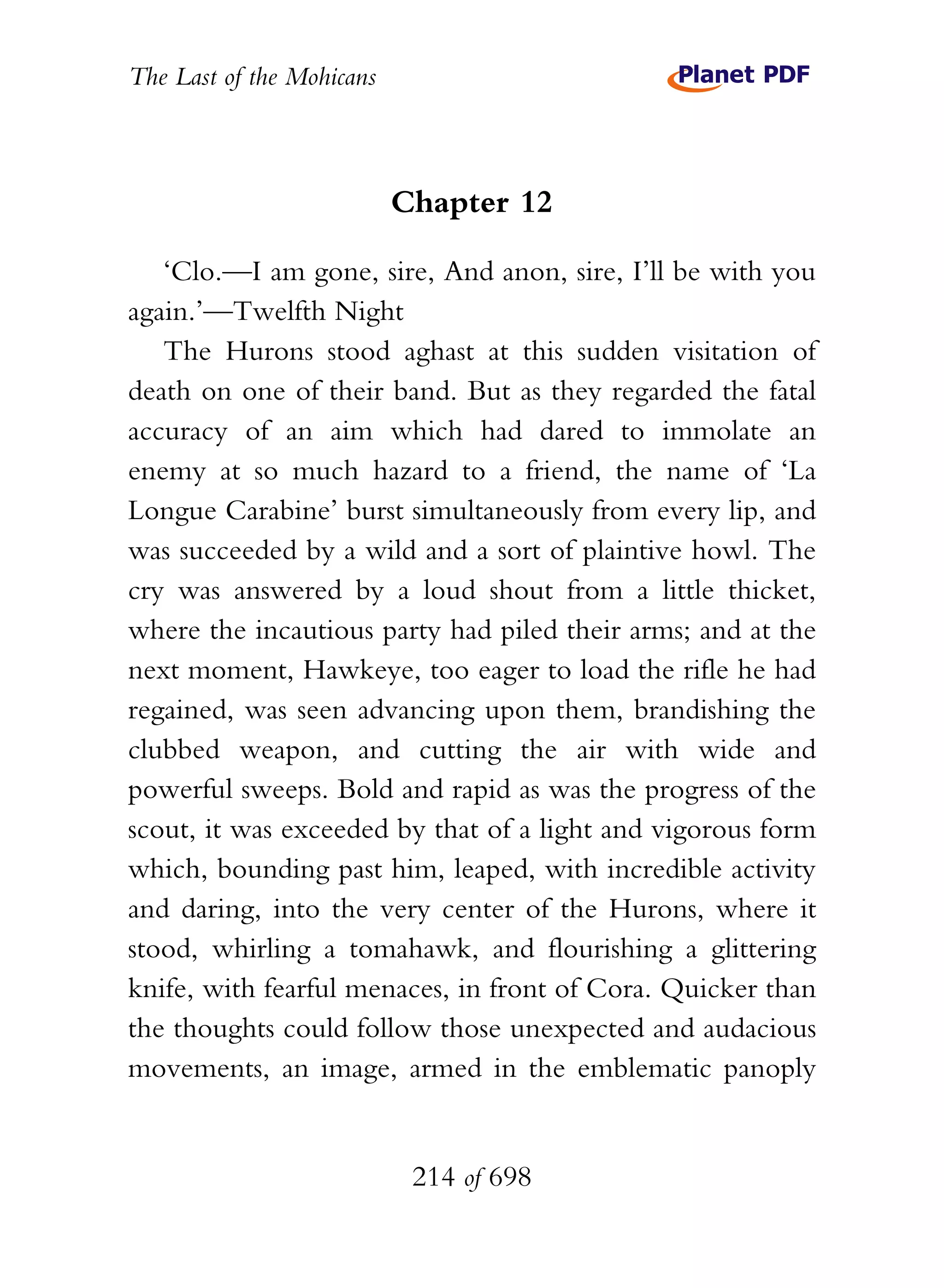The Last of the Mohicans



                           Chapter 12

   ‘Clo.—I am gone, sire, And anon, sire, I’ll be with you
again.’—Twelfth Night
   The Hurons stood aghast at this sudden visitation of
death on one of their band. But as they regarded the fatal
accuracy of an aim which had dared to immolate an
enemy at so much hazard to a friend, the name of ‘La
Longue Carabine’ burst simultaneously from every lip, and
was succeeded by a wild and a sort of plaintive howl. The
cry was answered by a loud shout from a little thicket,
where the incautious party had piled their arms; and at the
next moment, Hawkeye, too eager to load the rifle he had
regained, was seen advancing upon them, brandishing the
clubbed weapon, and cutting the air with wide and
powerful sweeps. Bold and rapid as was the progress of the
scout, it was exceeded by that of a light and vigorous form
which, bounding past him, leaped, with incredible activity
and daring, into the very center of the Hurons, where it
stood, whirling a tomahawk, and flourishing a glittering
knife, with fearful menaces, in front of Cora. Quicker than
the thoughts could follow those unexpected and audacious
movements, an image, armed in the emblematic panoply


                            214 of 698
 