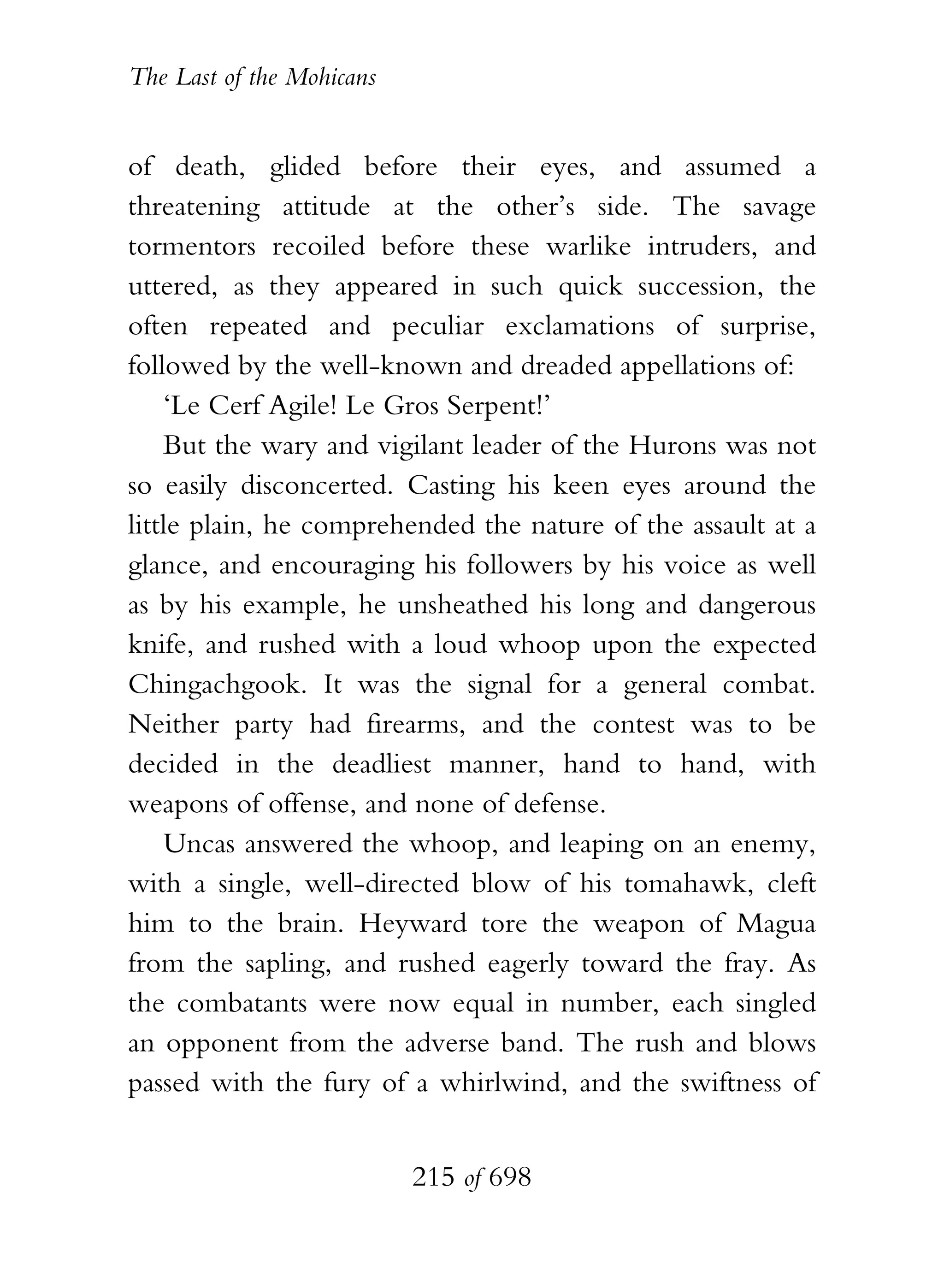 The Last of the Mohicans


of death, glided before their eyes, and assumed a
threatening attitude at the other’s side. The savage
tormentors recoiled before these warlike intruders, and
uttered, as they appeared in such quick succession, the
often repeated and peculiar exclamations of surprise,
followed by the well-known and dreaded appellations of:
    ‘Le Cerf Agile! Le Gros Serpent!’
    But the wary and vigilant leader of the Hurons was not
so easily disconcerted. Casting his keen eyes around the
little plain, he comprehended the nature of the assault at a
glance, and encouraging his followers by his voice as well
as by his example, he unsheathed his long and dangerous
knife, and rushed with a loud whoop upon the expected
Chingachgook. It was the signal for a general combat.
Neither party had firearms, and the contest was to be
decided in the deadliest manner, hand to hand, with
weapons of offense, and none of defense.
    Uncas answered the whoop, and leaping on an enemy,
with a single, well-directed blow of his tomahawk, cleft
him to the brain. Heyward tore the weapon of Magua
from the sapling, and rushed eagerly toward the fray. As
the combatants were now equal in number, each singled
an opponent from the adverse band. The rush and blows
passed with the fury of a whirlwind, and the swiftness of


                           215 of 698
 
