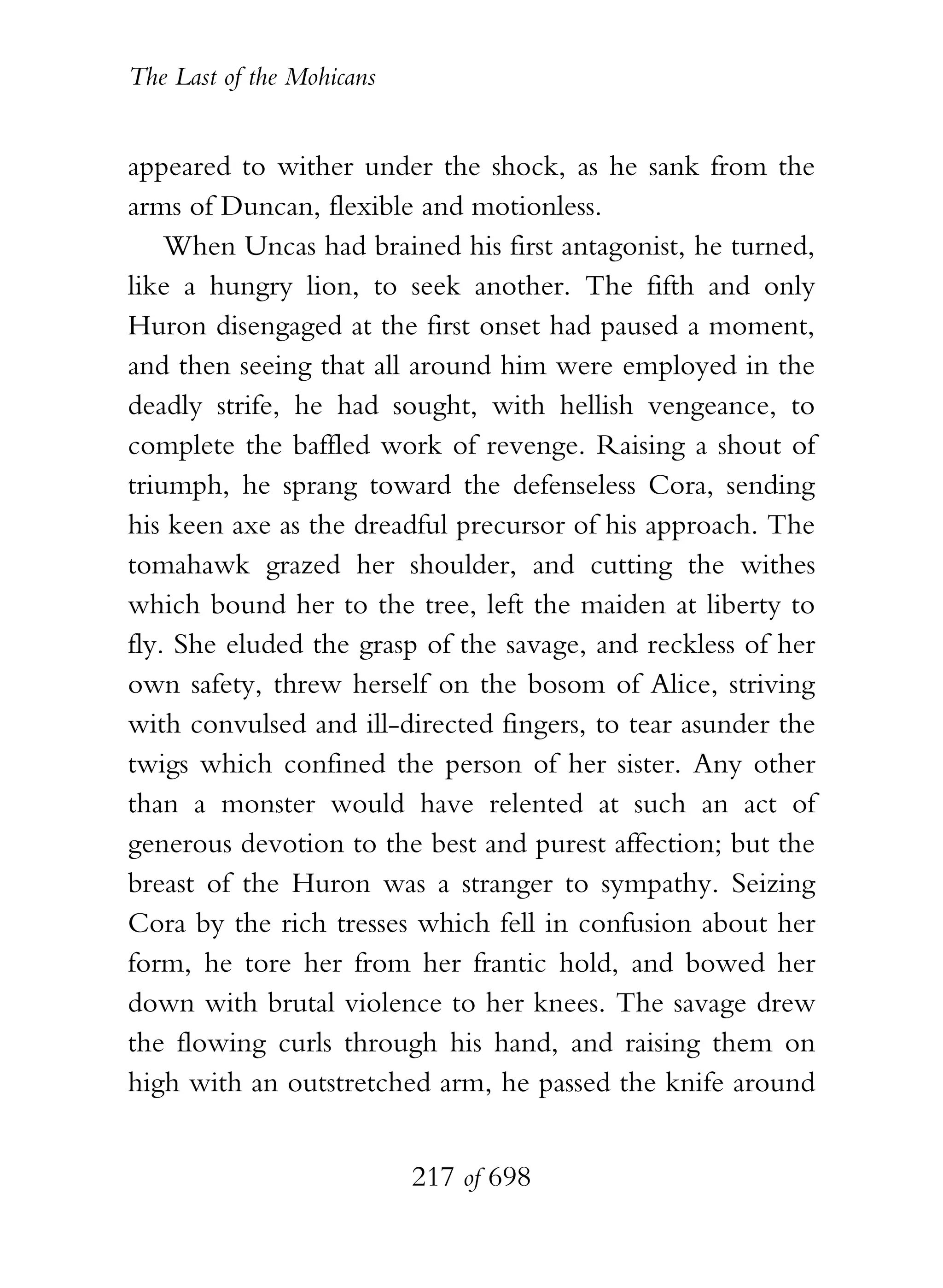 The Last of the Mohicans


appeared to wither under the shock, as he sank from the
arms of Duncan, flexible and motionless.
    When Uncas had brained his first antagonist, he turned,
like a hungry lion, to seek another. The fifth and only
Huron disengaged at the first onset had paused a moment,
and then seeing that all around him were employed in the
deadly strife, he had sought, with hellish vengeance, to
complete the baffled work of revenge. Raising a shout of
triumph, he sprang toward the defenseless Cora, sending
his keen axe as the dreadful precursor of his approach. The
tomahawk grazed her shoulder, and cutting the withes
which bound her to the tree, left the maiden at liberty to
fly. She eluded the grasp of the savage, and reckless of her
own safety, threw herself on the bosom of Alice, striving
with convulsed and ill-directed fingers, to tear asunder the
twigs which confined the person of her sister. Any other
than a monster would have relented at such an act of
generous devotion to the best and purest affection; but the
breast of the Huron was a stranger to sympathy. Seizing
Cora by the rich tresses which fell in confusion about her
form, he tore her from her frantic hold, and bowed her
down with brutal violence to her knees. The savage drew
the flowing curls through his hand, and raising them on
high with an outstretched arm, he passed the knife around


                           217 of 698
 
