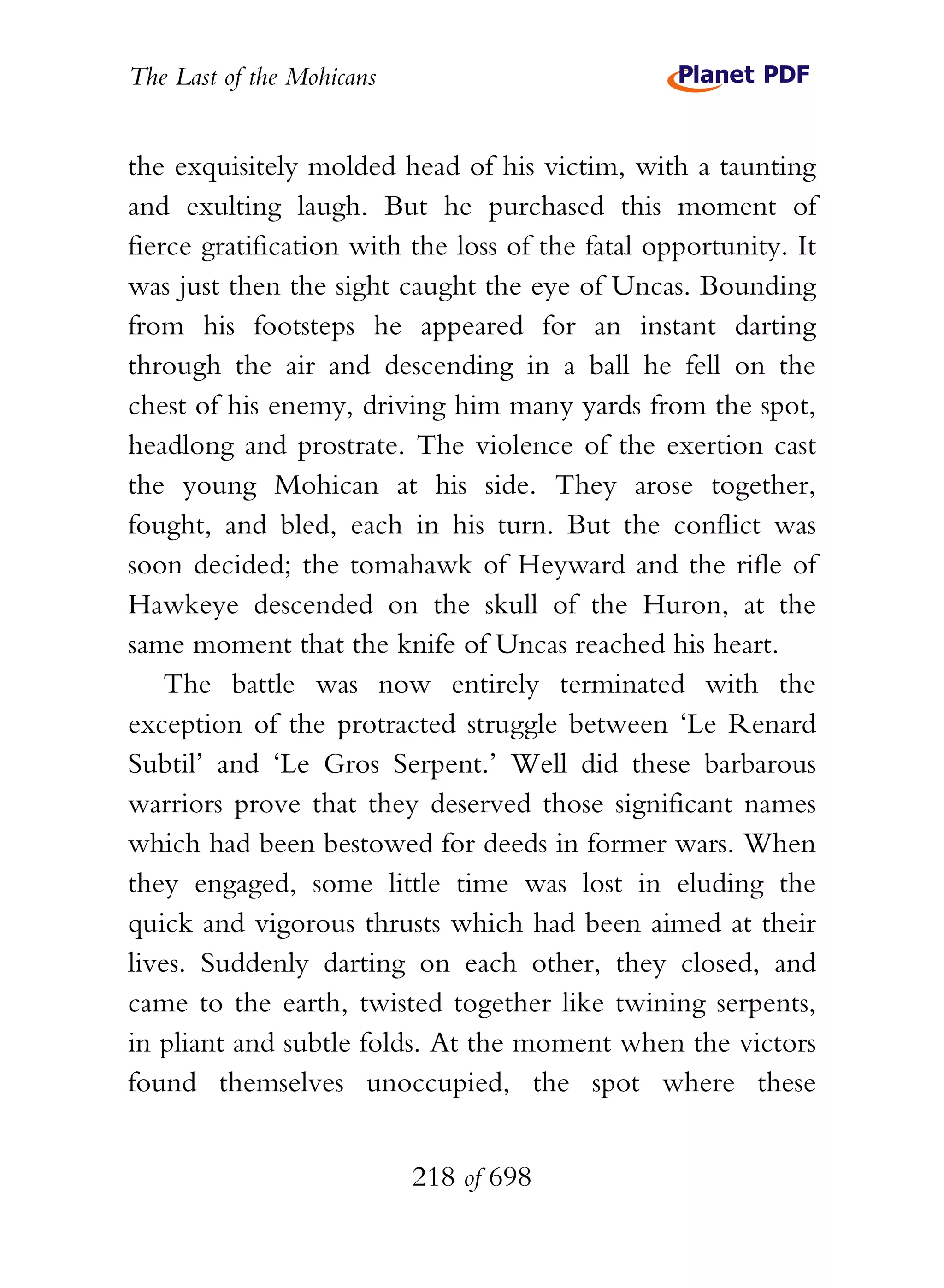 The Last of the Mohicans


the exquisitely molded head of his victim, with a taunting
and exulting laugh. But he purchased this moment of
fierce gratification with the loss of the fatal opportunity. It
was just then the sight caught the eye of Uncas. Bounding
from his footsteps he appeared for an instant darting
through the air and descending in a ball he fell on the
chest of his enemy, driving him many yards from the spot,
headlong and prostrate. The violence of the exertion cast
the young Mohican at his side. They arose together,
fought, and bled, each in his turn. But the conflict was
soon decided; the tomahawk of Heyward and the rifle of
Hawkeye descended on the skull of the Huron, at the
same moment that the knife of Uncas reached his heart.
    The battle was now entirely terminated with the
exception of the protracted struggle between ‘Le Renard
Subtil’ and ‘Le Gros Serpent.’ Well did these barbarous
warriors prove that they deserved those significant names
which had been bestowed for deeds in former wars. When
they engaged, some little time was lost in eluding the
quick and vigorous thrusts which had been aimed at their
lives. Suddenly darting on each other, they closed, and
came to the earth, twisted together like twining serpents,
in pliant and subtle folds. At the moment when the victors
found themselves unoccupied, the spot where these


                           218 of 698
 
