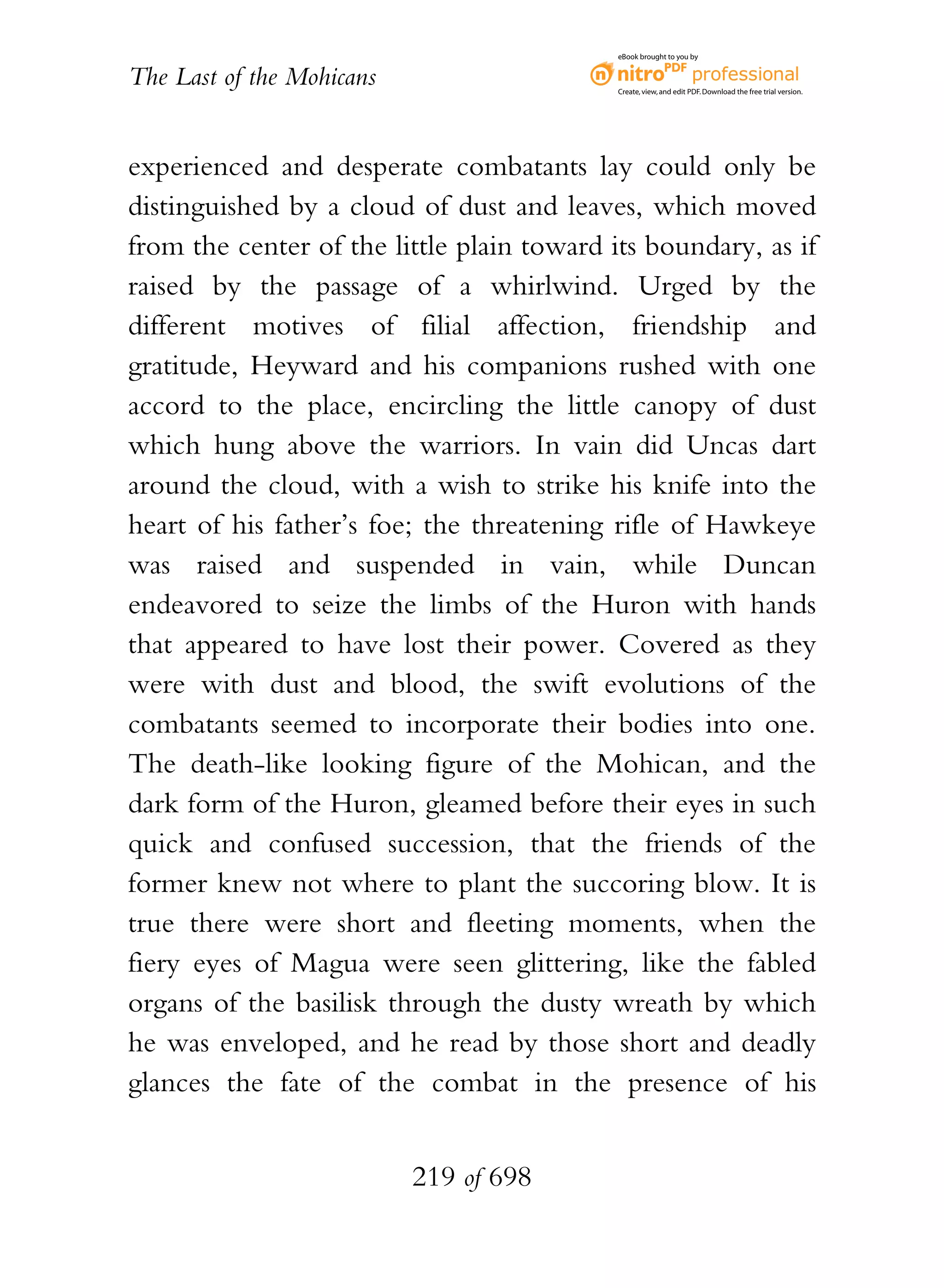 eBook brought to you by


The Last of the Mohicans                    Create, view, and edit PDF. Download the free trial version.




experienced and desperate combatants lay could only be
distinguished by a cloud of dust and leaves, which moved
from the center of the little plain toward its boundary, as if
raised by the passage of a whirlwind. Urged by the
different motives of filial affection, friendship and
gratitude, Heyward and his companions rushed with one
accord to the place, encircling the little canopy of dust
which hung above the warriors. In vain did Uncas dart
around the cloud, with a wish to strike his knife into the
heart of his father’s foe; the threatening rifle of Hawkeye
was raised and suspended in vain, while Duncan
endeavored to seize the limbs of the Huron with hands
that appeared to have lost their power. Covered as they
were with dust and blood, the swift evolutions of the
combatants seemed to incorporate their bodies into one.
The death-like looking figure of the Mohican, and the
dark form of the Huron, gleamed before their eyes in such
quick and confused succession, that the friends of the
former knew not where to plant the succoring blow. It is
true there were short and fleeting moments, when the
fiery eyes of Magua were seen glittering, like the fabled
organs of the basilisk through the dusty wreath by which
he was enveloped, and he read by those short and deadly
glances the fate of the combat in the presence of his


                           219 of 698
 