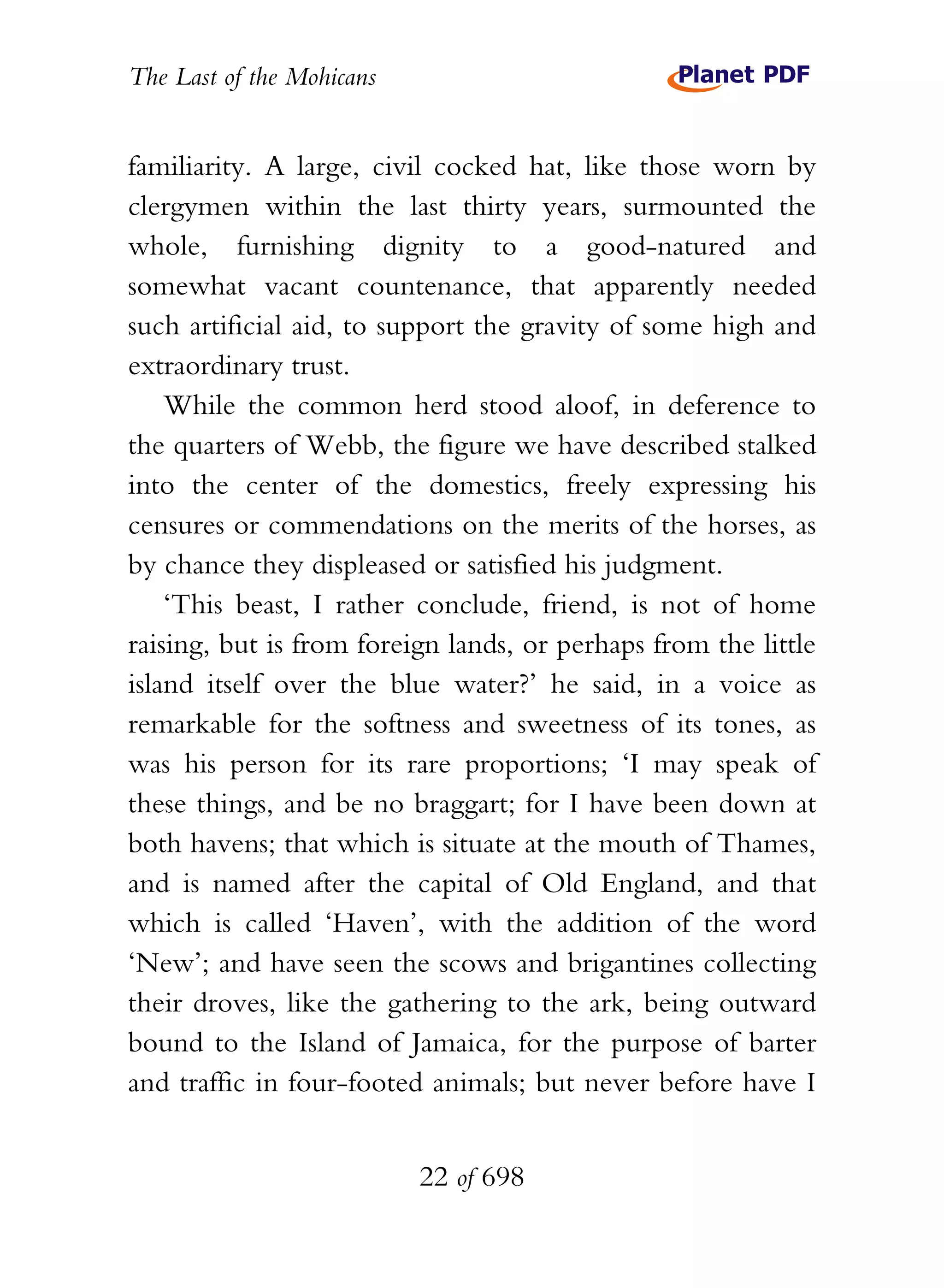 The Last of the Mohicans


familiarity. A large, civil cocked hat, like those worn by
clergymen within the last thirty years, surmounted the
whole, furnishing dignity to a good-natured and
somewhat vacant countenance, that apparently needed
such artificial aid, to support the gravity of some high and
extraordinary trust.
    While the common herd stood aloof, in deference to
the quarters of Webb, the figure we have described stalked
into the center of the domestics, freely expressing his
censures or commendations on the merits of the horses, as
by chance they displeased or satisfied his judgment.
    ‘This beast, I rather conclude, friend, is not of home
raising, but is from foreign lands, or perhaps from the little
island itself over the blue water?’ he said, in a voice as
remarkable for the softness and sweetness of its tones, as
was his person for its rare proportions; ‘I may speak of
these things, and be no braggart; for I have been down at
both havens; that which is situate at the mouth of Thames,
and is named after the capital of Old England, and that
which is called ‘Haven’, with the addition of the word
‘New’; and have seen the scows and brigantines collecting
their droves, like the gathering to the ark, being outward
bound to the Island of Jamaica, for the purpose of barter
and traffic in four-footed animals; but never before have I


                           22 of 698
 