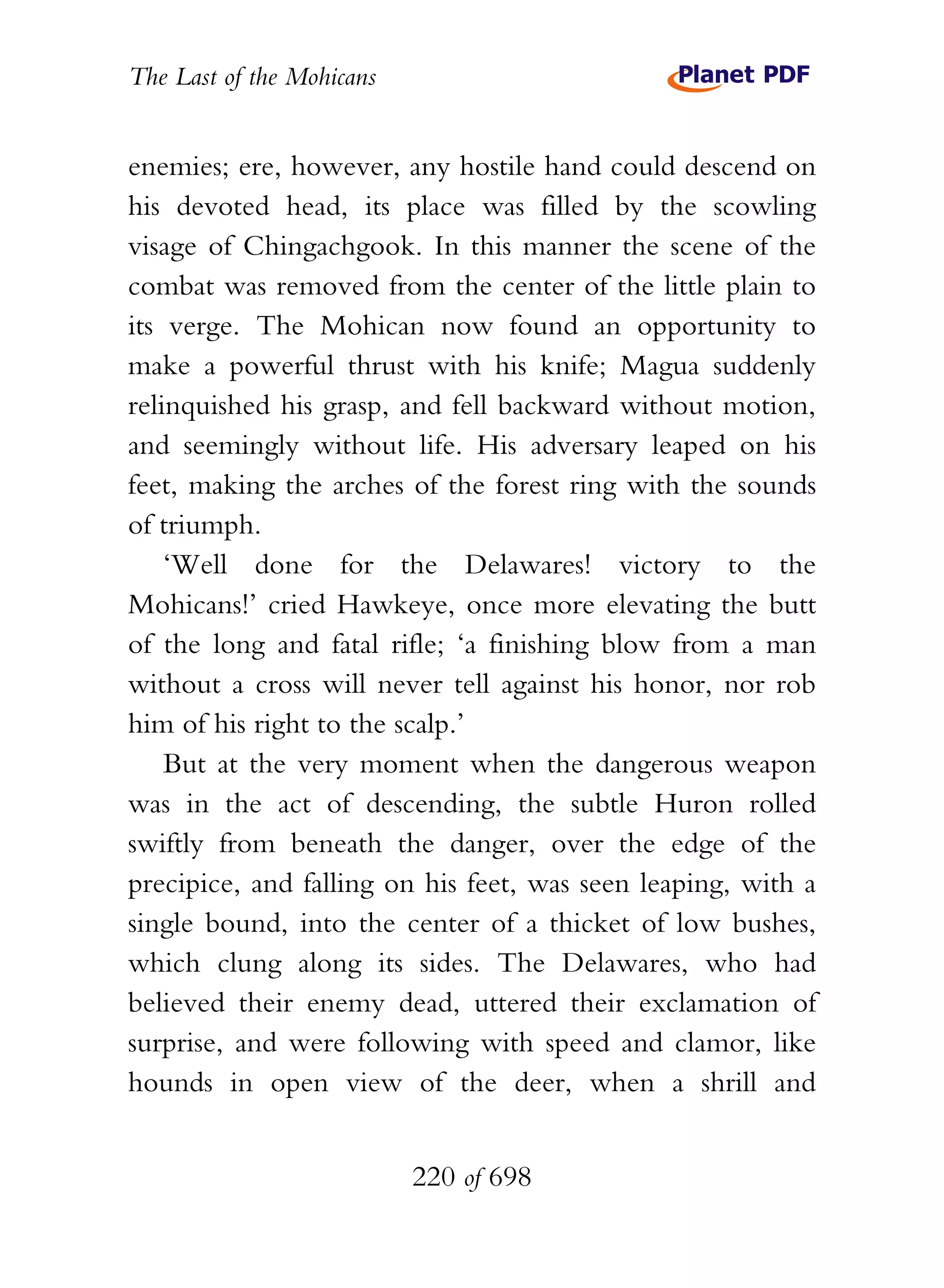 The Last of the Mohicans


enemies; ere, however, any hostile hand could descend on
his devoted head, its place was filled by the scowling
visage of Chingachgook. In this manner the scene of the
combat was removed from the center of the little plain to
its verge. The Mohican now found an opportunity to
make a powerful thrust with his knife; Magua suddenly
relinquished his grasp, and fell backward without motion,
and seemingly without life. His adversary leaped on his
feet, making the arches of the forest ring with the sounds
of triumph.
    ‘Well done for the Delawares! victory to the
Mohicans!’ cried Hawkeye, once more elevating the butt
of the long and fatal rifle; ‘a finishing blow from a man
without a cross will never tell against his honor, nor rob
him of his right to the scalp.’
    But at the very moment when the dangerous weapon
was in the act of descending, the subtle Huron rolled
swiftly from beneath the danger, over the edge of the
precipice, and falling on his feet, was seen leaping, with a
single bound, into the center of a thicket of low bushes,
which clung along its sides. The Delawares, who had
believed their enemy dead, uttered their exclamation of
surprise, and were following with speed and clamor, like
hounds in open view of the deer, when a shrill and


                           220 of 698
 