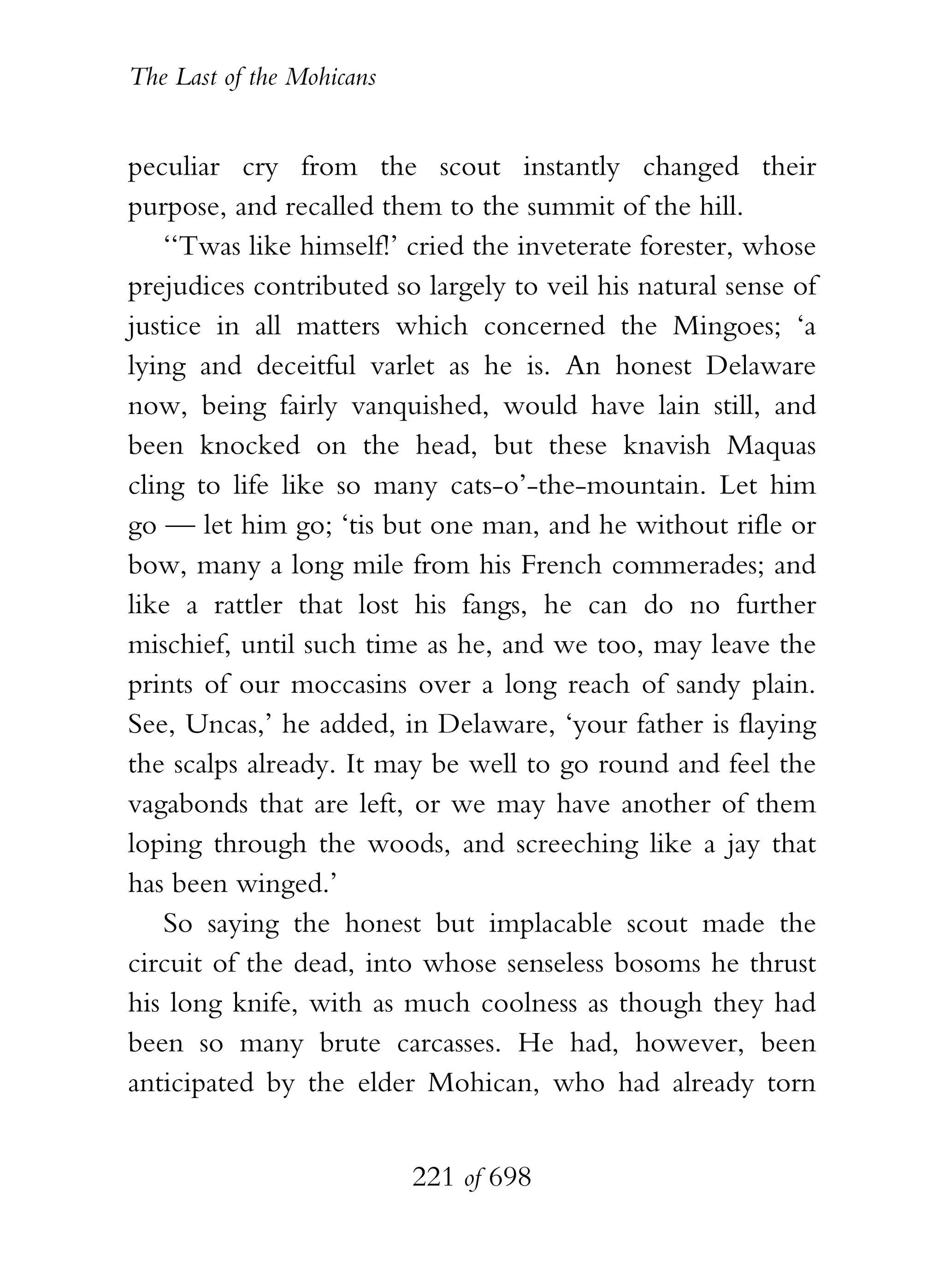 The Last of the Mohicans


peculiar cry from the scout instantly changed their
purpose, and recalled them to the summit of the hill.
    ‘‘Twas like himself!’ cried the inveterate forester, whose
prejudices contributed so largely to veil his natural sense of
justice in all matters which concerned the Mingoes; ‘a
lying and deceitful varlet as he is. An honest Delaware
now, being fairly vanquished, would have lain still, and
been knocked on the head, but these knavish Maquas
cling to life like so many cats-o’-the-mountain. Let him
go — let him go; ‘tis but one man, and he without rifle or
bow, many a long mile from his French commerades; and
like a rattler that lost his fangs, he can do no further
mischief, until such time as he, and we too, may leave the
prints of our moccasins over a long reach of sandy plain.
See, Uncas,’ he added, in Delaware, ‘your father is flaying
the scalps already. It may be well to go round and feel the
vagabonds that are left, or we may have another of them
loping through the woods, and screeching like a jay that
has been winged.’
    So saying the honest but implacable scout made the
circuit of the dead, into whose senseless bosoms he thrust
his long knife, with as much coolness as though they had
been so many brute carcasses. He had, however, been
anticipated by the elder Mohican, who had already torn


                           221 of 698
 