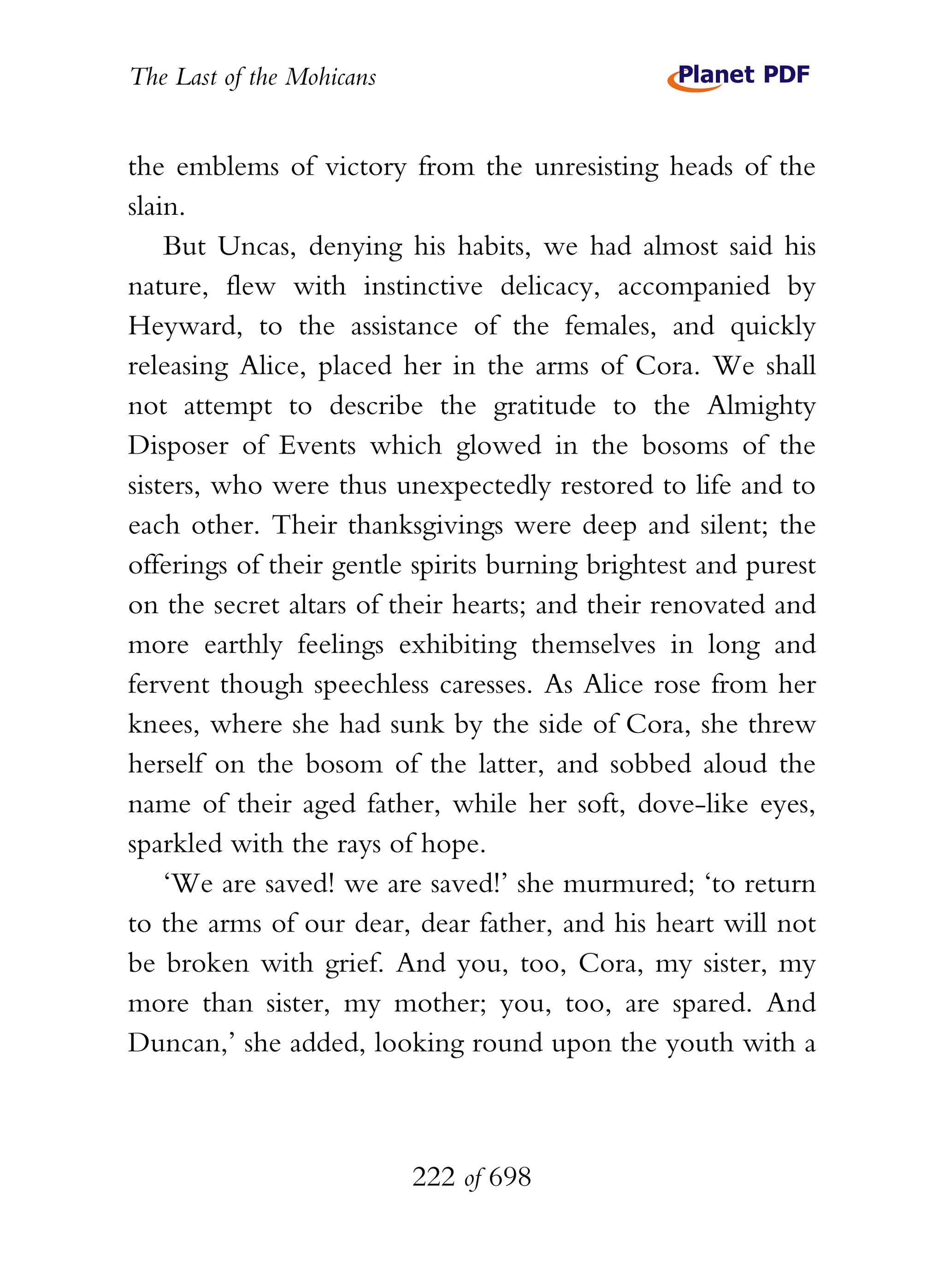 The Last of the Mohicans


the emblems of victory from the unresisting heads of the
slain.
    But Uncas, denying his habits, we had almost said his
nature, flew with instinctive delicacy, accompanied by
Heyward, to the assistance of the females, and quickly
releasing Alice, placed her in the arms of Cora. We shall
not attempt to describe the gratitude to the Almighty
Disposer of Events which glowed in the bosoms of the
sisters, who were thus unexpectedly restored to life and to
each other. Their thanksgivings were deep and silent; the
offerings of their gentle spirits burning brightest and purest
on the secret altars of their hearts; and their renovated and
more earthly feelings exhibiting themselves in long and
fervent though speechless caresses. As Alice rose from her
knees, where she had sunk by the side of Cora, she threw
herself on the bosom of the latter, and sobbed aloud the
name of their aged father, while her soft, dove-like eyes,
sparkled with the rays of hope.
    ‘We are saved! we are saved!’ she murmured; ‘to return
to the arms of our dear, dear father, and his heart will not
be broken with grief. And you, too, Cora, my sister, my
more than sister, my mother; you, too, are spared. And
Duncan,’ she added, looking round upon the youth with a



                           222 of 698
 