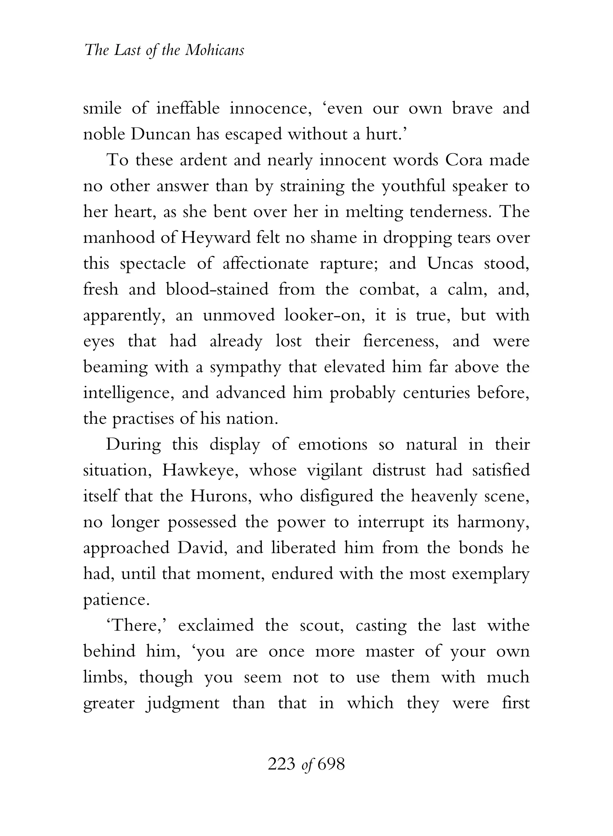 The Last of the Mohicans


smile of ineffable innocence, ‘even our own brave and
noble Duncan has escaped without a hurt.’
    To these ardent and nearly innocent words Cora made
no other answer than by straining the youthful speaker to
her heart, as she bent over her in melting tenderness. The
manhood of Heyward felt no shame in dropping tears over
this spectacle of affectionate rapture; and Uncas stood,
fresh and blood-stained from the combat, a calm, and,
apparently, an unmoved looker-on, it is true, but with
eyes that had already lost their fierceness, and were
beaming with a sympathy that elevated him far above the
intelligence, and advanced him probably centuries before,
the practises of his nation.
    During this display of emotions so natural in their
situation, Hawkeye, whose vigilant distrust had satisfied
itself that the Hurons, who disfigured the heavenly scene,
no longer possessed the power to interrupt its harmony,
approached David, and liberated him from the bonds he
had, until that moment, endured with the most exemplary
patience.
    ‘There,’ exclaimed the scout, casting the last withe
behind him, ‘you are once more master of your own
limbs, though you seem not to use them with much
greater judgment than that in which they were first


                           223 of 698
 