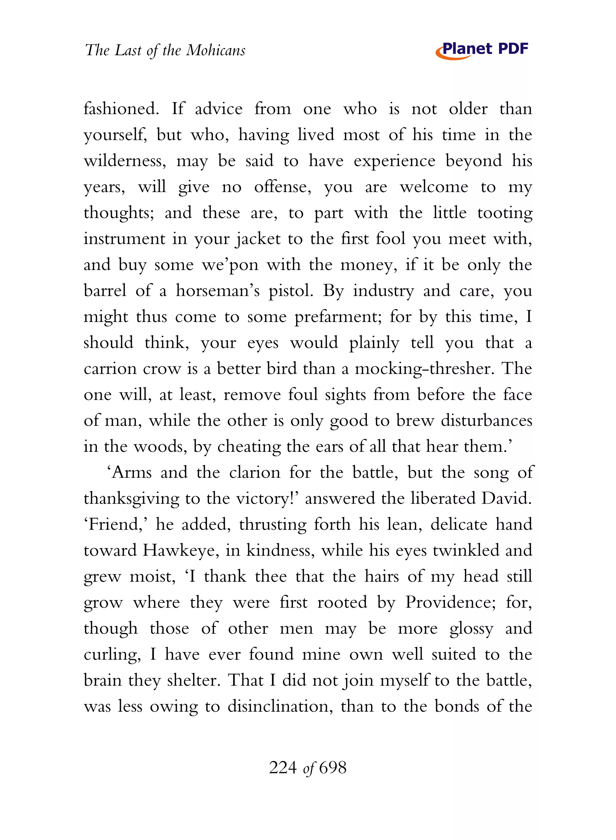 The Last of the Mohicans


fashioned. If advice from one who is not older than
yourself, but who, having lived most of his time in the
wilderness, may be said to have experience beyond his
years, will give no offense, you are welcome to my
thoughts; and these are, to part with the little tooting
instrument in your jacket to the first fool you meet with,
and buy some we’pon with the money, if it be only the
barrel of a horseman’s pistol. By industry and care, you
might thus come to some prefarment; for by this time, I
should think, your eyes would plainly tell you that a
carrion crow is a better bird than a mocking-thresher. The
one will, at least, remove foul sights from before the face
of man, while the other is only good to brew disturbances
in the woods, by cheating the ears of all that hear them.’
   ‘Arms and the clarion for the battle, but the song of
thanksgiving to the victory!’ answered the liberated David.
‘Friend,’ he added, thrusting forth his lean, delicate hand
toward Hawkeye, in kindness, while his eyes twinkled and
grew moist, ‘I thank thee that the hairs of my head still
grow where they were first rooted by Providence; for,
though those of other men may be more glossy and
curling, I have ever found mine own well suited to the
brain they shelter. That I did not join myself to the battle,
was less owing to disinclination, than to the bonds of the


                           224 of 698
 