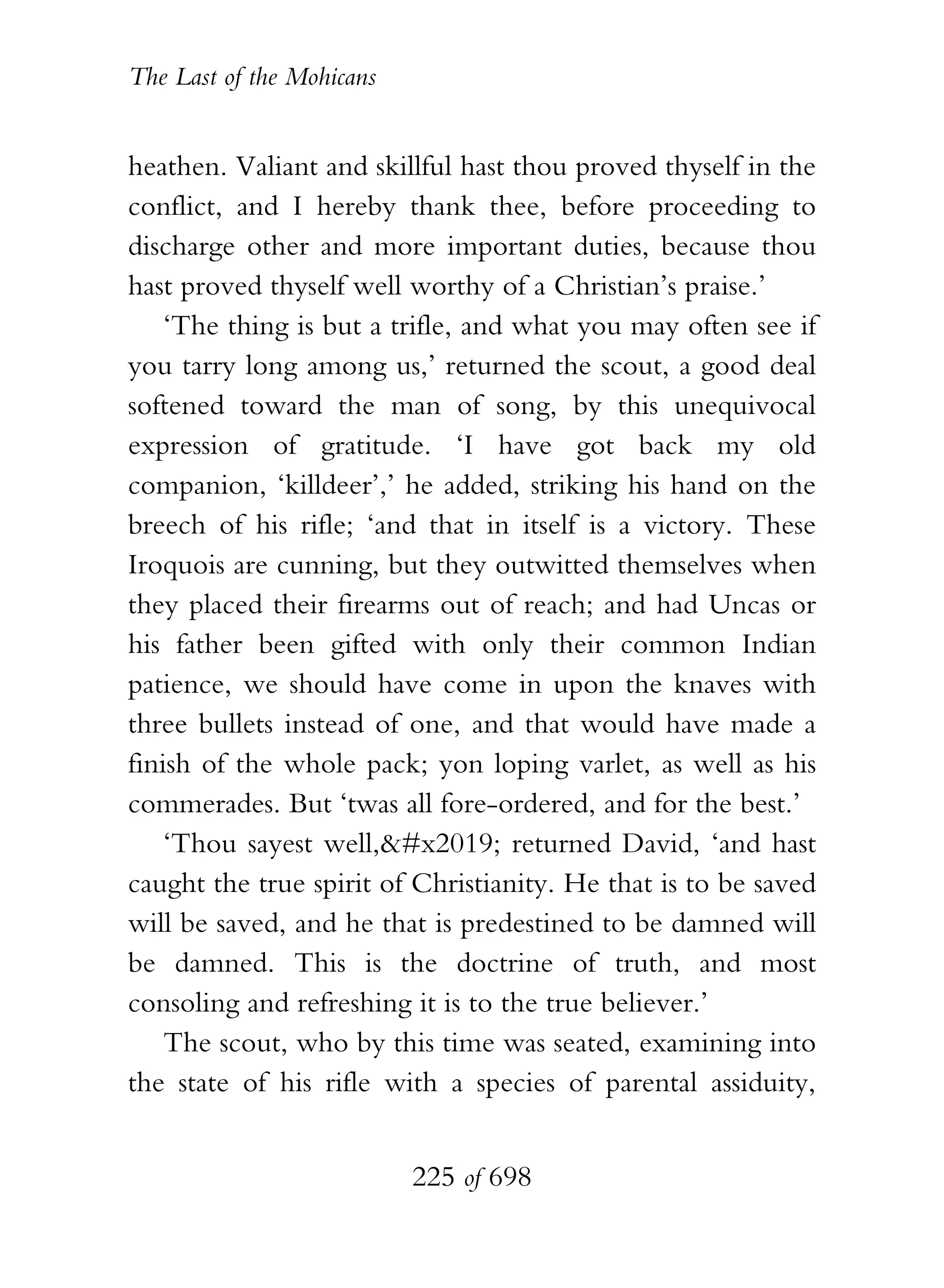 The Last of the Mohicans


heathen. Valiant and skillful hast thou proved thyself in the
conflict, and I hereby thank thee, before proceeding to
discharge other and more important duties, because thou
hast proved thyself well worthy of a Christian’s praise.’
    ‘The thing is but a trifle, and what you may often see if
you tarry long among us,’ returned the scout, a good deal
softened toward the man of song, by this unequivocal
expression of gratitude. ‘I have got back my old
companion, ‘killdeer’,’ he added, striking his hand on the
breech of his rifle; ‘and that in itself is a victory. These
Iroquois are cunning, but they outwitted themselves when
they placed their firearms out of reach; and had Uncas or
his father been gifted with only their common Indian
patience, we should have come in upon the knaves with
three bullets instead of one, and that would have made a
finish of the whole pack; yon loping varlet, as well as his
commerades. But ‘twas all fore-ordered, and for the best.’
    ‘Thou sayest well,’ returned David, ‘and hast
caught the true spirit of Christianity. He that is to be saved
will be saved, and he that is predestined to be damned will
be damned. This is the doctrine of truth, and most
consoling and refreshing it is to the true believer.’
    The scout, who by this time was seated, examining into
the state of his rifle with a species of parental assiduity,


                           225 of 698
 