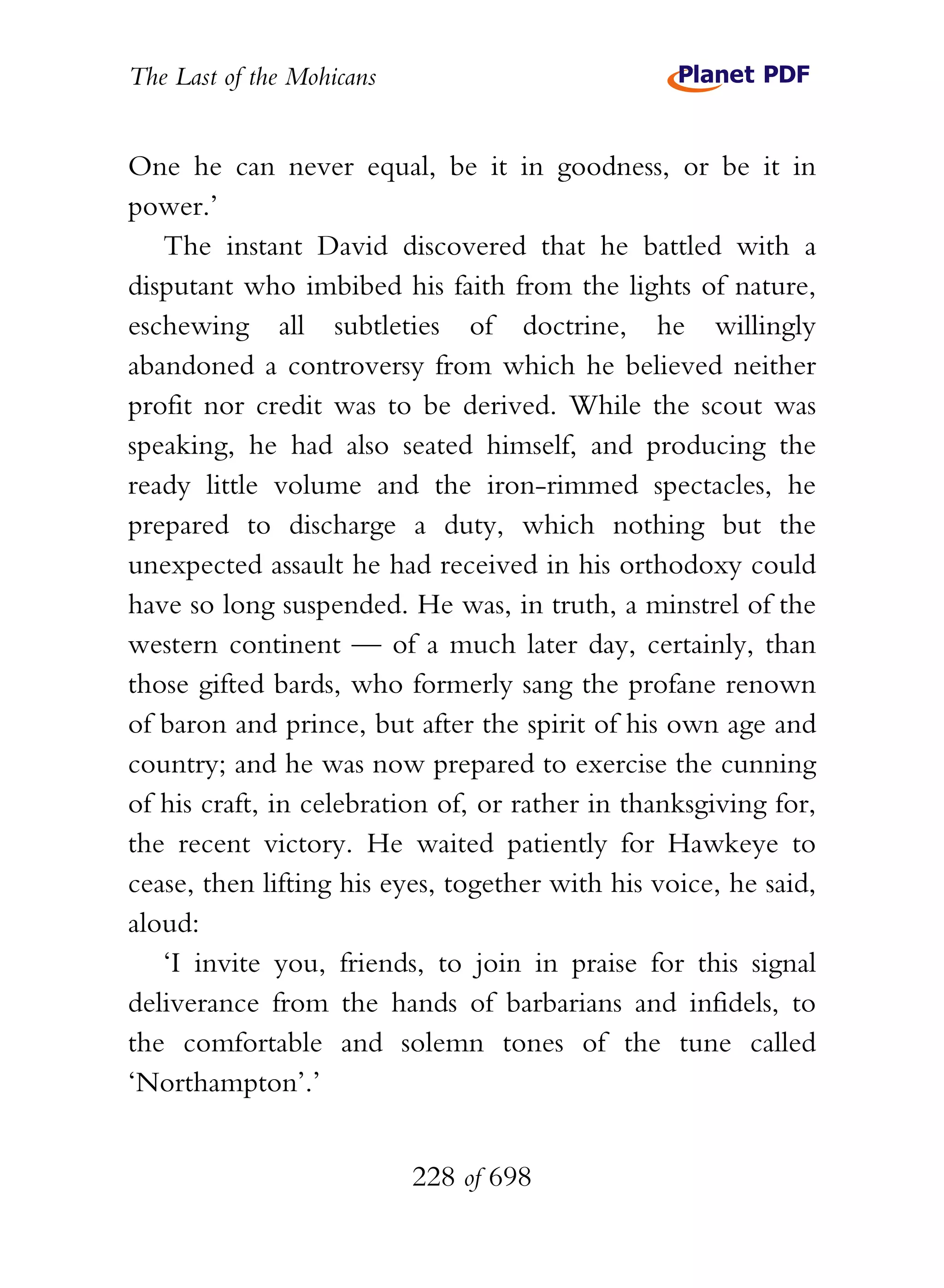 The Last of the Mohicans


One he can never equal, be it in goodness, or be it in
power.’
   The instant David discovered that he battled with a
disputant who imbibed his faith from the lights of nature,
eschewing all subtleties of doctrine, he willingly
abandoned a controversy from which he believed neither
profit nor credit was to be derived. While the scout was
speaking, he had also seated himself, and producing the
ready little volume and the iron-rimmed spectacles, he
prepared to discharge a duty, which nothing but the
unexpected assault he had received in his orthodoxy could
have so long suspended. He was, in truth, a minstrel of the
western continent — of a much later day, certainly, than
those gifted bards, who formerly sang the profane renown
of baron and prince, but after the spirit of his own age and
country; and he was now prepared to exercise the cunning
of his craft, in celebration of, or rather in thanksgiving for,
the recent victory. He waited patiently for Hawkeye to
cease, then lifting his eyes, together with his voice, he said,
aloud:
   ‘I invite you, friends, to join in praise for this signal
deliverance from the hands of barbarians and infidels, to
the comfortable and solemn tones of the tune called
‘Northampton’.’


                           228 of 698
 