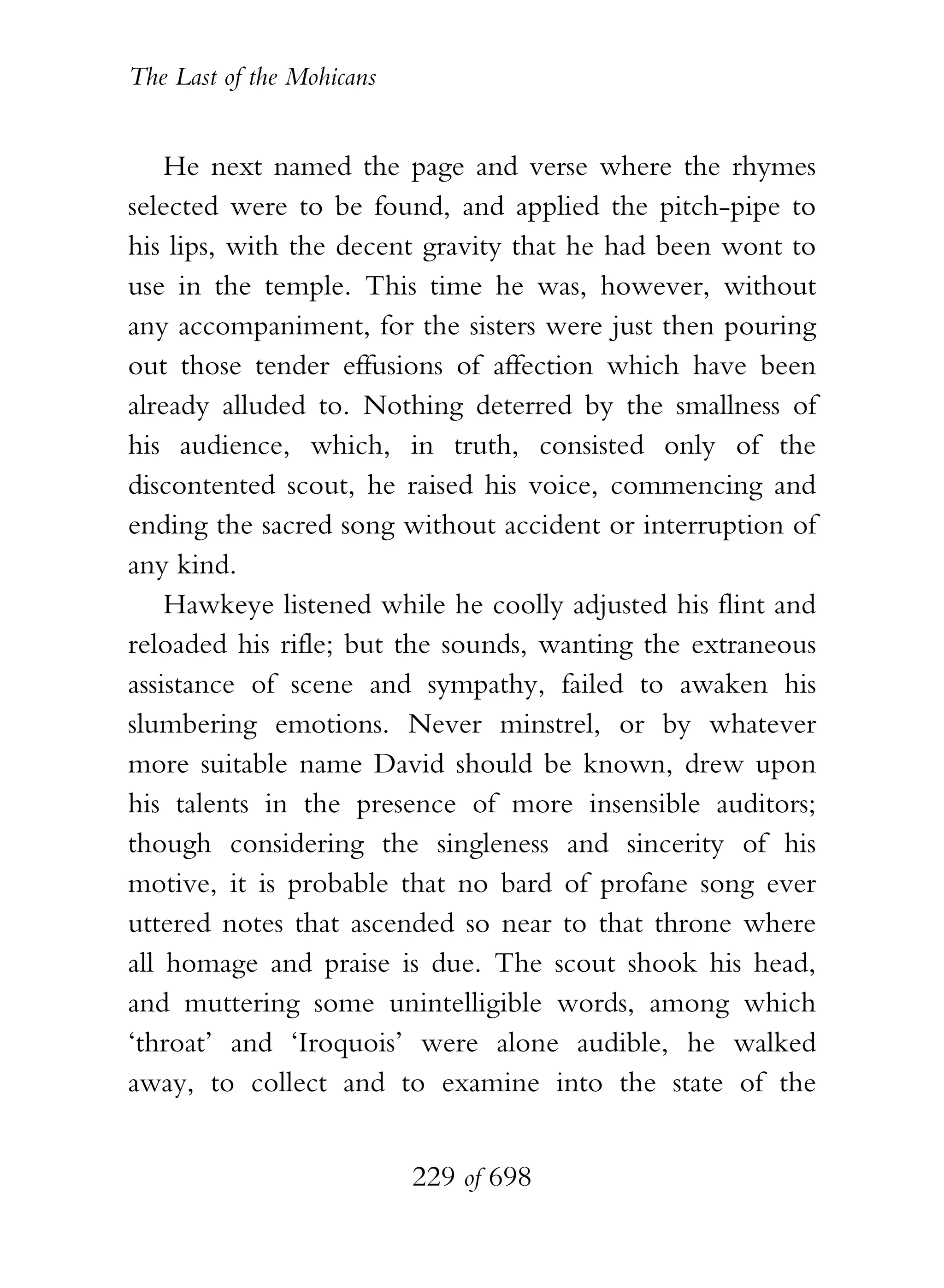 The Last of the Mohicans


    He next named the page and verse where the rhymes
selected were to be found, and applied the pitch-pipe to
his lips, with the decent gravity that he had been wont to
use in the temple. This time he was, however, without
any accompaniment, for the sisters were just then pouring
out those tender effusions of affection which have been
already alluded to. Nothing deterred by the smallness of
his audience, which, in truth, consisted only of the
discontented scout, he raised his voice, commencing and
ending the sacred song without accident or interruption of
any kind.
    Hawkeye listened while he coolly adjusted his flint and
reloaded his rifle; but the sounds, wanting the extraneous
assistance of scene and sympathy, failed to awaken his
slumbering emotions. Never minstrel, or by whatever
more suitable name David should be known, drew upon
his talents in the presence of more insensible auditors;
though considering the singleness and sincerity of his
motive, it is probable that no bard of profane song ever
uttered notes that ascended so near to that throne where
all homage and praise is due. The scout shook his head,
and muttering some unintelligible words, among which
‘throat’ and ‘Iroquois’ were alone audible, he walked
away, to collect and to examine into the state of the


                           229 of 698
 