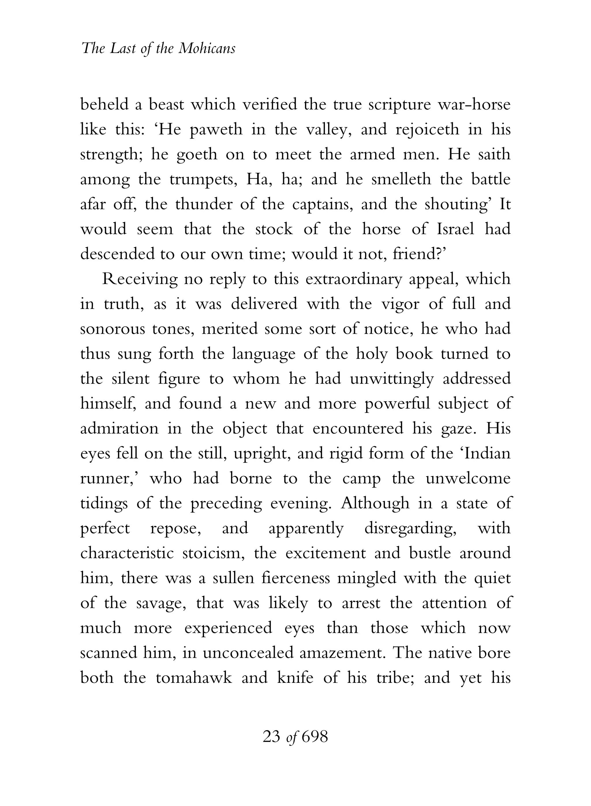 The Last of the Mohicans


beheld a beast which verified the true scripture war-horse
like this: ‘He paweth in the valley, and rejoiceth in his
strength; he goeth on to meet the armed men. He saith
among the trumpets, Ha, ha; and he smelleth the battle
afar off, the thunder of the captains, and the shouting’ It
would seem that the stock of the horse of Israel had
descended to our own time; would it not, friend?’
    Receiving no reply to this extraordinary appeal, which
in truth, as it was delivered with the vigor of full and
sonorous tones, merited some sort of notice, he who had
thus sung forth the language of the holy book turned to
the silent figure to whom he had unwittingly addressed
himself, and found a new and more powerful subject of
admiration in the object that encountered his gaze. His
eyes fell on the still, upright, and rigid form of the ‘Indian
runner,’ who had borne to the camp the unwelcome
tidings of the preceding evening. Although in a state of
perfect repose, and apparently disregarding, with
characteristic stoicism, the excitement and bustle around
him, there was a sullen fierceness mingled with the quiet
of the savage, that was likely to arrest the attention of
much more experienced eyes than those which now
scanned him, in unconcealed amazement. The native bore
both the tomahawk and knife of his tribe; and yet his


                           23 of 698
 