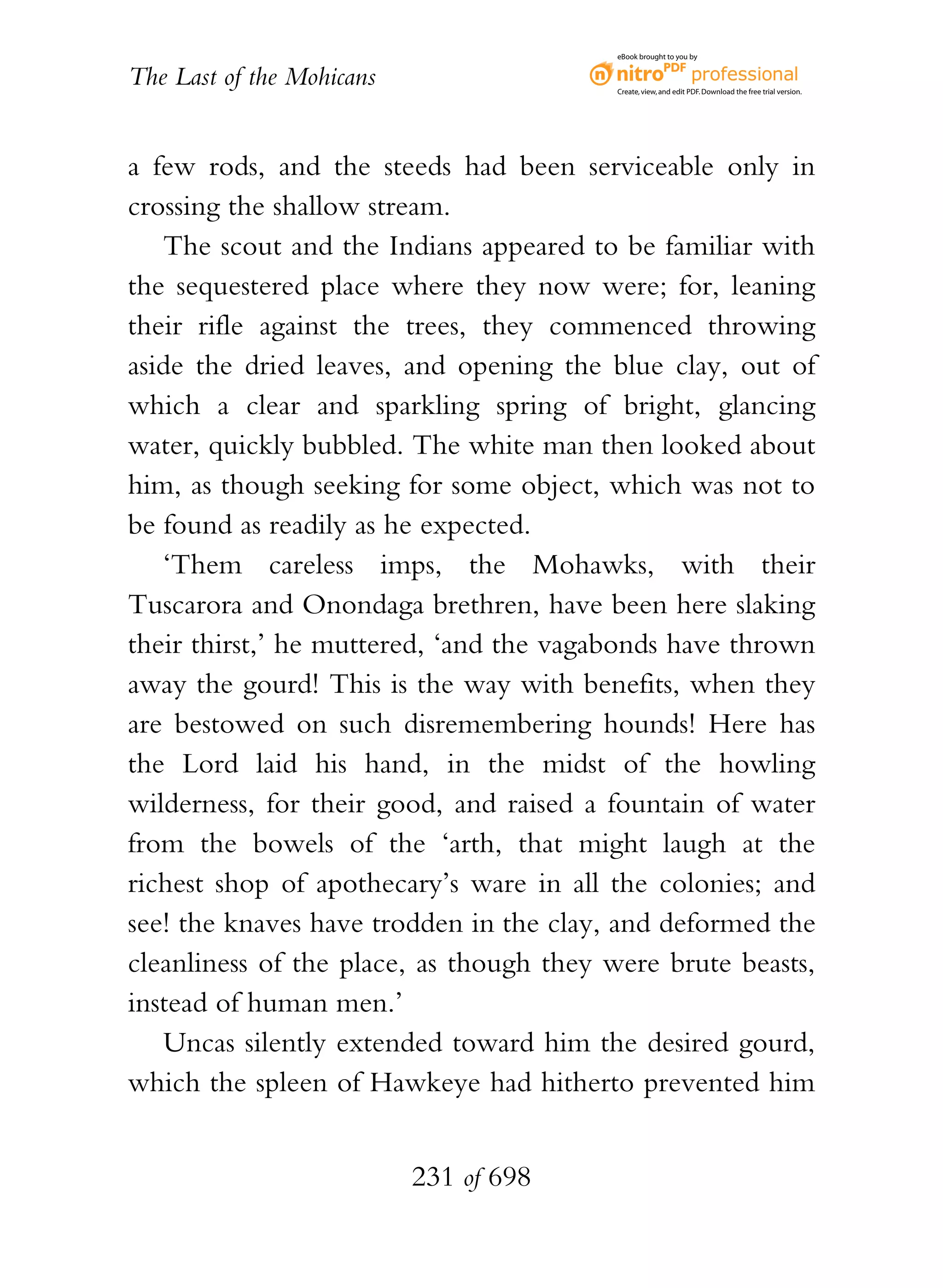 eBook brought to you by


The Last of the Mohicans                 Create, view, and edit PDF. Download the free trial version.




a few rods, and the steeds had been serviceable only in
crossing the shallow stream.
   The scout and the Indians appeared to be familiar with
the sequestered place where they now were; for, leaning
their rifle against the trees, they commenced throwing
aside the dried leaves, and opening the blue clay, out of
which a clear and sparkling spring of bright, glancing
water, quickly bubbled. The white man then looked about
him, as though seeking for some object, which was not to
be found as readily as he expected.
   ‘Them careless imps, the Mohawks, with their
Tuscarora and Onondaga brethren, have been here slaking
their thirst,’ he muttered, ‘and the vagabonds have thrown
away the gourd! This is the way with benefits, when they
are bestowed on such disremembering hounds! Here has
the Lord laid his hand, in the midst of the howling
wilderness, for their good, and raised a fountain of water
from the bowels of the ‘arth, that might laugh at the
richest shop of apothecary’s ware in all the colonies; and
see! the knaves have trodden in the clay, and deformed the
cleanliness of the place, as though they were brute beasts,
instead of human men.’
   Uncas silently extended toward him the desired gourd,
which the spleen of Hawkeye had hitherto prevented him


                           231 of 698
 
