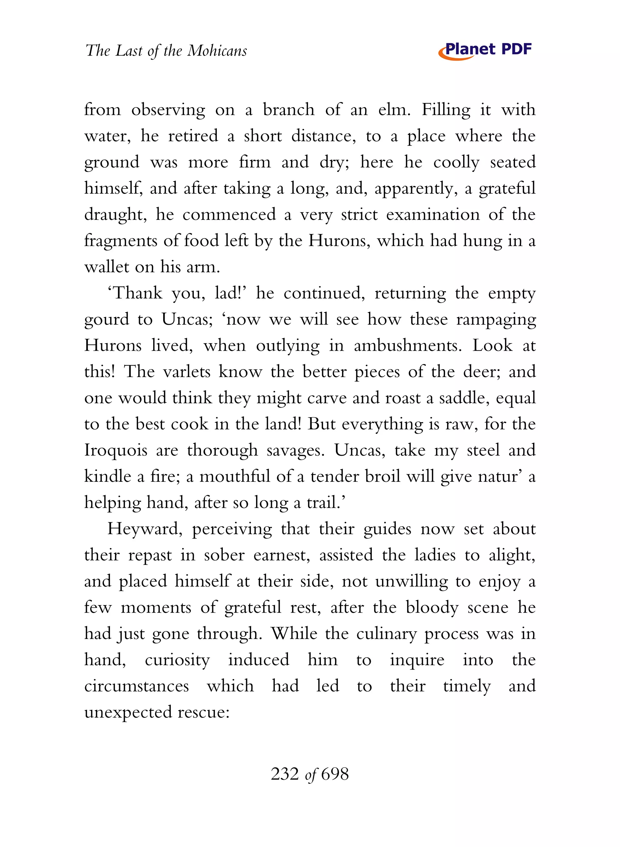 The Last of the Mohicans


from observing on a branch of an elm. Filling it with
water, he retired a short distance, to a place where the
ground was more firm and dry; here he coolly seated
himself, and after taking a long, and, apparently, a grateful
draught, he commenced a very strict examination of the
fragments of food left by the Hurons, which had hung in a
wallet on his arm.
   ‘Thank you, lad!’ he continued, returning the empty
gourd to Uncas; ‘now we will see how these rampaging
Hurons lived, when outlying in ambushments. Look at
this! The varlets know the better pieces of the deer; and
one would think they might carve and roast a saddle, equal
to the best cook in the land! But everything is raw, for the
Iroquois are thorough savages. Uncas, take my steel and
kindle a fire; a mouthful of a tender broil will give natur’ a
helping hand, after so long a trail.’
   Heyward, perceiving that their guides now set about
their repast in sober earnest, assisted the ladies to alight,
and placed himself at their side, not unwilling to enjoy a
few moments of grateful rest, after the bloody scene he
had just gone through. While the culinary process was in
hand, curiosity induced him to inquire into the
circumstances which had led to their timely and
unexpected rescue:


                           232 of 698
 