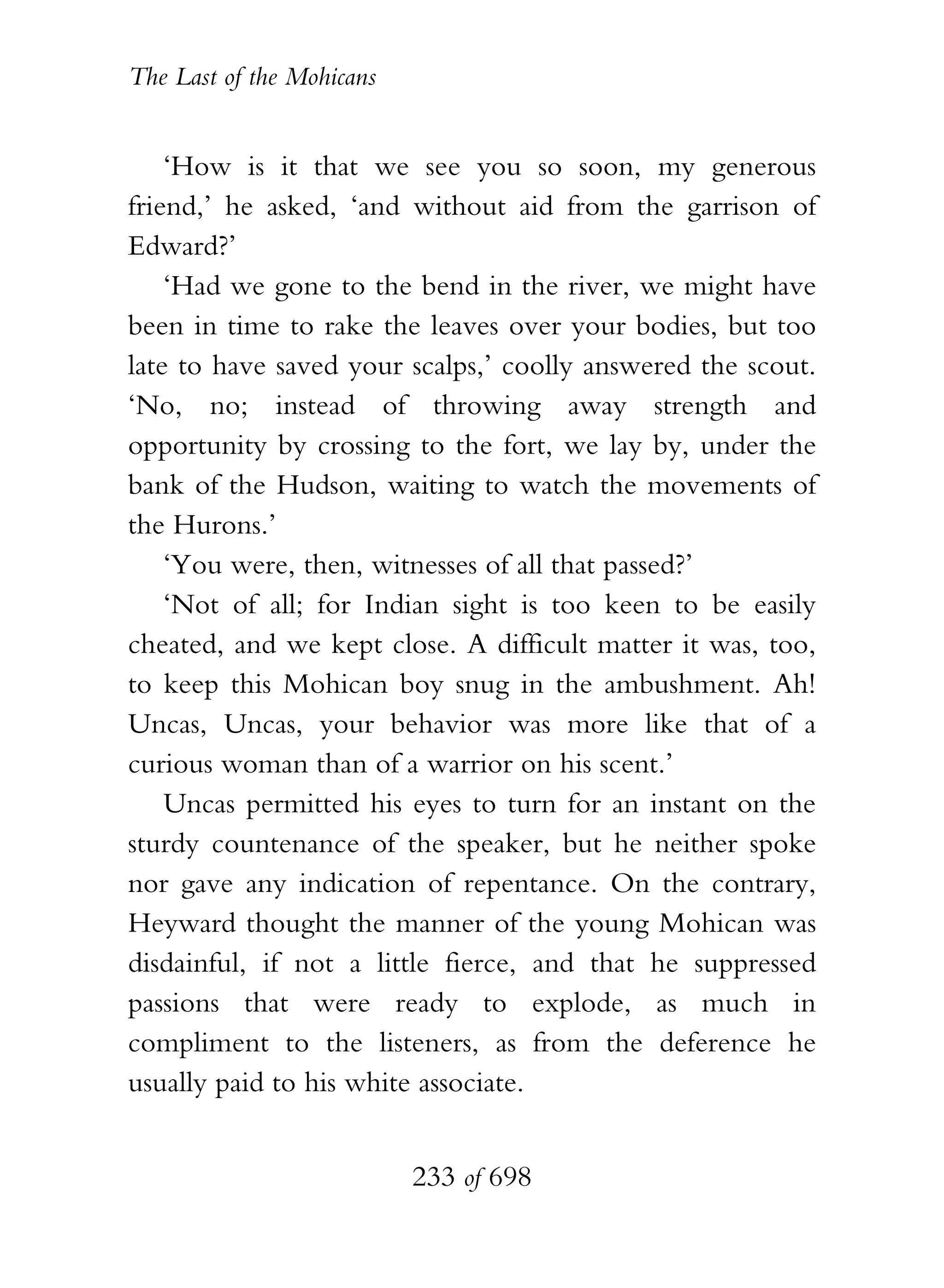 The Last of the Mohicans


    ‘How is it that we see you so soon, my generous
friend,’ he asked, ‘and without aid from the garrison of
Edward?’
    ‘Had we gone to the bend in the river, we might have
been in time to rake the leaves over your bodies, but too
late to have saved your scalps,’ coolly answered the scout.
‘No, no; instead of throwing away strength and
opportunity by crossing to the fort, we lay by, under the
bank of the Hudson, waiting to watch the movements of
the Hurons.’
    ‘You were, then, witnesses of all that passed?’
    ‘Not of all; for Indian sight is too keen to be easily
cheated, and we kept close. A difficult matter it was, too,
to keep this Mohican boy snug in the ambushment. Ah!
Uncas, Uncas, your behavior was more like that of a
curious woman than of a warrior on his scent.’
    Uncas permitted his eyes to turn for an instant on the
sturdy countenance of the speaker, but he neither spoke
nor gave any indication of repentance. On the contrary,
Heyward thought the manner of the young Mohican was
disdainful, if not a little fierce, and that he suppressed
passions that were ready to explode, as much in
compliment to the listeners, as from the deference he
usually paid to his white associate.


                           233 of 698
 