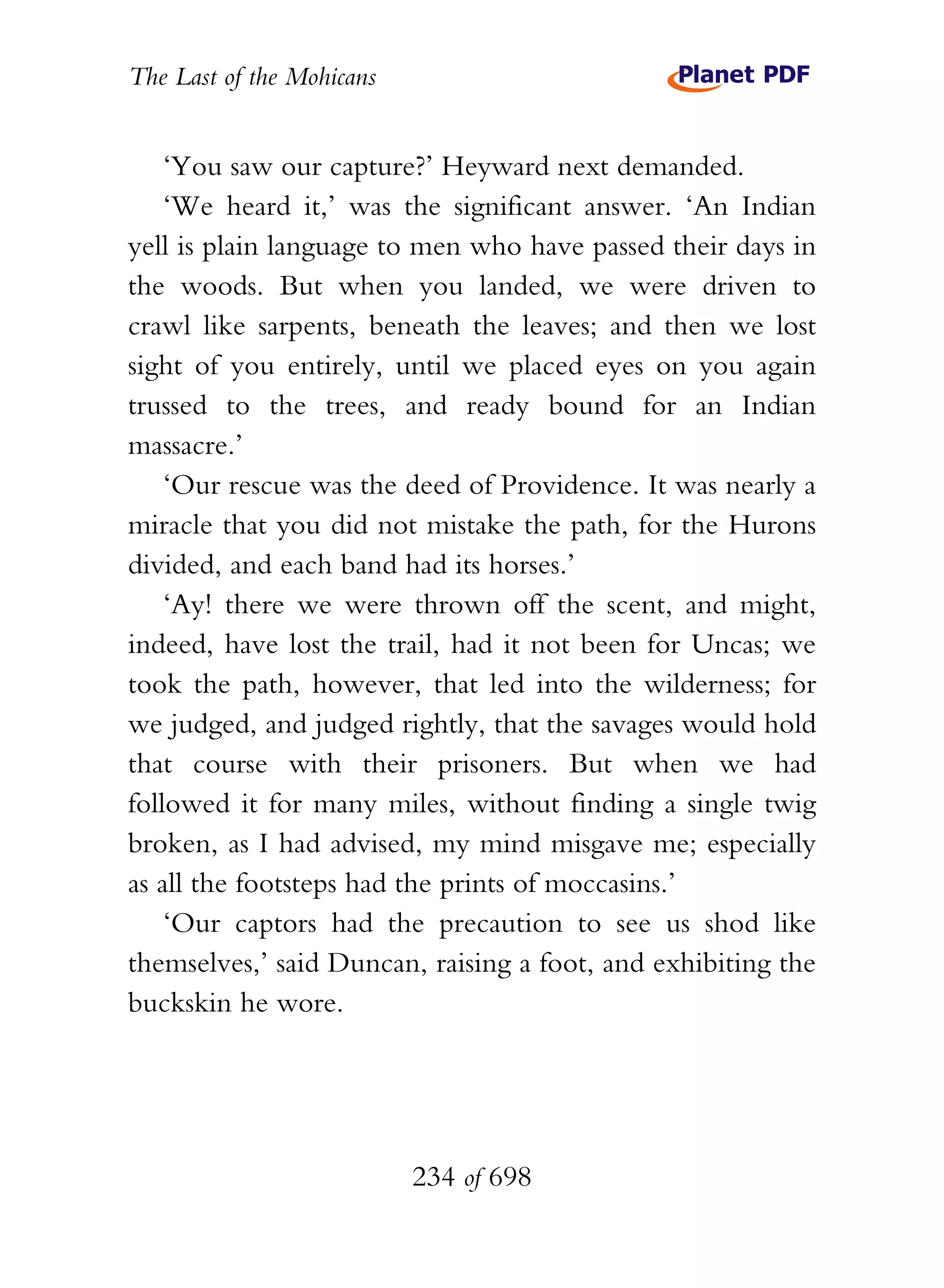 The Last of the Mohicans


    ‘You saw our capture?’ Heyward next demanded.
    ‘We heard it,’ was the significant answer. ‘An Indian
yell is plain language to men who have passed their days in
the woods. But when you landed, we were driven to
crawl like sarpents, beneath the leaves; and then we lost
sight of you entirely, until we placed eyes on you again
trussed to the trees, and ready bound for an Indian
massacre.’
    ‘Our rescue was the deed of Providence. It was nearly a
miracle that you did not mistake the path, for the Hurons
divided, and each band had its horses.’
    ‘Ay! there we were thrown off the scent, and might,
indeed, have lost the trail, had it not been for Uncas; we
took the path, however, that led into the wilderness; for
we judged, and judged rightly, that the savages would hold
that course with their prisoners. But when we had
followed it for many miles, without finding a single twig
broken, as I had advised, my mind misgave me; especially
as all the footsteps had the prints of moccasins.’
    ‘Our captors had the precaution to see us shod like
themselves,’ said Duncan, raising a foot, and exhibiting the
buckskin he wore.




                           234 of 698
 