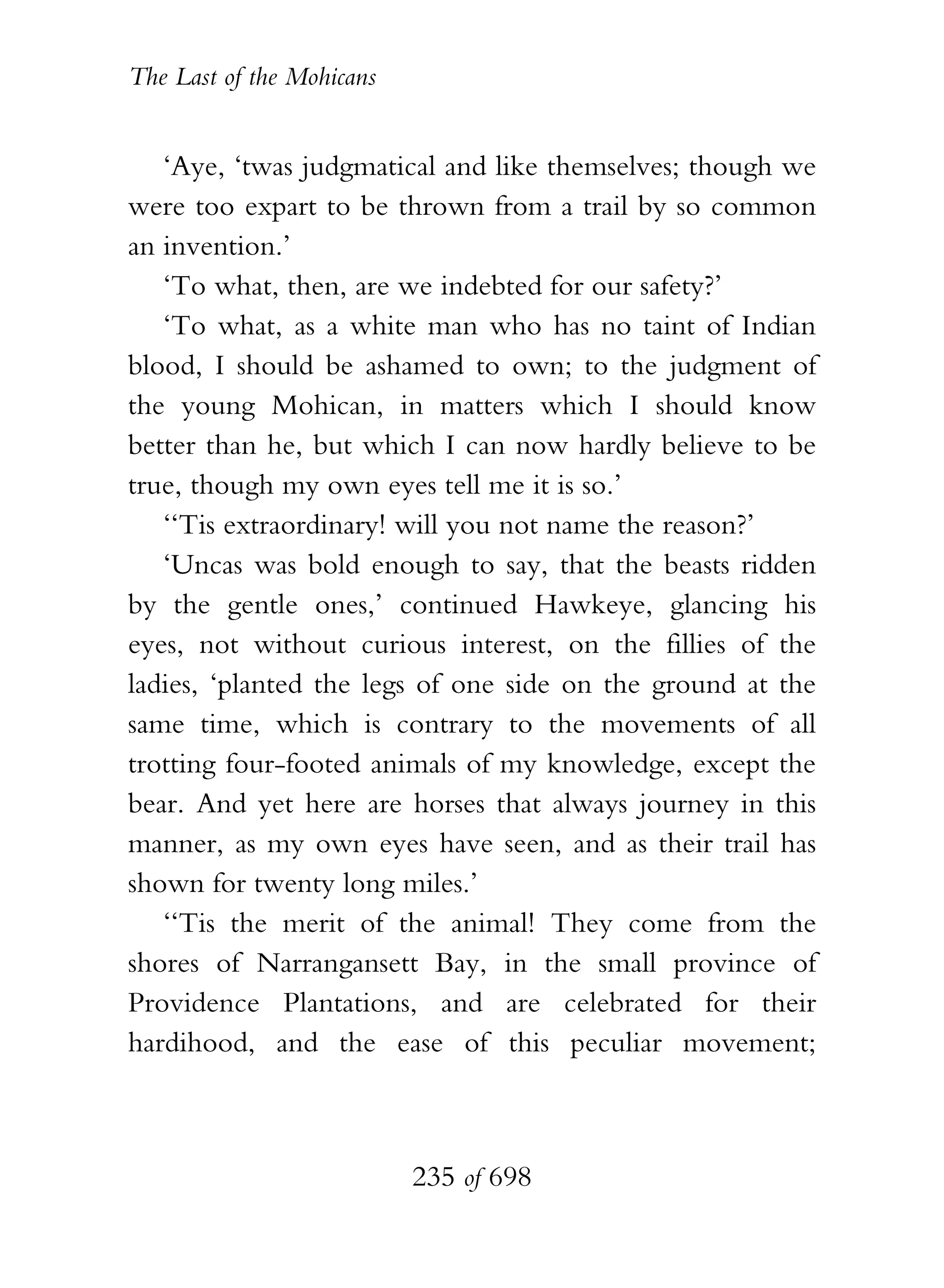 The Last of the Mohicans


   ‘Aye, ‘twas judgmatical and like themselves; though we
were too expart to be thrown from a trail by so common
an invention.’
   ‘To what, then, are we indebted for our safety?’
   ‘To what, as a white man who has no taint of Indian
blood, I should be ashamed to own; to the judgment of
the young Mohican, in matters which I should know
better than he, but which I can now hardly believe to be
true, though my own eyes tell me it is so.’
   ‘‘Tis extraordinary! will you not name the reason?’
   ‘Uncas was bold enough to say, that the beasts ridden
by the gentle ones,’ continued Hawkeye, glancing his
eyes, not without curious interest, on the fillies of the
ladies, ‘planted the legs of one side on the ground at the
same time, which is contrary to the movements of all
trotting four-footed animals of my knowledge, except the
bear. And yet here are horses that always journey in this
manner, as my own eyes have seen, and as their trail has
shown for twenty long miles.’
   ‘‘Tis the merit of the animal! They come from the
shores of Narrangansett Bay, in the small province of
Providence Plantations, and are celebrated for their
hardihood, and the ease of this peculiar movement;



                           235 of 698
 