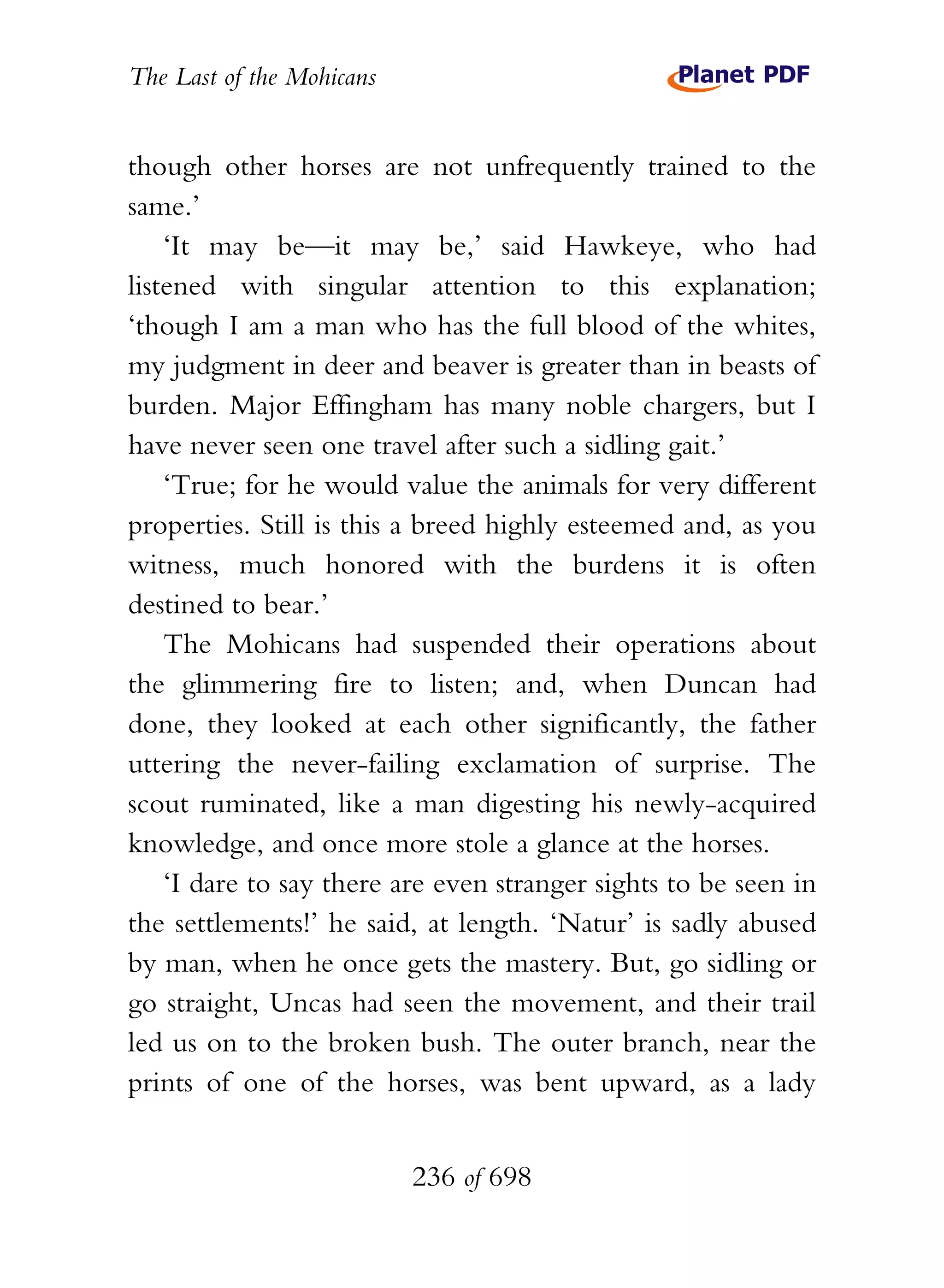 The Last of the Mohicans


though other horses are not unfrequently trained to the
same.’
    ‘It may be—it may be,’ said Hawkeye, who had
listened with singular attention to this explanation;
‘though I am a man who has the full blood of the whites,
my judgment in deer and beaver is greater than in beasts of
burden. Major Effingham has many noble chargers, but I
have never seen one travel after such a sidling gait.’
    ‘True; for he would value the animals for very different
properties. Still is this a breed highly esteemed and, as you
witness, much honored with the burdens it is often
destined to bear.’
    The Mohicans had suspended their operations about
the glimmering fire to listen; and, when Duncan had
done, they looked at each other significantly, the father
uttering the never-failing exclamation of surprise. The
scout ruminated, like a man digesting his newly-acquired
knowledge, and once more stole a glance at the horses.
    ‘I dare to say there are even stranger sights to be seen in
the settlements!’ he said, at length. ‘Natur’ is sadly abused
by man, when he once gets the mastery. But, go sidling or
go straight, Uncas had seen the movement, and their trail
led us on to the broken bush. The outer branch, near the
prints of one of the horses, was bent upward, as a lady


                           236 of 698
 