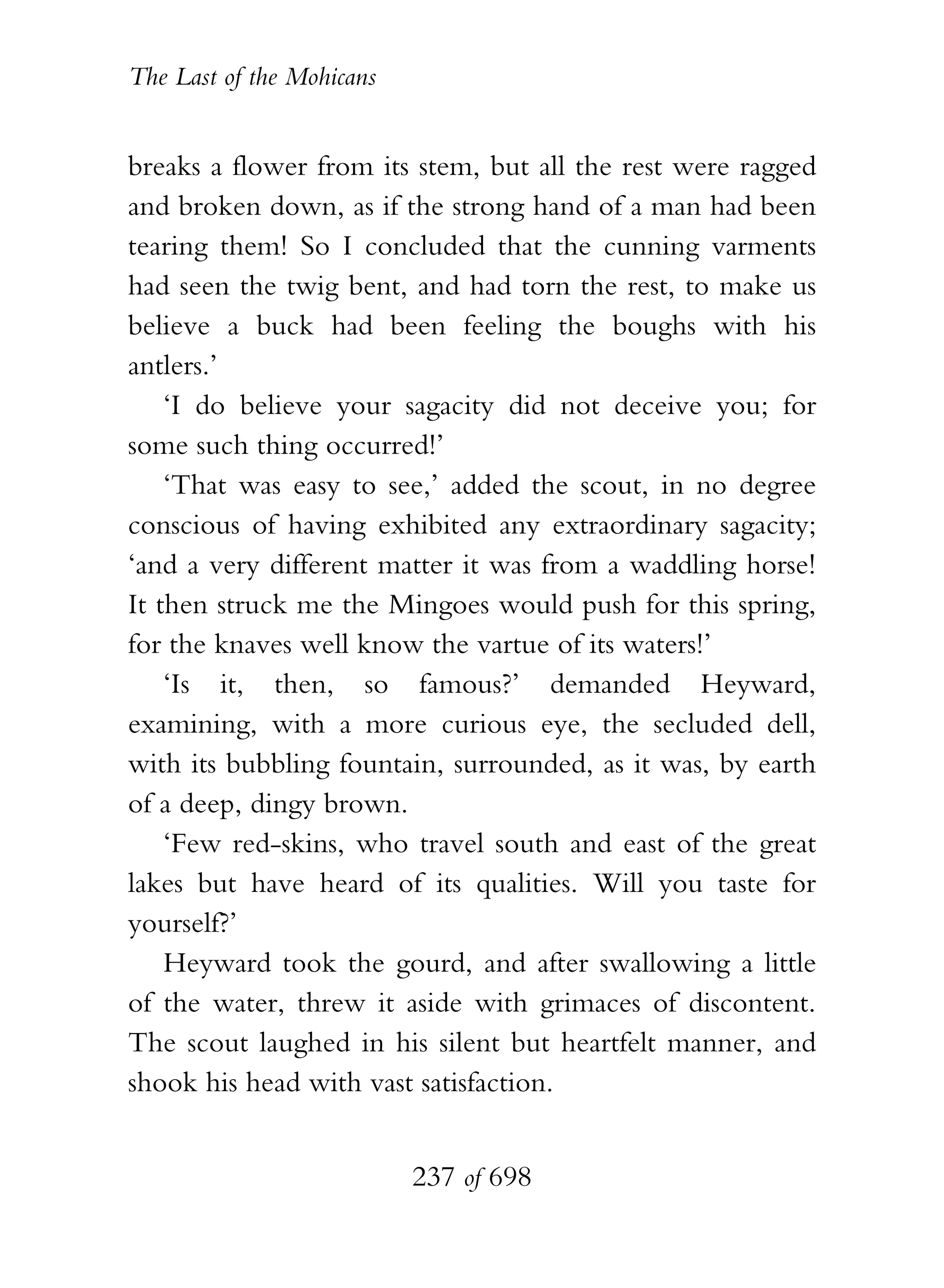 The Last of the Mohicans


breaks a flower from its stem, but all the rest were ragged
and broken down, as if the strong hand of a man had been
tearing them! So I concluded that the cunning varments
had seen the twig bent, and had torn the rest, to make us
believe a buck had been feeling the boughs with his
antlers.’
    ‘I do believe your sagacity did not deceive you; for
some such thing occurred!’
    ‘That was easy to see,’ added the scout, in no degree
conscious of having exhibited any extraordinary sagacity;
‘and a very different matter it was from a waddling horse!
It then struck me the Mingoes would push for this spring,
for the knaves well know the vartue of its waters!’
    ‘Is it, then, so famous?’ demanded Heyward,
examining, with a more curious eye, the secluded dell,
with its bubbling fountain, surrounded, as it was, by earth
of a deep, dingy brown.
    ‘Few red-skins, who travel south and east of the great
lakes but have heard of its qualities. Will you taste for
yourself?’
    Heyward took the gourd, and after swallowing a little
of the water, threw it aside with grimaces of discontent.
The scout laughed in his silent but heartfelt manner, and
shook his head with vast satisfaction.


                           237 of 698
 